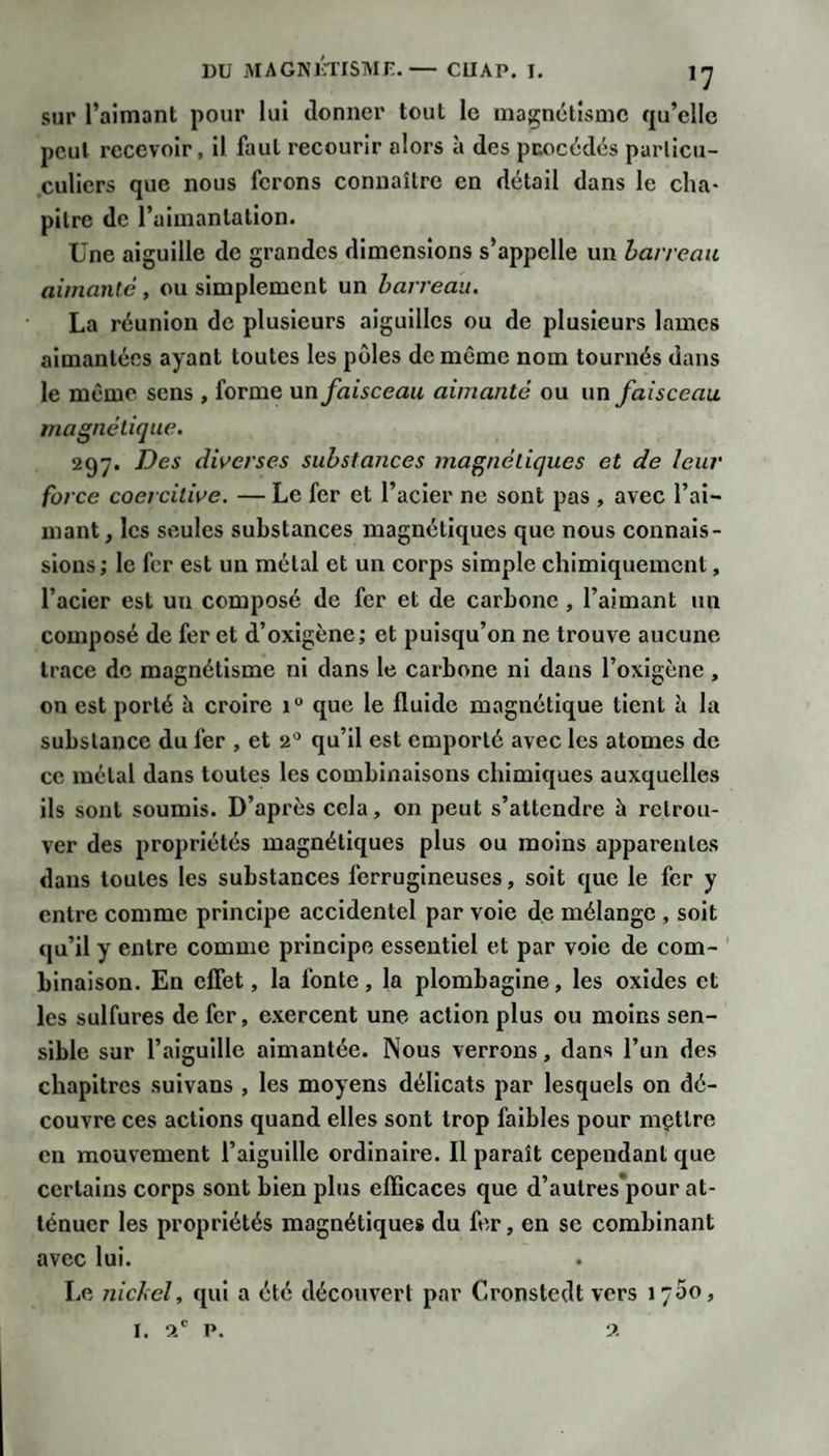 sur l’aimant pour lui donner tout le mai^nétîsmc qu’elle peut recevoir, il faut recourir alors à des puocédës parlicu- culiers que nous ferons connaître en détail dans le cha¬ pitre de l’aimantation. Une aiguille de grandes dimensions s’appelle un harreau aimanté, ou simplement un barreau. La réunion de plusieurs aiguilles ou de plusieurs lames aimantées ayant toutes les pôles de même nom tournés dans le mémo sens , forme un faisceau aimanté ou un faisceau magnétique. 297. Des diverses substances magnétiques et de leur force coercitive. — Le fer et l’acier ne sont pas , avec l’ai¬ mant ^ les seules substances magnétiques que nous connais¬ sions ; le fer est un métal et un corps simple chimiquement, l’acier est un composé de fer et de carbone , l’aimant un composé de fer et d’oxigène; et puisqu’on ne trouve aucune trace de magnétisme ni dans le carbone ni dans l’oxigène , on est porté h croire 1° que le fluide magnétique tient à la substance du fer , et 2** qu’il est emporté avec les atomes de ce métal dans toutes les combinaisons chimiques auxquelles ils sont soumis. D’après cela, on peut s’attendre à retrou¬ ver des propriétés magnétiques plus ou moins apparentes dans toutes les substances ferrugineuses, soit que le fer y entre comme principe accidentel par voie de mélange , soit qu’il y entre comme principe essentiel et par voie de com¬ binaison. En cflet, la fonte, la plombagine, les oxides et les sulfures de fer, exercent une action plus ou moins sen¬ sible sur l’aiguille aimantée. Nous verrons, dans l’un des chapitres suivans , les moyens délicats par lesquels on dé¬ couvre ces actions quand elles sont trop faibles pour mettre en mouvement l’aiguille ordinaire. Il paraît cependant que certains corps sont bien plus efficaces que d’autres pour at¬ ténuer les propriétés magnétiques du fer, en se combinant avec lui. Le nickel, qui a été découvert par Cronstedt vers J 700, I. a' P. 9.