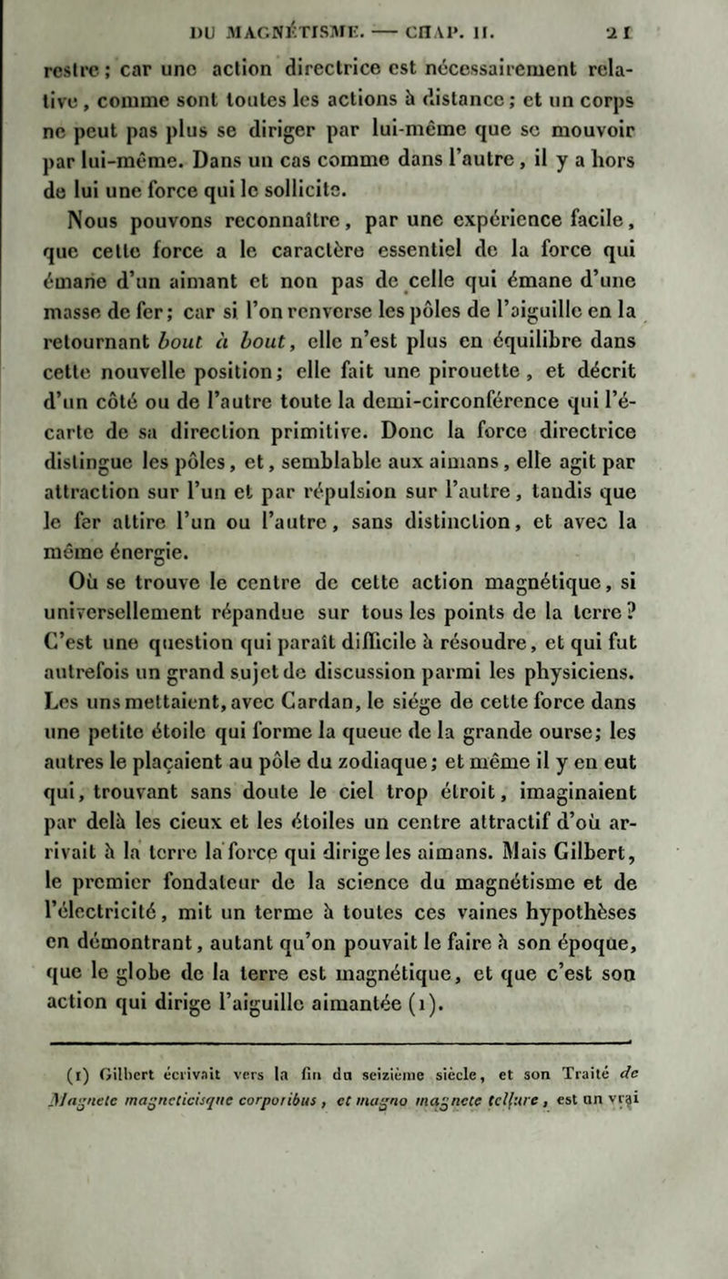 rcsU'c ; car une action directrice est nécessairement rela¬ tive , comme sont toutes les actions à distance ; et un corps ne peut pas plus se diriger par lui-même que se mouvoir par lui-même. Dans un cas comme dans l’autre , il y a hors de lui une force qui le sollicite. Nous pouvons reconnaître, par une expérience facile, que cette force a le caractère essentiel de la force qui émane d’un aimant et non pas de celle qui émane d’une masse de fer; car si l’on renverse les pôles de l’aiguille en la retournant Ifout à bout, elle n’est plus en équilibre dans cette nouvelle position; elle fait une pirouette, et décrit d’un côté ou de l’autre toute la demi-circonférence qui l’é¬ carte de sa direction primitive. Donc la force directrice distingue les pôles, et, semblable aux aimans, elle agit par attraction sur l’un et par répulsion sur l’autre, taudis que le fer attire l’un ou l’autre, sans distinction, et avec la même énergie. Où se trouve le centre de cette action magnétique, si universellement répandue sur tous les points de la terre? C’est une question qui paraît diflicile b résoudre, et qui fut autrefois un grand sujet de discussion parmi les physiciens. Les uns mettaient, avec Cardan, le siège de cette force dans une petite étoile qui forme la queue de la grande ourse; les autres le plaçaient au pôle du zodiaque ; et même il y en eut qui, trouvant sans doute le ciel trop étroit. Imaginaient par delà les deux et les étoiles un centre attractif d’où ar¬ rivait h la terre la force qui dirige les aimans. Mais Gilbert, le premier fondateur de la science du magnétisme et de l’électricité, mit un terme à toutes ces vaines hypothèses en démontrant, autant qu’on pouvait le faire à son époque, que le globe de la terre est magnétique, et que c’est son action qui dirige l’aiguille aimantée (i). (l) Gilhcrt écrivait vers la fiti do scizièine siècle, et son Traité de 3Jfij&gt;ielc ma^nctichque corpoiibus , ecma^no ma^ncte tellure, est un vr^i