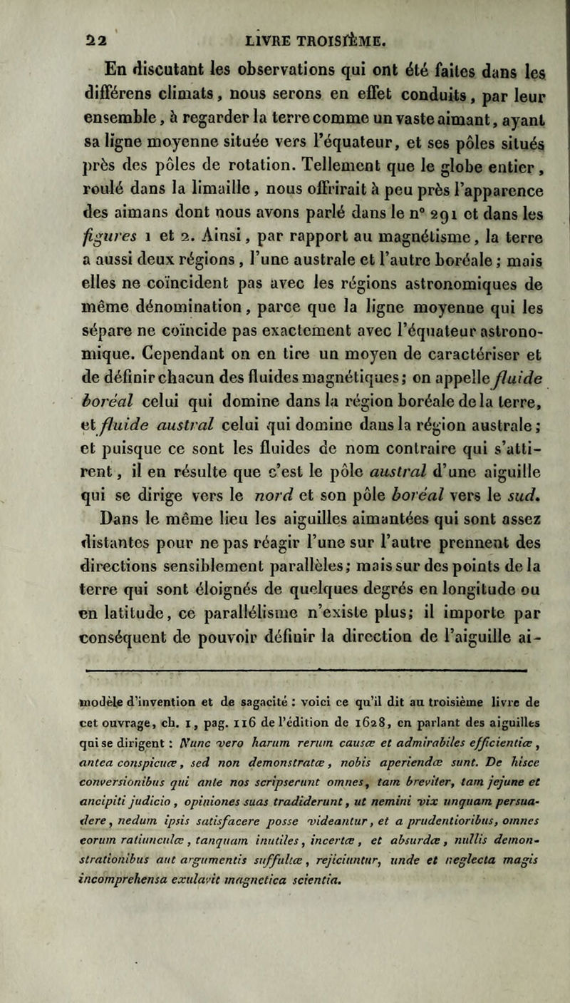 En discutant les observations qui ont été faites dans les différens climats, nous serons en effet conduits, par leur ensemble, à regarder la terre comme un vaste aimant, ayant sa ligne moyenne située vers l’équateur, et ses pôles situés près des pôles de rotation. Tellement que le globe entier, roulé dans la limaille, nous offrirait à peu près l’apparence des aimans dont nous avons parlé dans le n® aqi et dans les figures 1 et 2. Ainsi, par rapport au magnétisme, la terre a aussi deux régions, l’une australe et l’autre boréale ; mais elles ne coïncident pas avec les régions astronomiques de même dénomination, parce que la ligne moyenne qui les sépare ne coïncide pas exactement avec l’équateur astrono¬ mique. Cependant on en tire un moyen de caractériser et de définir chacun des fluides magnétiques; on appelle fluide boréal celui qui domine dans la région boréale de la terre, et fluide austral celui qui domine dans la région australe ; et puisque ce sont les fluides de nom contraire qui s’atti¬ rent, il en résulte que c’est le pôle austral d’une aiguille qui SC dirige vers le nord et son pôle boréal vers le sud. Dans le même lieu les aiguilles aimantées qui sont assez distantes pour ne pas réagir l’une sur l’autre prennent des directions sensiblement parallèles; mais sur des points delà terre qui sont éloignés de quelques degrés en longitude ou en latitude, ce parallélisme n’existe plus; il importe par conséquent de pouvoir définir la direction de l’aiguille ai- inodèle d’invention et de sagacité : voici ce qu’il dit au troisième livre de cet ouvrage, ch. i, pag. n6 de l’édition de 1628, en parlant des aiguilles qui se dirigent ; A’unc a&gt;ero harnm renun causes et admirabiles efjicientiœ, antea conspicuœ, sed non demonstratœ, nobis aperiendœ sunt. De hisce conversionibus qui ante nos scripserunt omnes, tam breviter, tam jejune et ancipit! judicio, opiniones suas tradidemnt, ut nemini vix unquam persua- tlere, nedum ipsis satisfacere passe videantur, et a prudentioribus, omnes eorum ratiuncuIcE, tanquam inutiles, incertæ , et absurdes, nullis démon- strationibus aut argumentis suffultœ, rejiciuntur, unde et neglecta magis incomprekensa exulavit meignetica scientia.