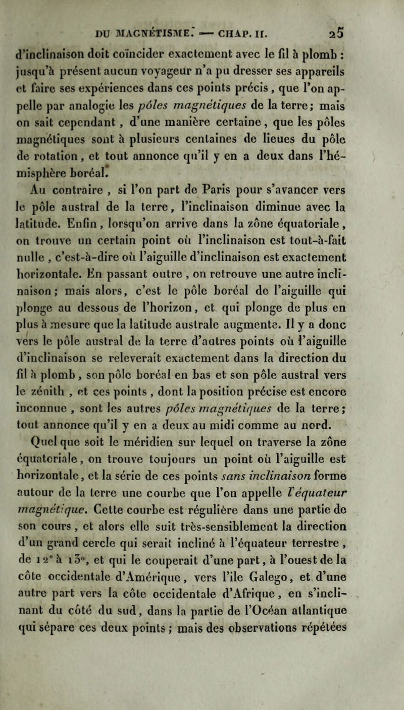 d’inclinaison doit coïncider exactement avec le fil à plomb : jusqu’à présent aucun voyageur n’a pu dresser ses appareils et faire ses expériences dans ces points précis, que l’on ap¬ pelle par analogie les pôles magnétiques de la terre ; mais on sait cependant, d’une manière certaine, que les pôles magnétiques sont h plusieurs centaines de lieues du pôle de rotation , et tout annonce qu’il y en a deux dans l’hé¬ misphère boréal. Au contraire , si l’on part de Paris pour s’avancer vers le pôle austral de la terre, l’inclinaison diminue avec la latitude. Enfin , lorsqu’on arrive dans la zône équatoriale , on trouve un certain point où l’inclinaison est tout-à-fait nulle , c’est-à-dire où l’aiguille d’inclinaison est exactement horizontale. En passant outre , on retrouve une autre incli¬ naison; mais alors, c’est le pôle boréal de l’aiguille qui plonge au dessous de l’horizon, et qui plonge de plus en plus à mesure que la latitude australe augmente. Il y a donc vers le pôle austral de la terre d’autres points où l’aiguille d’inclinaison se relèverait exactement dans la direction du fil à plomb, son pôle boréal en bas et son pôle austral vers le zénith , et ces points , dont la position précise est encore Inconnue , sont les autres pôles magnétiques de la terre; tout annonce qu’il y en a deux au midi comme au nord. Quel que soit le méridien sur lequel on traverse la zône équatoriale, on trouve toujours un point où l’aiguille est horizontale, et la série de ces points sans inclinaison forme autour de la terre une courbe que l’on appelle Véquateur magnétique. Cette courbe est régulière dans une partie de son cours, et alors elle suit très-sensiblement la direction d’un grand cercle qui serait incliné à l’équateur terrestre, de 12° à i3“, et qui le couperait d’une part, à l’ouest de la côte occidentale d’Amérique, vers l’ile Galego, et d’une autre part vers la côte occidentale d’Afrique, en s’incli¬ nant du côté du sud, dans la partie de l’Océan atlantique qui sépare ces deux points ; mais des observations répétées