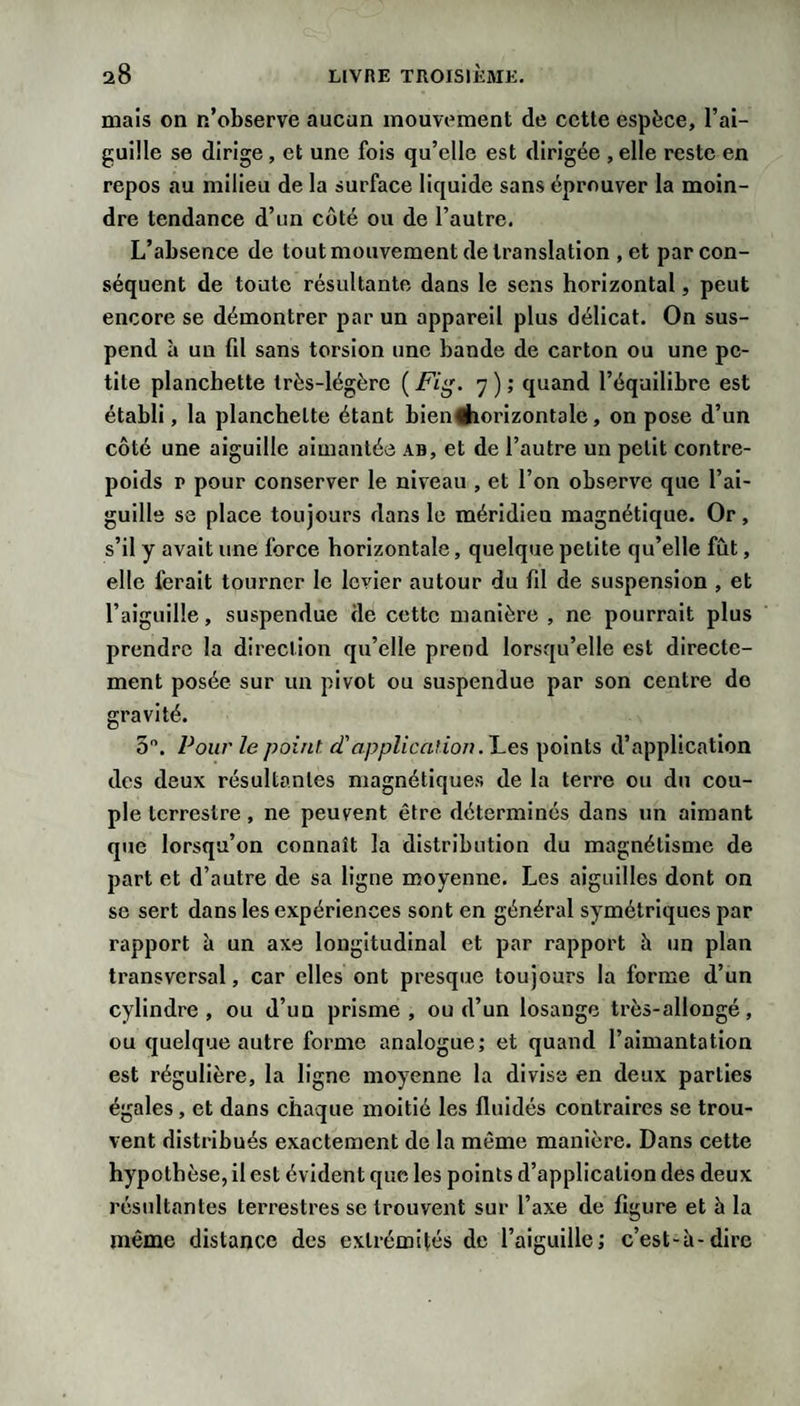 mais on n’observe aucun mouvement de cette espèce, l’ai¬ guille se dirige, et une fois qu’elle est dirigée , elle reste en repos au milieu de la surface liquide sans éprouver la moin¬ dre tendance d’un côté ou de l’autre. L’absence de tout mouvement de translation , et par con¬ séquent de toute résultante dans le sens horizontal, peut encore se démontrer par un appareil plus délicat. On sus¬ pend à un fd sans torsion une bande de carton ou une pe¬ tite planchette très-légère ( Fig. 7 ) ; quand l’équilibre est établi, la planchette étant bien#iorizontale, on pose d’un côté une aiguille aimantée ab, et de l’autre un petit contre¬ poids P pour conserver le niveau , et l’on observe que l’ai¬ guille se place toujours dans le méridien magnétique. Or, s’il y avait une force horizontale, quelque petite qu’elle fut, elle ferait tourner le levier autour du fd de suspension , et l’aiguille, suspendue de cette manière , ne pourrait plus prendre la direction qu’elle prend lorsqu’elle est directe¬ ment posée sur un pivot ou suspendue par son centre de gravité. 5. Pour le point, d'application .J^es points d’application des deux résultantes magnétiques de la terre ou du cou¬ ple terrestre, ne peuvent être déterminés dans un aimant que lorsqu’on connaît la distribution du magnétisme de part et d’autre de sa ligne moyenne. Les aiguilles dont on se sert dans les expériences sont en général symétriques par rapport à un axe longitudinal et par rapport h un plan transversal, car elles ont presque toujours la forme d’un cylindre, ou d’un prisme, ou d’un losange très-allongé, ou quelque autre forme analogue; et quand l’aimantation est régulière, la ligne moyenne la divisa en deux parties égales, et dans chaque moitié les fluidés contraires se trou¬ vent distribués exactement de la même manière. Dans cette hypothèse, il est évident que les points d’application des deux résidtantes terrestres se trouvent sur l’axe de figure et à la même distance des extrémités de l’aiguille; c’est-à-dire