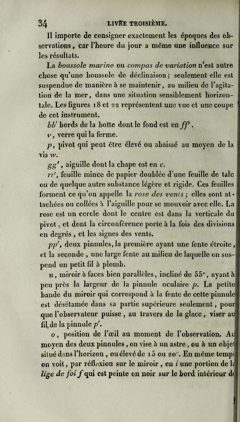 Il importe de consigner exactement les époques des ob¬ servations, car l’heure du jour a même une influence sur les résultats. La boussole marine ou compas de variation n’est autre chose qu’une boussole de déclinaison; seulement elle est suspendue de manière à se maintenir, au milieu de l’agita¬ tion de la mer, dans une situation sensiblement borizon- tale. Les figures i8 et 22 représentent une vue et une coupe de cet instrument. hh' bords de la boîte dont le fond est Qnff. V y verre qui la ferme. P y pivot qui peut être élevé ou abaissé au moyen de la vis w. gg’, aiguille dont la chape est en c. rd, feuille mince de papier doublée d’une feuille de talc ou de quelque autre substance légère et rigide. Ces feuilles forment ce qu’on appelle la rose des vents ; elles sont at¬ tachées ou collées l’aiguille pour se mouvoir avec elle. La rose est un cercle dont le centre est dans la verticale du pivot, et dont la circonférence porte à la fois des divisions en degrés , et les signes des vents. pp'y deux pinnules,la première ayant une fente étroite, et la seconde , une large fente au milieu de laquelle on sus¬ pend un petit fil à plomb. M, miroir à faces bien parallèles, incliné de 55”, ayant à peu près la largeur de la pinnule oculaire p. La petite bande du miroir qui correspond h la fente de cette pinnule est désétamée dans sa partie supérieure seulement, pour que l’observateur puisse , au travers de la glace, viser au fil de la pinnule p\ O, position de l’œil au moment de l’observation. Au moyen des deux pinnules, on vise h un astre, ou à un objet situé dans l’horizon , ou élevé de i5 ou 20. En même tempi on voit, par réflexion sur le miroir , en i une portion de h lige de foi f qui est peinte en noir sur le bord intérieur d(