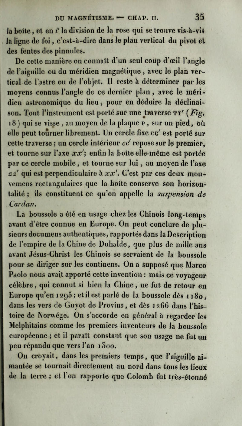 la boîte, et en i* la division de la rose qui se trouve vis-à-vis la ligne de foi, c’est-h-dire dans le plan vertical du pivot et des fentes des pinnules. De cette manière on connaît d’un seul coup d’œil l’angle de l’aiguille ou du méridien magnétique , avec le plan ver¬ tical de r.astre ou de l’objet. Il reste à déterminer par les moyens connus l’angle de ce dernier plan, avec le méri¬ dien astronomique du lieu, pour en déduire la déclinai¬ son. Tout l’instrument est porté sur une ^traverse tt' (Fig. ) 8 ) qui se visse , au moyen de la plaque p , sur un pied, où elle peut tourner librement. Un cercle fixe ce' est porté sur cette traverse ; un cercle intérieur cc' repose sur le premier, et tourne sur l’axe jcx'; enfin la boîte elle-même est portée par ce cercle mobile, et tourne sur lui, au moyen de l’axe zz qui est perpendiculaire \xx'. C’est par ces deux mou- vemens rectangulaires que la boîte conserve son horizon¬ talité ; ils constituent ce qu’on appelle la suspension de Cardan, La boussole a été en usage chez les Chinois long-temps avant d’être connue en Europe. On peut conclure de plu¬ sieurs documens authentiques, rapportés dans la Description de l’empire de la Chine de Duhalde, que plus de mille ans avant Jésus-Christ les Chinois se servaient de la boussole pour se diriger sur les continens. On a supposé que Marco Pdolo nous avait apporté cette invention : mais ce voyageur célèbre, qui connut si bien la Chine, ne fut de retour en Europe qu’en 1296 ; et il est parlé de la boussole dès 1180, dans les vers de Guyot de Provins, et dès 12G6 dans l’his¬ toire de Norwége. On s’accorde en général à regarder les Melphitains comme les premiers inventeurs de la boussole européenne ; et il paraît constant que son usage ne fut un peu répandu que vers l’an 13oo. Ou croyait, dans les premiers temps, que l’aiguille ai¬ mantée se tournait directement au nord dans tous les lieux de la terre ; et l’on rapporte que Colomb fut très-étonné
