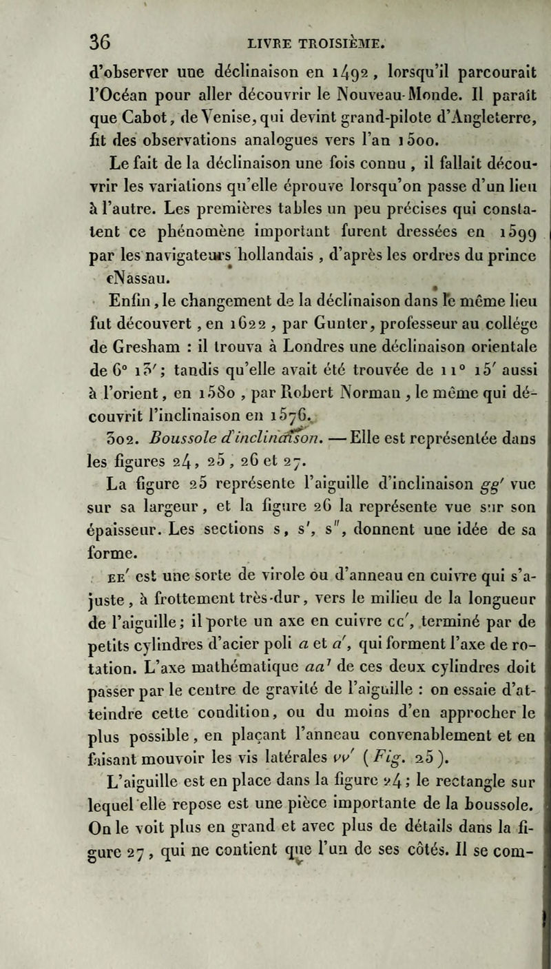 d’observer une déclinaison en 1492 , lorsqu’il parcourait l’Océan pour aller découvrir le Nouveau-Monde. Il paraît que Cabot, de Venise, qui devint grand-pilote d’Angleterre, fit des observations analogues vers l’an 15oo. Le fait de la déclinaison une fois connu , il fallait décou¬ vrir les variations qu’elle éprouve lorsqu’on passe d’un lieu à l’autre. Les premières tables un peu précises qui consta¬ tent ce phénomène important furent dressées en iSgq par les navigateui's hollandais , d’après les ordres du prince eNassau. Enfin, le changement de la déclinaison dans fc même lieu fut découvert, en 1622 , par Gunter, professeur au collège de Gresham : il trouva à Londres une déclinaison orientale de G® i5'; taudis qu’elle avait été trouvée de 11° i5' aussi à l’orient, en i.58o , par Robert Norman , le même qui dé¬ couvrit l’inclinaison en 1576., 5o2. Boussole dinclincfison. —Elle est représentée dans les figures 24, 25 , 2G et 27. La figure 2 5 représente l’aiguille d’inclinaison vue sur sa largeur, et la figure 2G la représente vue sur son épaisseur. Les sections s, s', s, donnent une idée de sa forme. ee' est une sorte de virole ou d’anneau en cuivre qui s’a¬ juste, à frottement très-dur, vers le milieu de la longueur de l’aiguille; il porte un axe en cuivre cc', terminé par de petits cylindres d’acier poli a et d, qui forment l’axe de ro¬ tation. L’axe mathématique ad de ces deux cylindres doit passer par le centre de gravité de l’aiguille : on essaie d’at¬ teindre cette condition, ou du moins d’en approcher le plus possible, en plaçant l’anneau convenablement et en fusant mouvoir les vis latérales vv ( Fig. 20 ). L’aiguille est en place dans la figure 24 ; le rectangle sur lequel elle repose est une pièce Importante de la boussole. On le volt plus en grand et avec plus de détails dans la fi¬ gure 27, qui ne contient que l’un de ses côtés. Il se com-