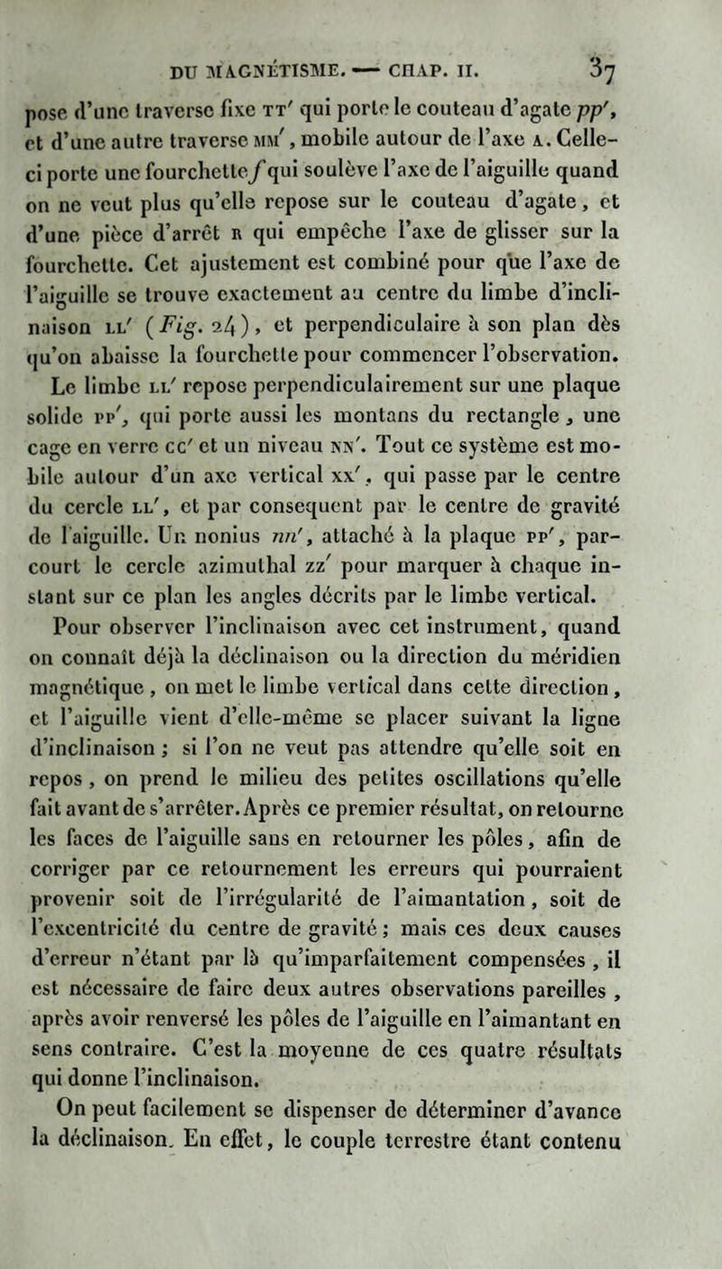 pose d’une Iraversc fixe tt' qui porte le couteau d’agate pp', et d’une autre traverse mm' , mobile autour de l’axe a. Celle- ci porte une fourchette f qui soulève l’axe de l’aiguille quand on ne veut plus qu’elle repose sur le couteau d’agate, et d’une pièce d’arrêt n qui empêche l’axe de glisser sur la fourchette. Cet ajustement est combiné pour que l’axe de l’aiguille se trouve exactement au centre du limbe d’incli¬ naison ll' ( Fig. 24 ) » perpendiculaire è son plan dès qu’on abaisse la fourchette pour commencer l’observation. Le limbe ll' repose perpendiculairement sur une plaque solide i&gt;p', qui porte aussi les montons du rectangle, une cage en verre cc' et un niveau kx'. Tout ce système est mo¬ bile autour d’un axe vertical xx'. qui passe par le centre du cercle ll', et par conséquent par le centre de gravité de laiguillc. Un nonius nn', attaché à la plaque pp', par¬ court le cercle azlmuthal zz' pour marquer à chaque in¬ stant sur ce plan les angles décrits par le limbe vertical. Pour observer l’inclinaison avec cet instrument, quand on connaît déjh la déclinaison ou la direction du méridien magnétique , ou met le limbe vertical dans cette direction, et l’aiguille vient d’ellc-même se placer suivant la ligne d’inclinaison ; si l’on ne veut pas attendre qu’elle soit en repos, on prend le milieu des petites oscillations qu’elle fait avant de s’arrêter. Après ce premier résultat, on retourne les faces de l’aiguille sans en retourner les pôles, afin de corriger par ce retournement les erreurs qui pourraient provenir soit de l’irrégularité de l’aimantation, soit de l’cxcentrlcilé du centre de gravité j mais ces deux causes d’erreur n’étant par là qu’imparfaitement compensées , il est nécessaire de faire deux autres obsei'vations pareilles , après avoir renversé les pôles de l’aiguille en l’aimantant en sens contraire. C’est la moyenne de ces quatre résultats qui donne l’inclinaison. On peut facilement se dispenser de déterminer d’avance la déclinaison. En effet, le couple terrestre étant contenu