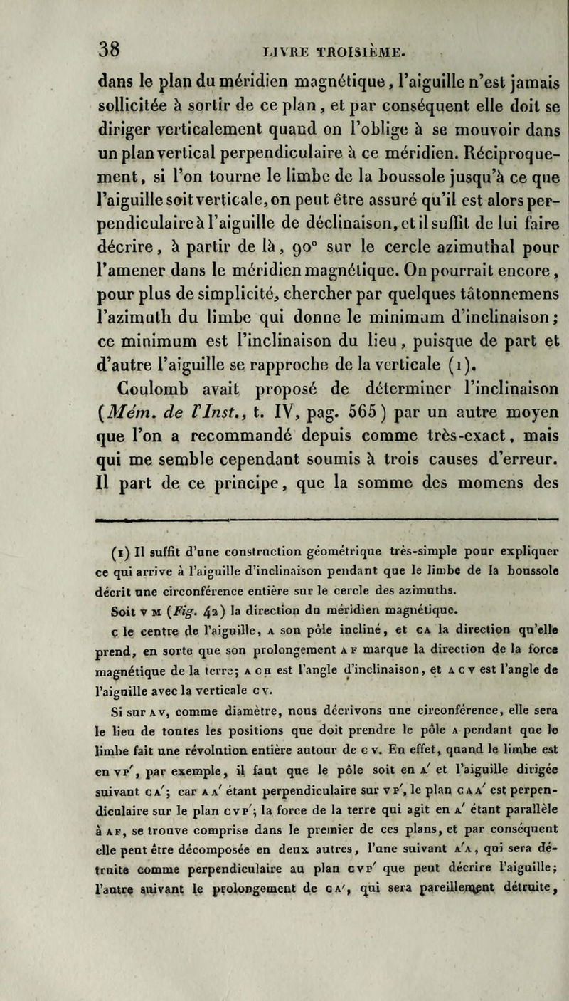 dans le plan du méridien magnétique, l’aiguille n’est jamais sollicitée à sortir de ce plan , et par conséquent elle doit se diriger verticalement quand on l’oblige à se mouvoir dans un plan vertical perpendiculaire à ce méridien. Réciproque¬ ment, si l’on tourne le limbe de la boussole jusqu’à ce que l’aiguille soit verticale, on peut être assuré qu’il est alors per¬ pendiculaire à l’aiguille de déclinaison, et il suffit de lui faire décrire, à partir de là, 90° sur le cercle azimuthal pour l’amener dans le méridien magnétique. On pourrait encore, pour plus de simplicité, chercher par quelques tâtonnemens l’azimuth du limbe qui donne le minimum d’inclinaison ; ce minimum est l’inclinaison du lieu, puisque de part et d’autre l’aiguille se rapproche de la verticale (1). Coulomb avait proposé de déterminer l’inclinaison {Mém. de l'Inst., t. IV, pag. 565) par un autre moyen que l’on a recommandé depuis comme très-exact, mais qui me semble cependant soumis à trois causes d’erreur. Il part de ce principe, que la somme des momens des (l) Il suffit d’une constrnction géométrique très-simple pour expliquer ce qui arrive à l’aiguille d’inclinaison pendant que le limbe de la boussole décrit une circonférence entière sur le cercle des azimutbs. Soit V M 43) 1® direction du méridien magnétique, c le centre de l’aiguille, a son pôle incliné, et ca la direction qu’elle prend, en sorte que son prolongement a f marque la direction de la force magnétique delà terre; a ch est l’angle d’inclinaison, et Acvest l’angle de l’aiguille avec la verticale cv. Si sur AV, comme diamètre, nous décrivons une circonférence, elle sera le lieu de toutes les positions que doit prendre le pôle a pendant que le limbe fait une révolution entière autour de c v. En effet, quand le limbe est en Vp', par exemple, il, faut que le pôle soit en a'et l’aiguille dirigée suivaut ca'; car a a' étant perpendiculaire sur vp', le plan c a a' est perpen¬ diculaire sur le plan cvp'; la force de la terre qui agit en a' étant parallèle à AF, se trouve comprise dans le premier de ces plans, et par conséquent elle peut être décomposée en deux autres, l’une suivant a'a, qui sera dé¬ truite comme perpendiculaire au plan cvp' que peut décrire l’aiguille; l’autre suivant le prolongement de ca', qui sera pareillei^pnt détruite,