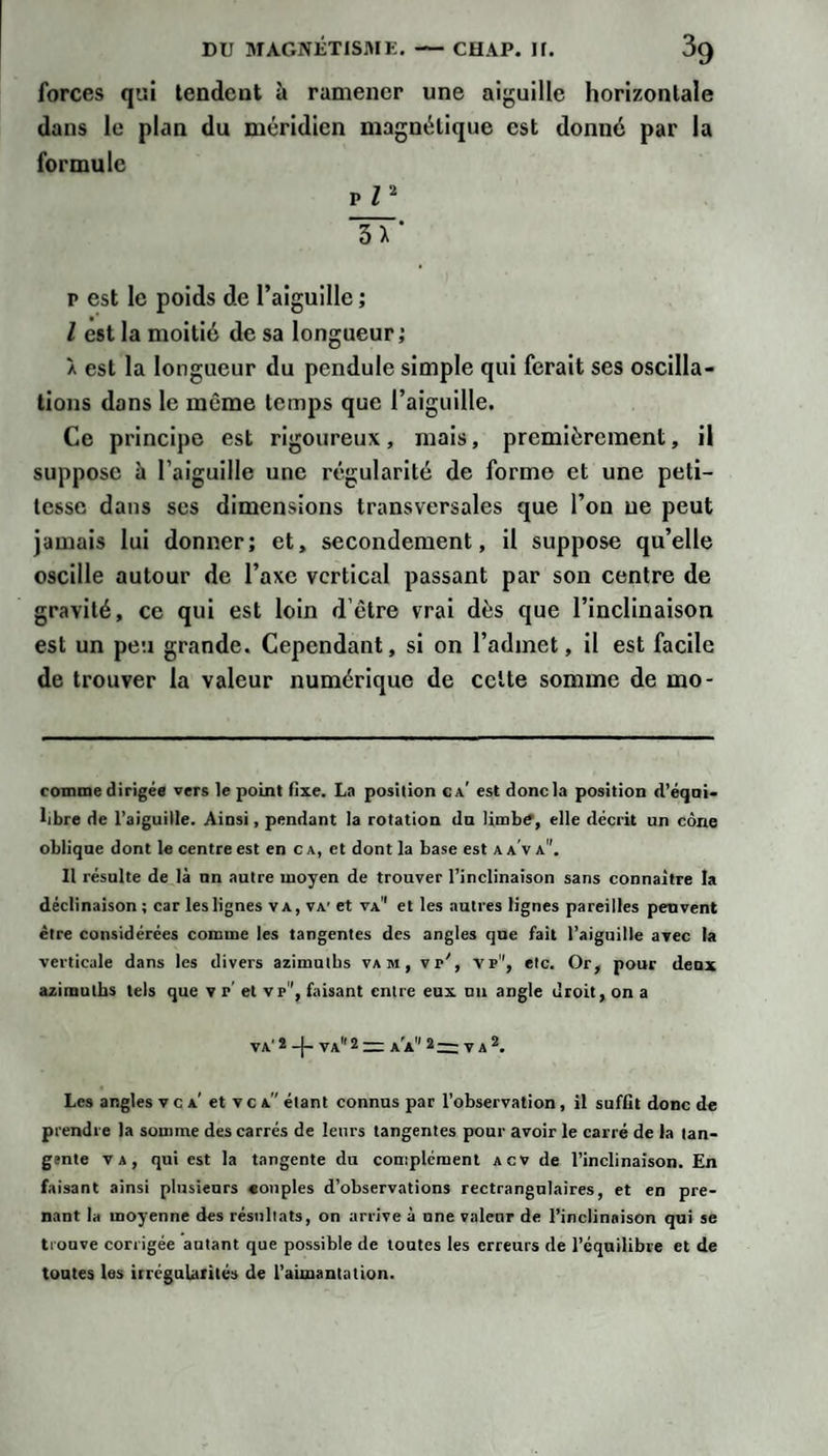 forces qui tendent à ramener une aiguille horizontale dans le plan du méridien magnétique est donné par la formule vn IT' P est le poids de l’aiguille ; l est la moitié de sa longueur; À est la longueur du pendule simple qui ferait ses oscilla¬ tions dans le même temps que l’aiguille. Ce principe est rigoureux, mais, premièrement, il suppose à l’aiguille une régularité de forme et une peti¬ tesse dans ses dimensions transversales que l’on ne peut jamais lui donner; et, secondement, il suppose qu’elle oscille autour de l’axe vertical passant par son centre de gravité, ce qui est loin d’être vrai dès que l’inclinaison est un peu grande. Cependant, si on l’admet, il est facile de trouver la valeur numérique de celte somme de mo- comme dirigée vers le point fixe. La position ca’ est donc la position d’éqni* libre de l’aiguille. Ainsi, pendant la rotation du limb?, elle décrit un cône oblique dont le centre est en c a, et dont la base est a a v a. II résulte de là un autre moyen de trouver l’inclinaison sans connaître la déclinaison ; car les lignes va, va' et va et les autres lignes pareilles peuvent être considérées comme les tangentes des angles que fait l’aiguille avec la verticale dans les divers azimntbs vam, vr', vp, etc. Or, pour denx azimuths tels que v p' et vp, faisant entre eux un angle droit, on a VA' * va 2 = A a 2— V a Les angles v c a’ et v c a étant connus par l’observation, il suffit donc de prendre la somme des carrés de leurs tangentes pour avoir le carré de la tan¬ gente VA, qui est la tangente du complément acv de l’inclinaison. En faisant ainsi plusieurs «onpies d’observations rectrangnlaires, et en pre¬ nant la moyenne des résultats, on arrive à une valeur de l’inclinaison qui se trouve corrigée autant que possible de tontes les erreurs de l’équilibre et de toutes les irrégularités de l’aimantation.