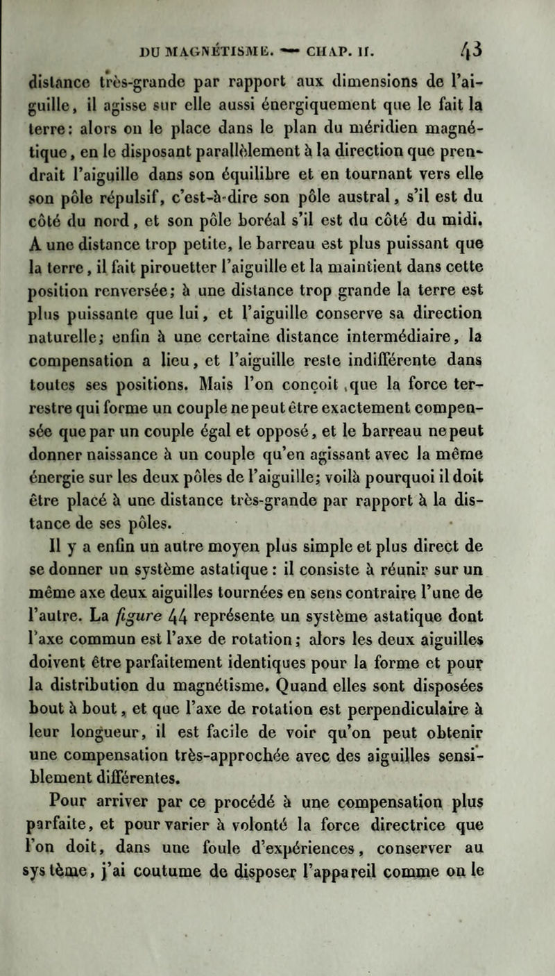 1)U MAGiNJÎTlSMli. — ClIAP. 11. .^3 dislance très-grande par rapport aux dimensions de l’ai¬ guille, il agisse sur elle aussi énergiquement que le fait la terre: alors on le place dans le plan du méridien magné¬ tique , en le disposant parallèlement à la direction que pren¬ drait l’aiguille dans son équilibre et en tournant vers elle son pôle répulsif, c’est-à-dire son pôle austral, s’il est du côté du nord, et son pôle boréal s’il est du côté du midi. A une distance trop petite, le barreau est plus puissant que la terre, il fait pirouetter l’aiguille et la maintient dans cette position renversée; à une distance trop grande la terre est plus puissante que lui, et l’aiguille conserve sa direction naturelle; enfin à une certaine distance intermédiaire, la compensation a lieu, et l’aiguille reste indifférente dans toutes ses positions. Mais l’on conçoit ,que la force ter¬ restre qui forme un couple ne peut être exactement compen¬ sée que par un couple égal et opposé, et le barreau ne peut donner naissance à un couple qu’en agissant avec la même énergie sur les deux pôles de l’aiguille; voilà pourquoi il doit être placé h une distance très-grande par rapport à la dis¬ tance de ses pôles. Il y a enfin un autre moyen plus simple et plus direct de se donner un système asiatique : il consiste à réunir sur un même axe deux aiguilles tournées en sens contraire l’une de l’autre. La figure 44 représente un système astatique dont l’axe commun est l’axe de rotation ; alors les deux aiguilles doivent être parfaitement identiques pour la forme et pour la distribution du magnétisme. Quand elles sont disposées bout à bout, et que l’axe de rotation est perpendiculaire à leur longueur, il est facile de voir qu’on peut obtenir une compensation très-approchée avec des aiguilles sensi¬ blement différentes. Pour arriver par ce procédé à une compensation plus parfaite, et pour varier à volonté la force directrice que l’on doit, dans une foule d’expériences, conserver au système, j’ai coutume de disposer l’appareil comme on le