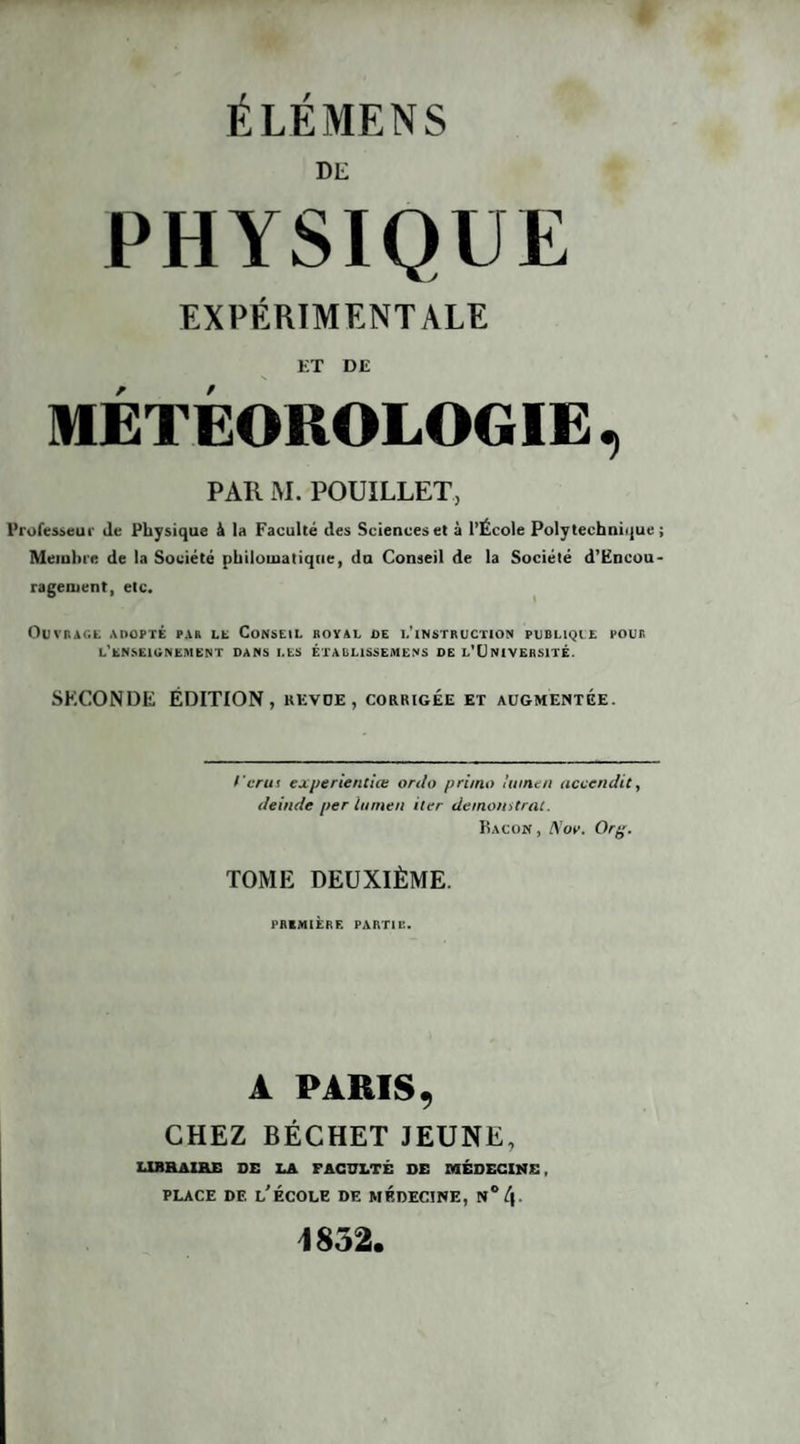 DE PHYSIQUE EXPÉRIMENTALE ET DE MÉTÉOROLOGIE , PAR M. POUÏLLET, Professeur de Physique & la Faculté des Sciences et à l’École Polytechnique ; Membre de la Société philomatique, du Conseil de la Société d’Encou- ragement, etc. Outrage adopté par ll Conseil royal de l'instruction publiqie pour. L'ENSEIGNEMENT DANS LES ÉTABLISSES!ENS DE L’t) NI VERSITÉ. SECONDE ÉDITION, revue, corrigée et augmentée. > cru i experientiœ ordo primo lumen accendit, deinde per lumen iler demonstrat. Bacon, Nov. Or%. TOME DEUXIÈME. PR1M1ERE PARTIE. A PARIS, CHEZ BÉCHET JEUNE, LIBRAIRE DE LA FACULTÉ DE MÉDECINE, place df. l’école de médecine, n°/|. 1852.