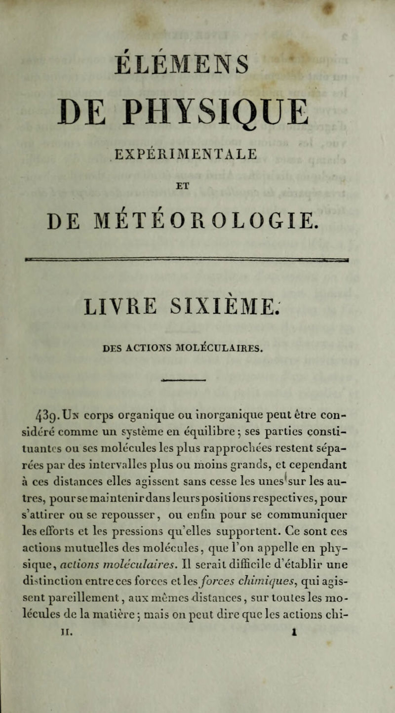 DE PHYSIQUE EXPÉRIMENTALE ET DE MÉTÉOROLOGIE. LIVRE SIXIÈME. DES ACTIONS MOLÉCULAIRES. 43g. Un corps organique ou inorganique peut être con¬ sidéré comme un système en équilibre; ses parties consti¬ tuantes ou ses molécules les plus rapprochées restent sépa¬ rées par des intervalles plus ou moins grands, et cependant «à ces distances elles agissent sans cesse les unes'sur les au¬ tres, pourse maintenir dans leursposilions respectives, pour s’attirer ou se repousser, ou enfin pour se communiquer les efforts et les pressions qu elles supportent. Ce sont ces actions mutuelles des molécules, que l’on appelle en phy¬ sique, actions moléculaires. Il serait difficile d établir une distinction entre ces forces elles forces chimiques, qui agis¬ sent pareillement, aux mêmes distances, sur toutes les mo¬ lécules de la matière ; mais on peut dire que les actions chi-