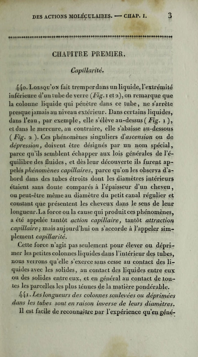 CHAPITRE PREMIER. Capillarité. 44o. Lorsqu’on fait tremper dans un liquide, l’extrémité inférieure d’un tube de verre (Fig. i et 2), on remarque que la colonne liquide qui pénètre dans ce tube, ne s’arrête presque jamais au niveau extérieur. Dans certains liquides, dans l’eau, par exemple, elle s’élève au-dessus ( Fig. x ), et dans le mercure, au contraire, elle s’abaisse au-dessous ( Fig. 2 ). Ces phénomènes singuliers d'ascension ou de dépression, doivent être désignés par un nom spécial, parce qu’ils semblent échapper aux lois générales de l’é¬ quilibre des fluides, et dès leur découverte ils furent ap¬ pelés phénomènes capillaires, parce qu’on les observa d’a¬ bord dans des tubes étroits dont les diamètres intérieurs étaient sans doute comparés à l’épaisseur d’un cheveu, ou peut-être même au diamètre du petit canal régulier et constant que présentent les cheveux dans le sens de leur longueur.La force ou la cause qui produit ces phénomènes, a été appelée tantôt action capillaire, tantôt attraction capillaire; mais aujourd’hui on s’accorde à l’appeler sim¬ plement capillarité. Cette force n’agit pas seulement pour élever ou dépri¬ mer les petites colonnes liquides dans l’intérieur des tubes, nous verrons qu’elle s’exerce sans cesse au contact des li¬ quides avec les solides, au contact des liquides entre eux ou des solides entre eux, et en général au contact de tou¬ tes les parcelles les plus ténues de la matière pondérable. 441 • Les longueurs des colonnes soulevées ou déprimées dans les tubes sont en raison inverse de leurs diamètres. Il est facile de reconng^Lre par l’expérience qu’en gêné-