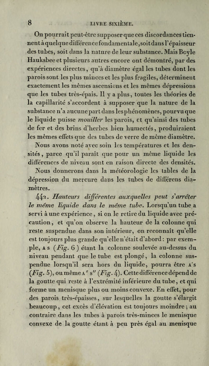 On pourrai t peut-être supposer que ees discordances tien¬ nent à quelque différai ce fondamentale,soi t dans l’épaisseur des tubes, soit dans la nature de leur substance. Mais Boyle Hauksbee et plusieurs autres encore ont démontré, par des expériences directes, qu’à diamètre égal les tubes dont les parois sont les plus minces et les plus fragiles, déterminent exactement les mêmes ascensions et les mêmes dépressions que les tubes très-épais. Il y a plus, toutes les théories de la capillarité s’accordent à supposer que la nature de la substance n’a aucune part dans les phénomènes, pourvu que le liquide puisse mouiller les parois, et qu’ainsi des tubes de fer et des brins d’herbes bien humectés, produiraient les mêmes effets que des tubes de verre de même diamètre. Nous avons noté avec soin les températures et les den¬ sités , parce qu’il paraît que pour un même liquide les différences de niveau sont en raison directe des densités. Nous donnerons dans la météorologie les tables de la dépression du mercure dans les tubes de différens dia¬ mètres. 44^. Hauteurs différentes auxquelles peut s'arrêter le même liquide dans le même tube. Lorsqu’un tube a servi à une expérience, si on le retire du liquide avec pré¬ caution, et qu’on observe la hauteur de la colonne qui reste suspendue dans son intérieur, on reconnaît qu’elle est toujours plus grande qu’elle n’était d’abord : par exem¬ ple, A s {Fig. 6 ) étant la colonne soulevée au-dessus du niveau pendant que le tube est plongé, la colonne sus¬ pendue lorsqu’il sera hors du liquide, pourra être A's {Fig. 5), ou même a s {Fig. 4). Cette différence dépend de la goutte qui reste à l’extrémité inférieure du tube, et qui forme un ménisque plus ou moins convexe. En effet, pour des parois très-épaisses, sur lesquelles la goutte s’élargit beaucoup, cet excès d’élévation est toujours moindre5 au contraire dans les tubes à parois très-minces le ménisque convexe de la goutte étant à peu près égal au ménisque