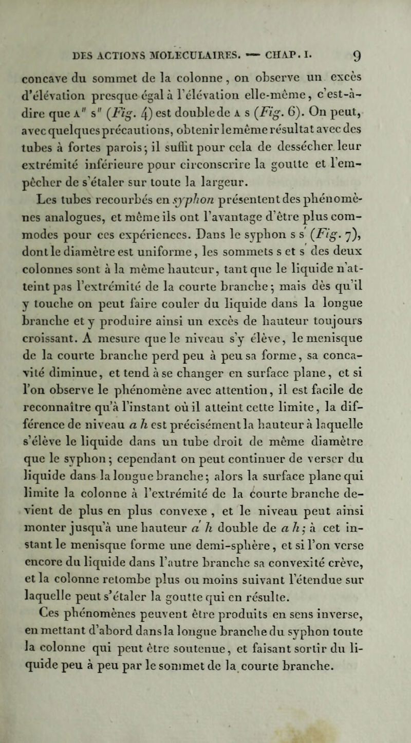 concave du sommet de la colonne, on observe un excès d’élévation presque égal à l’élévation elle-même, c’est-à- dire que a s (Fig- 4) est double de A s (Fig. 6). On peut, avec quelques précautions, obtenir lemême résultat avec des tubes à fortes parois-, il suflit pour cela de dessécher leur extrémité inférieure pour circonscrire la goutte et 1 em¬ pêcher de s'étaler sur toute la largeur. Les tubes recourbés en syphon présentent des phénomè¬ nes analogues, et même ils ont l’avantage d’être plus com¬ modes pour ces expériences. Dans le syphon s s (Fig. 7), dont le diamètre est uniforme, les sommets s et s des deux colonnes sont à la même hauteur, tant que le liquide n'at¬ teint pas l’extrémité de la courte branche 5 mais dès qu'il y touche on peut faire couler du liquide dans la longue branche et y produire ainsi un excès de hauteur toujours croissant. A mesure quels niveau s’y élève, le ménisque de la courte branche perd peu à peu sa forme, sa conca¬ vité diminue, et tend à se changer en surface plane, et si l’on observe le phénomène avec attention, il est facile de reconnaître qu’à l’instant où il atteint cette limite, la dif¬ férence de niveau a h est précisément la hauteur à laquelle s’élève le liquide dans un tube droit de même diamètre que le syphon; cependant on peut continuer de verser du liquide dans la longue branche; alors la surface plane qui limite la colonne à l’extrémité de la courte branche de¬ vient de plus en plus convexe , et le niveau peut ainsi monter jusqu’à une hauteur a h double de ah; à cet in¬ stant le ménisque forme une demi-sphère, et si l’on verse encore du liquide dans l’autre bi’anchc sa convexité crève, et la colonne retombe plus ou moins suivant l’étendue sur laquelle peut s’étaler la goutte qui en résulte. Ces phénomènes peuvent être produits en sens inverse, en mettant d’abord dansla longue branche du syphon tonte la colonne qui peut être soutenue, et faisant sortir du li¬ quide peu à peu par le sommet de la courte branche.