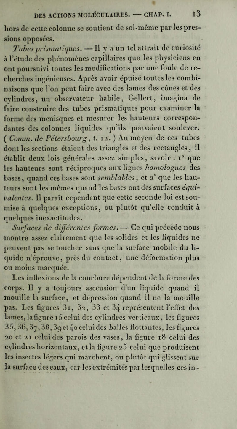 liors tic cette colonne se soutient de soi-même par les pres¬ sions opposées. Tubes prismatiques. —Il y a un tel attrait de curiosité à l’élude des phénomènes capillaires que les physiciens en ont poursuivi toutes les modifications par une foule de re¬ cherches ingénieuses. Après avoir épuisé toutes les combi¬ naisons que l’on peut faire avec des lames des cônes et des cylindres, un observateur habile, Gellcrt, imagina de faire construire des tubes prismatiques pour examiner la forme des ménisques et mesurer les hauteurs correspon¬ dantes des colonnes liquides qu’ils pouvaient soulever. ( Comrn. de Pétersbourg, t. 12. ) Au moyen de ces tubes dont les sections étaient des triangles et des rectangles, il établit deux lois générales assez simples, savoir : i° que les hauteurs sont réciproques aux lignes homologues des bases, quand ces bases sont semblables, et 20 que les hau¬ teurs sont les mêmes quand les bases ont des surfaces équi¬ valentes. 11 paraît cependant que cette seconde loi est sou¬ mise à quelques exceptions, ou plutôt qu’elle conduit à quelques inexactitudes. Surfaces de différentes formes. — Ce qui précède nous montre assez clairement que les solides et les liquides ne peuvent pas se loucher sans que la surface mobile du li¬ quide n'éprouve, près du contact, une déformation plus ou moins marquée. Les inflexions de la courbure dépendent de la forme des corps. Il y a toujours ascension d’un liquide quand il mouille la surface, et dépression quand il ne la mouille pas. Les figures 3i, 3s, 33 et 34 représentent l’effet des lames, la figure 15 celui des cylindres verticaux, les figures 35,36, 3y, 38, 3get4ocelui des balles flottantes, les figures 20 et 21 celui des parois des vases, la figure 18 celui des cylindres horizontaux, et la figure 25 celui que produisent les insectes légers qui marchent, ou plutôt qui glissent sur la surface descaux, car les extrémités par lesquelles ces in-