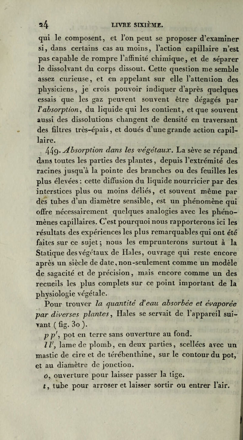 qui le composent, et l’on peut se proposer d’examiner si, dans certains cas au moins, l’action capillaire n’est pas capable de rompre l’affinité chimique, et de séparer le dissolvant du corps dissout. Cette question me semble assez curieuse, et en appelant sur elle l’attention des physiciens, je crois pouvoir indiquer d’après quelques essais que les gaz peuvent souvent être dégagés par Tabsorption, du liquide qui les contient, et que souvent aussi des dissolutions changent de densité en traversant des filtres très-épais, et doués d’une grande action capil¬ laire. 449* Absorption dans les végétaux. La sève se répand dans toutes les parties des plantes, depuis l’extrémité des racines jusqu’à la pointe des branches ou des feuilles les plus élevées : cette diffusion du liquide nourricier par des interstices plus ou moins déliés, et souvent même par des tubes d’un diamètre sensible, est un phénomène qui offre nécessairement quelques analogies avec les phéno¬ mènes capillaires. C’est pourquoi nous rapporterons ici les résultats des expériences les plus remarquables qui ont été faites sur ce sujet-, nous les emprunterons surtout à la Statique des végétaux de Haies, ouvrage qui reste encore après un siècle de date,non-seulement comme un modèle de sagacité et de précision, mais encore comme un des recueils les plus complets sur ce point important de la physiologie végétale. Pour trouver la quantité d’eau absorbée et évaporée par diverses plantes, Haies se servait de l’appareil sui¬ vant ( fig. 3o ). p p', pot en terre sans ouverture au fond. Il', lame de plomb, en deux parties, scellées avec un mastic de cire et de térébenthine, sur le contour du pot, et au diamètre de jonction. o, ouverture pour laisser passer la tige. t, tube pour arroser et laisser sortir ou entrer l’air.