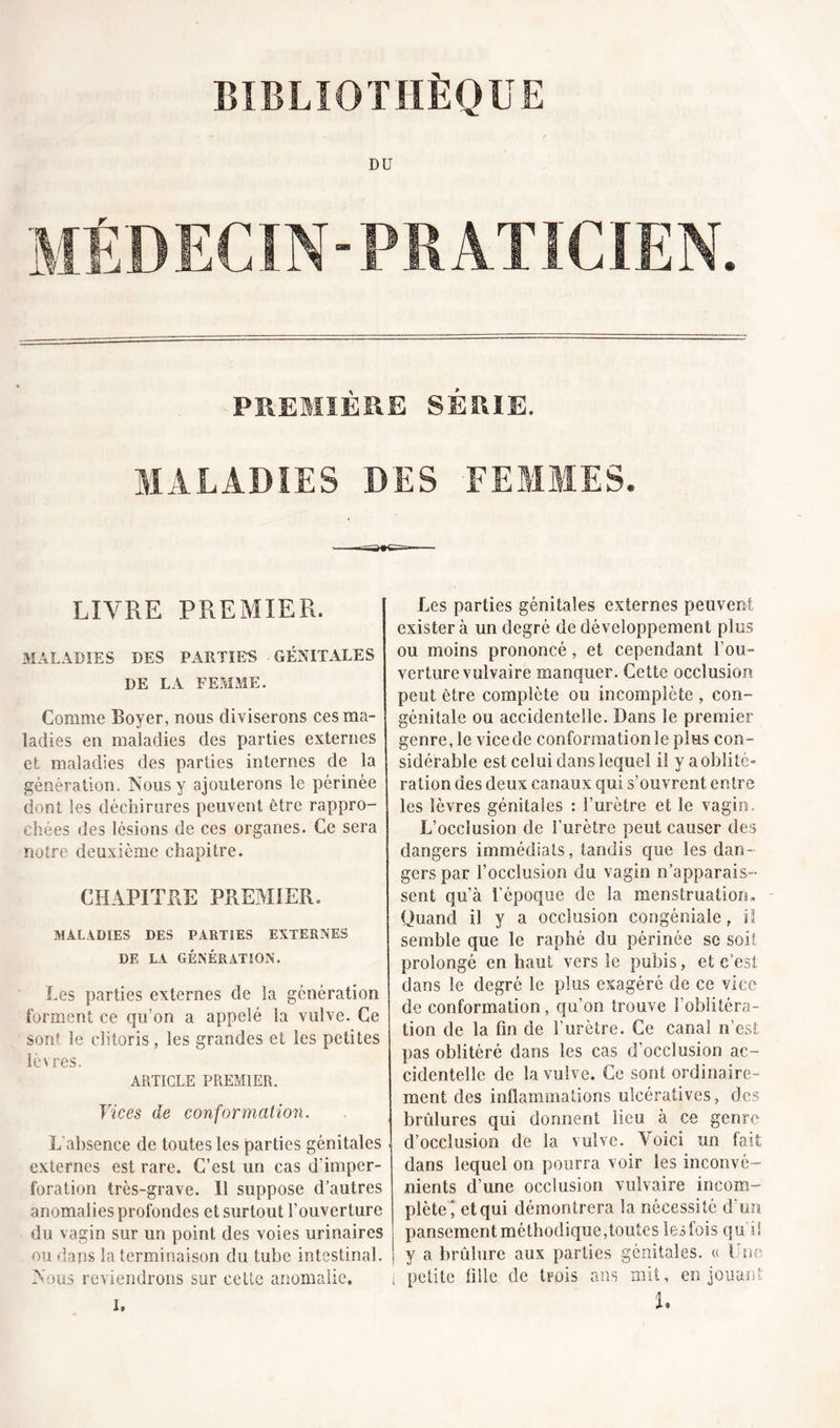 DU MÉDECIN-PRATICIEN. PREMIÈRE SÉRIE. MALADIES DES FEMMES. LIVRE PREMIER. MALADIES DES PARTIES GÉNITALES DE LA FEMME. Comme Boyer, nous diviserons ces ma- ladies en maladies des parties externes et maladies des parties internes de la génération. Nous y ajouterons le périnée dont tes déchirures peuvent être rappro- chées des lésions de ces organes. Ce sera notre deuxième chapitre. CHAPITRE PREMIER. MALADIES DES PARTIES EXTERNES DE LA GÉNÉRATION. Les parties externes de la génération forment ce qu’on a appelé la vulve. Ce sont le clitoris, les grandes et les petites lèvres. ARTICLE PREMIER. Vices de conformation. L absence de toutes les parties génitales externes est rare. C’est un cas d’imper- foration très-grave. 11 suppose d’autres anomalies profondes et surtout l’ouverture du vagin sur un point des voies urinaires ou dans la terminaison du tube intestinal. Nous reviendrons sur celte anomalie. Les parties génitales externes peuvent exister à un degré de développement plus ou moins prononcé, et cependant l’ou- verture vulvaire manquer. Cette occlusion peut être complète ou incomplète , con- génitale ou accidentelle. Dans 3e premier genre, le vice de conformation le plus con- sidérable est celui clans lequel il y a oblité- ration des deux canaux qui s’ouvrent entre les lèvres génitales : l’urètre et le vagin. L’occlusion de l'urètre peut causer des dangers immédiats, tandis que les dan- gers par l’occlusion du vagin n’apparais- sent qu’à l’époque de la menstruation. Quand il y a occlusion congéniale r ïl semble que le raphé du périnée se soit prolongé en haut vers le pubis, et c’est dans le degré le plus exagéré de ce vice de conformation, qu’on trouve l’oblitéra- tion de la fin de l'urètre. Ce canal n’est pas oblitéré dans les cas d’occlusion ac- cidentelle de la vulve. Ce sont ordinaire- ment des inflammations ulcératives, des brûlures qui donnent lieu à ce genre d’occlusion de la vulve. Voici un fait dans lequel on pourra voir les inconvé- nients d’une occlusion vulvaire incom- plète’ et qui démontrera la nécessité d’un pansement méthodique,toutes les fois qu’il y a brûlure aux parties génitales. « Une i petite fille de trois ans mit, en jouant U