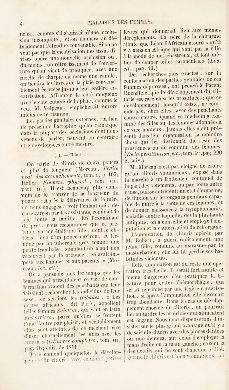 îielée , comme s’il s’agissait d’une occlu- sion incomplète , et on donnera au dé- bridement l’étendue convenable. Si on ne veut pas que la cicatrisation des tissus di- visés opère une nouvelle occlusion ou, du moins, un rétrécissement de l’ouver- ture qu’on vient de pratiquer, avec une mèche de charpie ou meme une canule, on tiendra les lèvres de la plaie convena- blement écartées juscm’à leur entière ci- catrisation. Affronter le côté muqueux avec le côté cutané de la plaie, comme le veut M. Velpeau , empêcherait encore mieux cette réunion. Les parties génitales externes, au lieu de présenter l’atrophie qu’on remarque dans la plupart des occlusions dont nous venons de parler, peuvent au contraire être développées outre mesure. § 1. — Clitoris. On narle de clitoris de douze pouces ci plus de longueur (Moreau, Traité prat. des accouchements, tom. i, p. 105; Haller, Élément, physiol. , tom. vu, part. h.). Il est beaucoup plus com- mun de le trouver de la longueur du pouce : «Après la délivrance de la mère on nous engagea à voir l’enfant qui,, dé- claré garçon par les assistants, comblaitde joie toute la famille. En 1 examinant de près, nous reconnûmes que ce pré- tendu garçon était une fille , dont le cli- toris , long d’un pouce environ , et ter- miné par un tubercule gros comme une petite framboise, simulant un gland non recouvert par le prépuce , en avait im- posé aux femmes et aux parents. » (Mo- reau , loc. cit.) On a pensé de tous les temps que les femmes qui présentaient ce vice de con- formation avaient des penchants qui leur faisaient rechercher les individus de leur sexe ; ce seraient les trïbades : « Les doctes africains , dit Daré , appellent telles femmes Sahacat, qui vaut en latin Fricatrices ; parce quelles se frottent Lune l’autre par plaisir, et véritablement elles sont atteintes de ce méchant vice d’user charnellement les unes avec les autres. » (OEuvres complètes , tom. m, pag. 18; édit, de 1841.) Paré confond quelquefois le dévelop- pement du clitoris avec celui des petites lèvres qui donnerait lieu aux mêmes dérèglements. Le père de la chirurgie ajoute que Léon l’Africain assure « qu’il y a gens en Afrique qui vont par la ville à la mode de nos chastreux , et font mé- tier de couper telles caroncules.» {Loc. cit., pag. 19.) Des recherches plus exactes , sur la conformation des parties génitales de ces femmes dépravées , ont prouvé h Parent Duchâtelet que le développement du cli- toris est rare chez les prostituées; que ce développement, lorsqu’il existe, ne coïn- cide pas, chez elles, avec des penchants contre nature. Quand ce médecin a exa- miné des filles ou des femmes adonnées à ce vice honteux , jamais elles n’ont pré- senté dans leur organisation la moindre chose qui les distinguât du reste des prostituées ou du commun des femmes. (De la prostitution,etc., tom. Ier,pag.220 et suiv.) M. Moreau n’est pas éloigné de croire qu’un clitoris volumineux, exposé dans la marche a un frottement continuel de la part des vêtements, ou par toute aube cause, puisse entretenir un état d orgasme, de fluxion sur les organes génitaux capa- ble de nuire à la santé de ces femmes, et de donner naissance à la nymphomanie, maladie contre laquelle, dès la plus haute antiquité, on a conseillé et employé 1 am- putation et la cautérisation de cet organe. L’amputation du clitoris opérée par M. Robert, a guéri radicalement une jeune fille, conduite au marasme par la. masturbation; elle lui fit perdre ses ha- bitudes vicieuses. Cette amputation est du reste une opé- ration très-facile. Il serait fort inutile et même dangereux d’en pratiquer la li- gature pour éviter l’hémorrhagie, qui serait réprimée par une légère cautérisa- tion, si après l’amputation elle devenait trop abondante. Dans les cas de dévelop- pement énorme du clitoris , on pourrait lier ou tordre les artérioles qui alimentent cet organe. Nous nous dispenserons d in- sister sur le plus grand avantage qu’il y a de saisir le clitoris avec des pinces dentées ou non dentées, sur celui d’employer la main droite ou la main gauche; ce sont là des détails qui ne sont d’aucune utilité. Quand le clitoris est bien volumineux, on