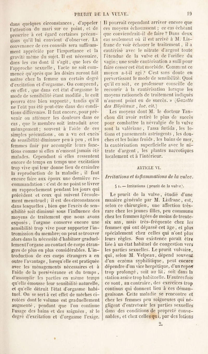 dans quelques circonstances, d’appeler l’attention du mari sur ce point, et de prescrire à cet égard certaines précau- tions qu’il lui convient d’observer. La convenance de ces conseils sera suffisam- ment appréciée par l’importance et la gravité même du sujet. Il est nécessaire, dans les cas dont il s’agit, que lors de l’approche sexuelle , l'acte ne soit com- mencé qu’après que les désirs auront fait naître chez la femme un certain degré d’excitation et d’orgasme. On comprend, en effet, que dans cet état d’orgasme le mode de sensibilité étant modifié , le coït p-ourra être bien supporté, tandis qu’il ne l’eût pas été peut-être dans des condi- tions differentes. Il faut encore, pour pré- venir ou atténuer les douleurs dans ce cas, que le membre soit introduit avec ménagement ; souvent à l’aide de ces simples précautions , on a vu cet excès de sensibilité diminuer peu à peu , et les femmes finir par accomplir leurs fonc- tions comme si elles n’eussent jamais été malades. Cependant si elles ressentent encore de temps en temps une excitation trop vive qui leur donne lieu de craindre la reproduction de la maladie , il faut encore faire aux époux une dernière re- commandation : c'est de ne point se livrer au rapprochement pendant les jours qui précèdent et ceux qui suivent l’écoule- ment menstruel ; il est des circonstances dans lesquelles , bien que l’excès de sen- sibilité soit diminué sous l’influence des moyens de traitement que nous avons exposés , l’organe conserve encore une sensibilité trop vive pour supporter l’in- tromission du membre; on peut se trouver alors dans la nécessité d’habituer graduel- lementl’organe au contact de corps étran- gers de plus en plus considérables. L’in- troduction de ces corps étrangers a en outre l’avantage , lorsqu’elle est pratiquée avec les ménagements nécessaires et à l’aide de la persévérance et du temps , d’assouplir les parties en même temps qu’elle émousse leur sensibilité naturelle, et quelle détruit l’état d’orgasme habi- tuel. On se sert à cet effet de mèches ci- rotées dont le volume est graduellement augmenté , pendant que l’on continue l’usage des bains et des saignées, si' le degré d’excitation et d’orgasme l’exige. Il pourrait cependant arriver encore que ces moyens échouassent ; ce cas échéant que conviendrait-il de faire ? Dans deux cas seulement où il est arrivé à M. Lis- franc de voir échouer le traitement, il a cautérisé avec le nitrate d’argent toute l’étendue de la vulve et de l’orifice du vagin ; une seule cautérisation a suffi pour faire cesser cet état morbide. Gomment ce moyen a-t-il agi ? C'est sans doute en pervertissant le mode de sensibilité. Quoi qu’il en soit, ce professeur conseille de recourir à la cautérisation lorsque les moyens rationnels de traitement indiqués n’auront point eu de succès. » (Gazette des Hôpitaux , loc. cit.) Les moyens dont M. le docteur Tan- chou dit avoir retiré le plus de succès pour combattre la névralgie de la vulve sont la valériane , Tassa fœlida, les lo- tions et pansements astringents, les dou- ches et les bains froids, les bains de mer, la cautérisation superficielle avec le ni- trate d’argent , les plantes narcotiques localement et à l’intérieur. ARTICLE YI. Irritations et inflammations de la vulve. Si.-— Irritations (prurit de la vulve). Le prurit de la vulve, étudié d’une manière générale par M. Lisfranc, est, selon ce chirurgien, une affection très- rare chez les jeunes filles, peu commune chez les femmes âgées de moins de trente- six ans, mais très-fréquente chez les femmes qui ont dépassé cet âge, et plus spécialement chez celles qui n’ont plus leurs règles. Son existence paraît êtr® liée à un état habituel de congestion vers les parties sexuelles. Le prurit vulvaire, qui, selon M Velpeau, dépend souvent d’un eczéma syphilitique, peut encore dépendre d’un vice herpétique, d’un repos trop prolongé, soit au lit, soit dans la station assise trop habituelle. D’autres fois ce sont, au contraire, des exercices trop continus qui donnent lieu à ces déman- geaisons. Cette maladie se rencontre et chez les femmes peu soigneuses qui né- gligent, d’entretenir les parties sexuelles dans des conditions de propreté conve- nables, et chez celles qui, par des lotions