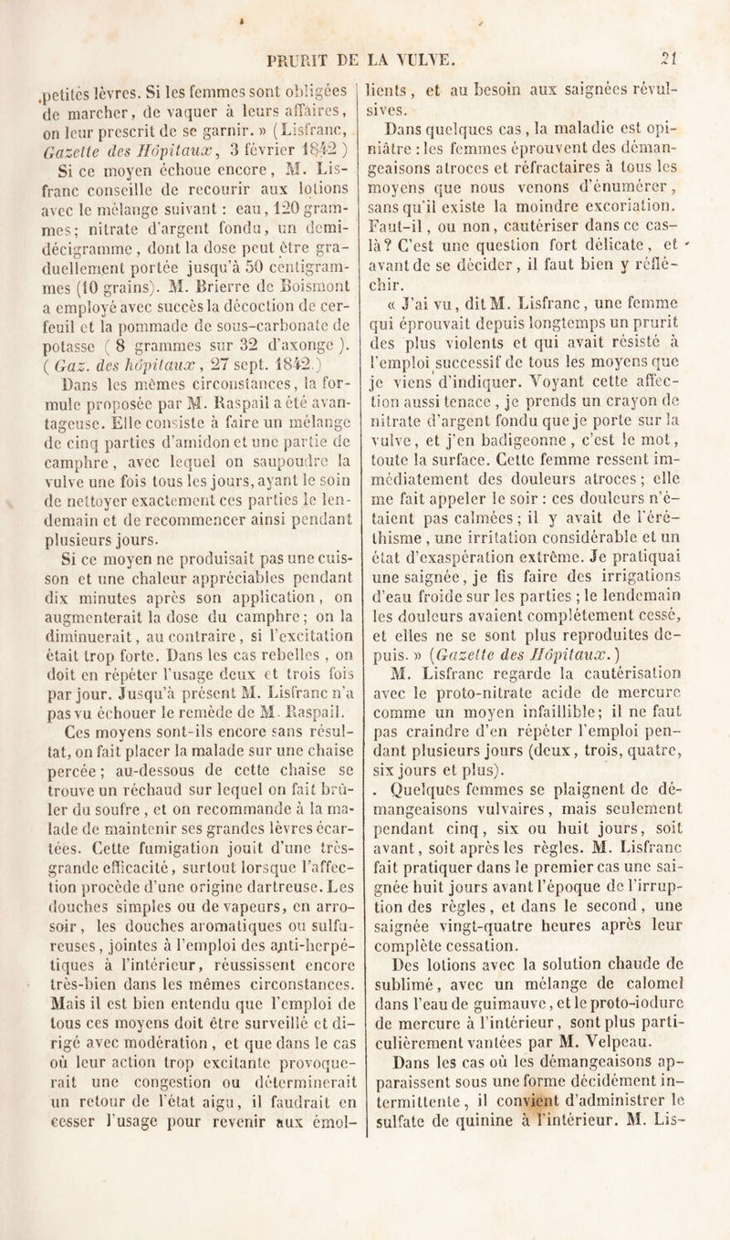 PRURIT DE .petites lèvres. Si les femmes sont obligées de marcher, de vaquer à leurs affaires, on leur prescrit de se garnir. « (Lisfranc, Gazette des Hôpitaux, 3 février 1842 ) Si ce moyen échoue encore, M. Lis- franc conseille de recourir aux lotions avec le mélange suivant : eau, 120gram- mes; nitrate d'argent fondu, un demi- décigramme , dont la dose peut être gra- duellement portée jusqu’à 50 centigram- mes (10 grains). M. Brierre de Boismont a employé avec succès la décoction de cer- feuil et la pommade de sous-carbonate de potasse ( 8 grammes sur 32 d’axonge ). ( Gaz. des hôpitaux , 27 sept. 1842.) Bans les mêmes circonstances, la for- mule proposée par M. Raspaii a été avan- tageuse. Elle consiste à faire un mélange de cinq parties d’amidon et une partie de camphre, avec lequel on saupoudre la vulve une fois tous les jours, ayant le soin de nettoyer exactement ces parties le len- demain et de recommencer ainsi pendant plusieurs jours. Si ce moyen ne produisait pas une cuis- son et une chaleur appréciables pendant dix minutes apres son application, on augmenterait la dose du camphre ; on la diminuerait, au contraire , si l’excitation était trop forte. Dans les cas rebelles , on doit en répéter l’usage deux et trois fois par jour. Jusqu’à présent M. Lisfranc n’a pas vu échouer le remède de M- Raspaii. Ces moyens sont-ils encore sans résul- tat, on fait placer la malade sur une chaise percée ; au-dessous de cette chaise se trouve un réchaud sur lequel on fait brû- ler du soufre , et on recommande à la ma- lade de maintenir ses grandes lèvres écar- tées. Cette fumigation jouit d’une très- grande efficacité, surtout lorsque l'affec- tion procède d’une origine dartreuse. Les douches simples ou de vapeurs, en arro- soir , les douches aromatiques ou sulfu- reuses , jointes à l’emploi des ajiti-herpé- tiques à l’intérieur, réussissent encore très-bien dans les mêmes circonstances. Mais il est bien entendu que l’emploi de tous ces moyens doit être surveillé et di- rigé avec modération , et que dans le cas où leur action trop excitante provoque- rait une congestion ou déterminerait un retour de l’état aigu, il faudrait en cesser l’usage pour revenir aux émol- LA YULYE. :t lients, et au besoin aux saignées révul- sives. Bans quelques cas, la maladie est opi- niâtre : les femmes éprouvent des déman- geaisons atroces et réfractaires à tous les moyens que nous venons d’énumérer, sans qu’il existe la moindre excoriation. Faut-il, ou non, cautériser dans ce cas- là? C’est une question fort délicate, et - avant de se décider, il faut bien y réflé- chir. « J’ai vu, ditM. Lisfranc, une femme qui éprouvait depuis longtemps un prurit des plus violents et qui avait résisté à l’emploisuccessif de tous les moyens que je viens d’indiquer. Voyant cette affec- tion aussi tenace , je prends un crayon de nitrate d’argent fondu que je porte sur la vulve, et j’en badigeonne , c’est le mot, toute la surface. Cette femme ressent im- médiatement des douleurs atroces ; elle me fait appeler le soir : ces douleurs n’é- taient pas calmées ; il y avait de l’éré- thisme , une irritation considérable et un état d’exaspération extrême. Je pratiquai une saignée, je fis faire des irrigations d’eau froide sur les parties ; le lendemain les douleurs avaient complètement cessé, et elles ne se sont plus reproduites de- puis. » (Gazette des Hôpitaux.) M. Lisfranc regarde la cautérisation avec le proto-nitrate acide de mercure comme un moyen infaillible; il ne faut pas craindre d’en répéter l’emploi pen- dant plusieurs jours (deux, trois, quatre, six jours et plus). . Quelques femmes se plaignent de dé- mangeaisons vulvaires, mais seulement pendant cinq, six ou huit jours, soit avant, soit après les règles. M. Lisfranc fait pratiquer dans le premier cas une sai- gnée huit jours avant l’époque de l’irrup- tion des règles, et dans le second, une saignée vingt-quatre heures après leur complète cessation. Des lotions avec la solution chaude de sublimé, avec un mélange de calomel dans l’eau de guimauve, et le proto-iodure de mercure à l’intérieur, sont plus parti- culièrement vantées par M. Velpeau. Dans les cas où les démangeaisons ap- paraissent sous une forme décidément in- termittente, il convient d’administrer le sulfate de quinine à l’intérieur. M. Lis-