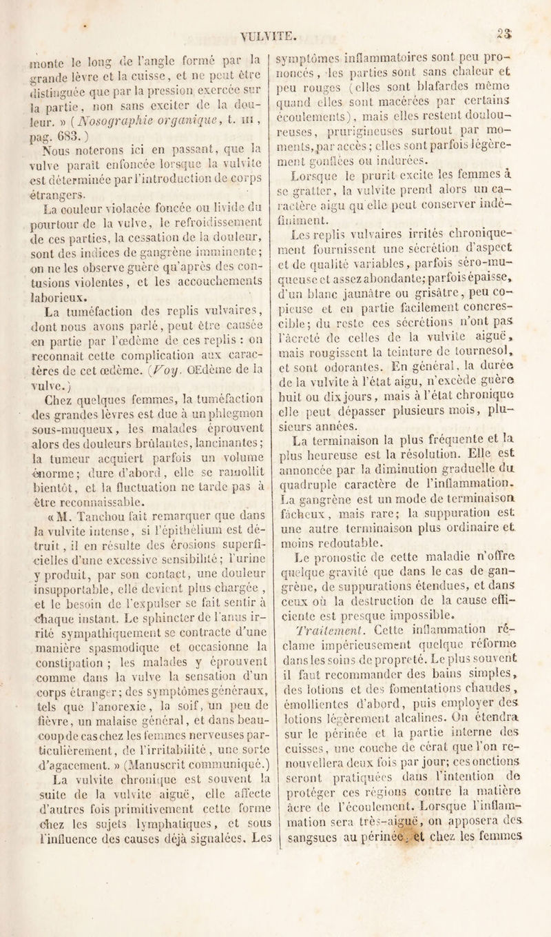 YULVITE. monte le long (le l’angle formé par la grande lèvre et la cuisse, et ne peut être distinguée que par la pression exercée sur la partie, non sans exciter de la dou- leur, » ( Nosographie organique, t. ni, pag. 683. ) Nous noterons ici en passant, que la vulve paraît enfoncée lorsque la vulvite est déterminée par l’introduction de corps étrangers. La couleur violacée foncée ou livide du pourtour de la vulve, le refroidissement de ces parties, la cessation de la douleur, sont des indices de gangrène imminente; on ne les observe guère qu’après des con- tusions violentes, et les accouchements laborieux, La tuméfaction des replis vulvaires, dont nous avons parlé, peut être causée en partie par l’œdème de ces replis : on reconnaît cette complication aux carac- tères de cet œdème. {Voy, OEdème de la vulve.) Chez quelques femmes, la tuméfaction des grandes lèvres est due à un phlegmon sous-muqueux, les malades éprouvent alors des douleurs brûlantes,lancinantes; la tumeur acquiert parfois un volume ■énorme; dure d’abord, elle se ramollit bientôt, et la fluctuation ne tarde pas à être reconnaissable. «M. Xanchou fait remarquer que dans ïa vulvite intense, si l’épithélium est dé- truit , il en résulte des érosions superfi- cielles d’une excessive sensibilité; l’urine y produit, par son contact, une douleur insupportable, elle devient plus chargée , et le besoin de l’expulser se fait sentir à Chaque instant. Le sphincter de l’anus ir- rité sympathiquement se contracte d’une manière spasmodique et occasionne la constipation ; les malades y éprouvent comme dans la vulve la sensation d’un corps étranger; des symptômes généraux, tels que l’anorexie, la soif, un pende fièvre, un malaise général, et dans beau- coup de cas chez les femmes nerveuses par- ticulièrement, de l’irritabilité , une sorte d’agacement. » (Manuscrit communiqué.) La vulvite chronique est souvent la suite de la vulvite aiguë, clic affecte d’autres fois primitivement cette forme chez les sujets lymphatiques, et sous l'influence des causes déjà signalées. Les 2$ symptômes inflammatoires sont peu pro- noncés , les parties sont sans chaleur et peu rouges (elles sont blafardes même quand elles sont macérées par certains écoulements), mais elles restent doulou- reuses, prurigineuses surtout par mo- ments, par accès ; elles sont parfois légère- ment gonflées ou indurées. Lorsque îe prurit excite les femmes à sc gratter, la vulvite prend alors un ca- ractère aigu qu elle peut conserver indé- finiment. Les replis vulvaires irrités chronique- ment fournissent une sécrétion d’aspect et de qualité variables, parfois séro-mu- queusc e t assez abondante; parfois épaisse, d’un blanc jaunâtre ou grisâtre, peu co- pieuse et en partie facilement concres- cible ; du reste ces sécrétions n’ont pas l’âcreté de celles de la vulvite aiguë, mais rougissent la teinture de tournesol, et sont odorantes. En général, la durée de la vulvite à l’état aigu, n’excède guère huit ou dix jours, mais à l’état chronique elle peut dépasser plusieurs mois, plu- sieurs années. La terminaison la plus fréquente et la plus heureuse est la résolution. Elle est annoncée par 1a. diminution graduelle du quadruple caractère de l’inflammation. La gangrène est un mode de terminaison, fâcheux, mais rare; la suppuration est mie autre terminaison plus ordinaire et moins redoutable. Le pronostic de cette maladie n’offre; quelque gravité que dans le cas de gan- grène, de suppurations étendues, et dans ceux où la destruction de la cause effi- ciente est presque impossible. Traitement. Cette inflammation ré- clame impérieusement quelque réforme dans les soins de propreté. Le plus souvent, il faut recommander des bains simples, des lotions et des fomentations chaudes , émollientes d’abord, puis employer des lotions légèrement alcalines. On étendra sur le périnée et la partie interne des cuisses, une couche de cérat que l’on re- nouvellera deux fois par jour; ces onctions seront pratiquées dans l’intention de protéger ces régions contre la matière âcre de l’écoulement. Lorsque l’inflam- mation sera très-aiguë, on apposera des. sangsues au périnée ; et chez les femmes