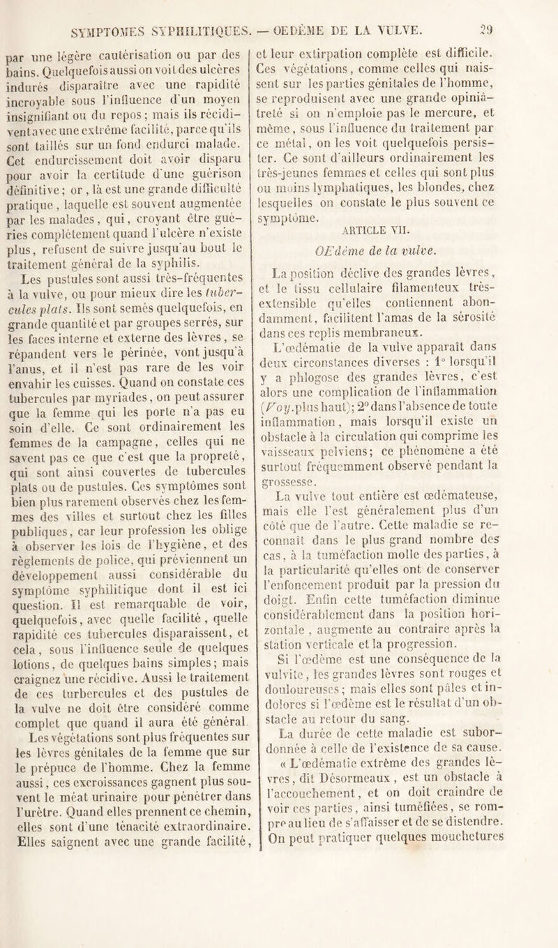 oq SYMPTOMES SYPHILITIQUES. — OEDÈME DE LA YULVE. par une légère cautérisation ou par des bains. Quelquefois aussi on voit des ulcères indurés disparaître avec une rapidité incroyable sous PinQuence d'un moyen insignifiant ou du repos ; mais ils récidi- vent avec une exti ême facilité, parce qu ils sont taillés sur un fond endurci malade. Cet endurcissement doit avoir disparu pour avoir la certitude d'une guérison définitive ; or , là est une grande difficulté pratique , laquelle est souvent augmentée par les malades, qui, croyant être gué- ries complètement quand l'ulcère n’existe plus, refusent de suivre jusqu'au bout le traitement général de la syphilis. Les pustules sont aussi très-fréquentes à la vulve, ou pour mieux dire les tuber- cules plats. Us sont semés quelquefois, en grande quantité et par groupes serrés, sur les faces interne et externe des lèvres, se répandent vers le périnée, vont jusqu à l’anus, et il n’est pas rare de les voir envahir les cuisses. Quand on constate ces tubercules par myriades, on peut assurer que la femme qui les porte n’a pas eu soin d’elle. Ce sont ordinairement les femmes de la campagne, celles qui ne savent pas ce que c'est que la propreté, qui sont ainsi couvertes de tubercules plats ou de pustules. Ces symptômes sont bien plus rarement observés chez les fem- mes des villes et surtout chez les filles publiques, car leur profession les oblige à observer les lois de l’hygiène, et des règlements de police, qui préviennent un développement aussi considérable du symptôme syphilitique dont il est ici question. Il est remarquable de voir, quelquefois, avec quelle facilité , quelle rapidité ces tubercules disparaissent, et cela, sous l'influence seule de quelques lotions, de quelques bains simples; mais craignez une récidive. Aussi le traitement de ces turbercules et des pustules de la vulve ne doit être considéré comme complet que quand il aura été général Les végétations sont plus fréquentes sur les lèvres génitales de la femme que sur le prépuce de l’homme. Chez la femme aussi, ces excroissances gagnent plus sou- vent le méat urinaire pour pénétrer dans l’urètre. Quand elles prennent ce chemin, elles sont d’une ténacité extraordinaire. Elles saignent avec une grande facilité, et leur extirpation complète est difficile. Ces végétations, comme celles qui nais- sent sur les parties génitales de l’homme, se reproduisent avec une grande opiniâ- treté si on n'emploie pas le mercure, et même, sous l'influence du traitement par ce métal, on les voit quelquefois persis- ter. Ce sont d’ailleurs ordinairement les très-jeunes femmes et celles qui sont plus ou moins lymphatiques, les blondes, chez lesquelles on constate le plus souvent ce symptôme. ARTICLE VII. OEdème de la vulve. La position déclive des grandes lèvres, et le tissu cellulaire filamenteux très- extensible qu’elles contiennent abon- damment, facilitent l’amas de la sérosité dans ces replis membraneux. L’œdématie de la vulve apparaît dans deux circonstances diverses : 1° lorsqu’il y a phlogose des grandes lèvres, c’est alors une complication de l’inflammation (Eoy.plus haut); 2° dans l’absence de toute inflammation, mais lorsqu’il existe un obstacle à la circulation qui comprime les vaisseaux pelviens; ce phénomène a été surtout fréquemment observé pendant la grossesse. La vulve tout entière est œdémateuse, mais elle l'est généralement plus d’un côté aue de l’autre. Cette maladie se re- i connaît dans le plus grand nombre des cas, à la tuméfaction molle des parties, à la particularité qu’elles ont de conserver renfoncement produit par la pression du doigt. Enfin cette tuméfaction diminue considérablement dans la position hori- zontale , augmente au contraire après la station verticale et la progression. Si l’œdème est une conséquence de la vulvite, les grandes lèvres sont rouges et douloureuses ; mais elles sont pâles et in- dolores si l’œdème est le résultat d’un ob- stacle au retour du sang. La durée de cette maladie est subor- donnée à celle de l’existence de sa cause. « L’œdématie extrême des grandes lè- vres, dit Désormeaux, est un obstacle à l’accouchement, et on doit craindre de voir ces parties, ainsi tuméfiées, se rom- pre au lieu de s’affaisser et de se distendre. On peut pratiquer quelques mouchetures