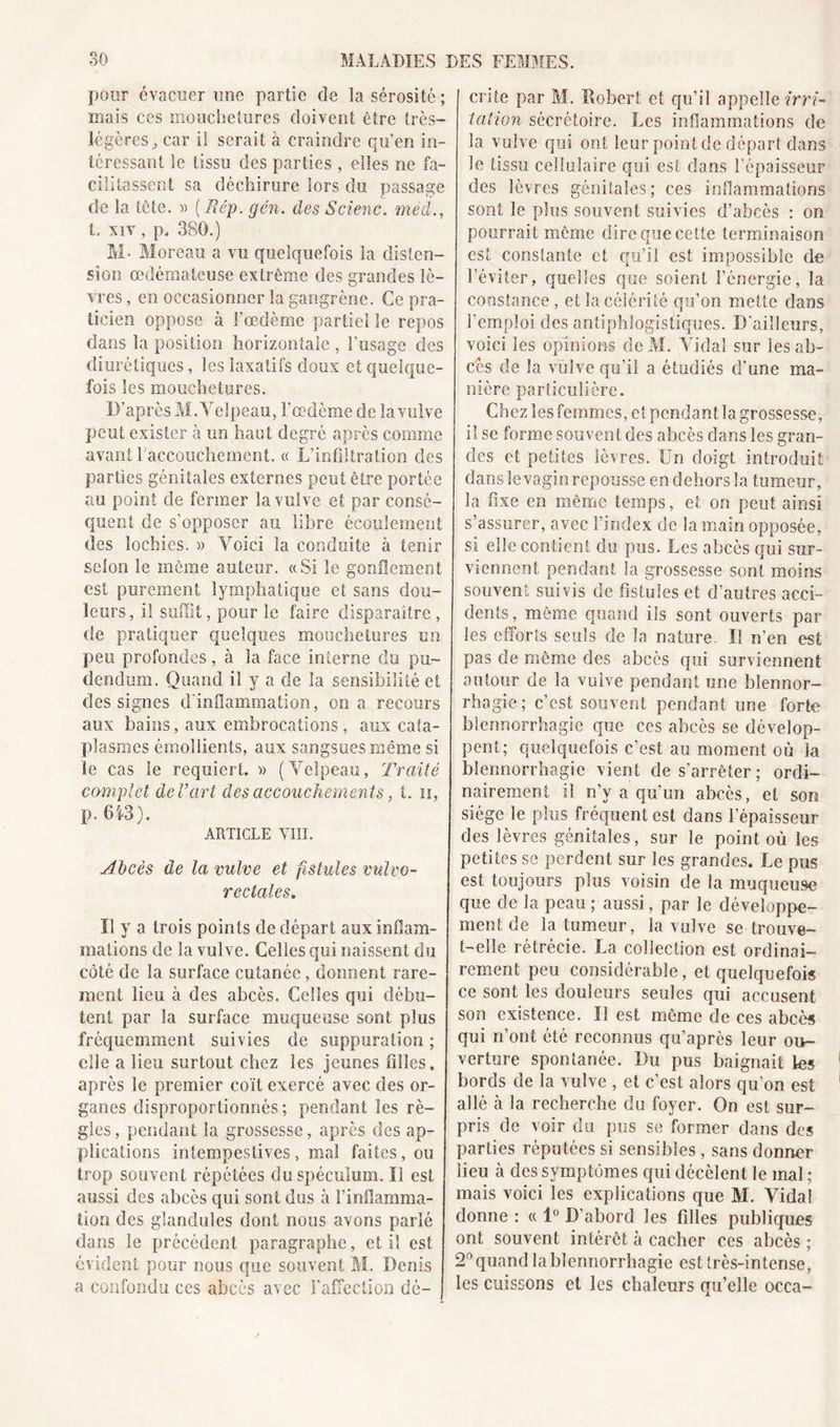 pour évacuer mie partie de la sérosité ; niais ces mouchetures doivent être très- légères ^ car il serait à craindre qu’en in- téressant le tissu des parties, elles ne fa- cilitassent sa déchirure lors du passage de la tête. » [Rêp. gén. des Scienc. med., I. xiv , p, 380.) M- Moreau a vu quelquefois la disten- sion œdémateuse extrême des grandes lè- vres , en occasionner la gangrène. Ce pra- ticien oppose à l’œdème partiel le repos dans la position horizontale , l’usage des diurétiques, les laxatifs doux et quelque- fois les mouchetures. D’après M. Velpeau, l’œdème de la vulve peut exister à un haut degré après comme avant l’accouchement. « L’infiltration des parties génitales externes peut être portée au point de fermer la vulve et par consé- quent de s’opposer au libre écoulement des lochies. » Voici la conduite à tenir selon le même auteur. «Si le gonflement est purement lymphatique et sans dou- leurs, iî suffit, pour le faire disparaître , de pratiquer quelques mouchetures un peu profondes, à la face interne du pu- dendum. Quand iî y a de la sensibilité et des signes d'inflammation, on a recours aux bains, aux embrocations, aux cata- plasmes émollients, aux sangsues même si ie cas le requiert. » (Velpeau, Traité complet de l’art des accouchements, t. h, p. 643). ARTICLE VIII. Abcès de la vulve et fistules vulvo- rectales. Il y a trois points de départ aux inflam- mations de la vulve. Celles qui naissent du côté de la surface cutanée, donnent rare- ment lieu à des abcès. Celles qui débu- tent par la surface muqueuse sont plus fréquemment suivies de suppuration ; elle a lieu surtout chez les jeunes filles, après le premier coït exercé avec des or- ganes disproportionnés; pendant les rè- gles , pendant la grossesse, après des ap- plications intempestives, mal faites, ou trop souvent répétées du spéculum. Il est aussi des abcès qui sont dus à l’inflamma- tion des glandules dont nous avons parlé dans le précédent paragraphe, et il est évident pour nous que souvent M. Denis a confondu ces abcès avec l'affection dé- crite par M. Robert et qu’il appelle irri- tation sécrétoire. Les inflammations de la vulve qui ont leur point de départ dans le tissu cellulaire qui est dans l’épaisseur des lèvres génitales; ces inflammations sont le plus souvent suivies d’abcès : on pourrait même dire que cette terminaison est constante et qu’il est impossible de l’éviter, quelles que soient l’énergie, la constance, et la célérité qu’on mette dans l’emploi des antiphlogistiques. D'ailleurs, voici les opinions de M. Vidal sur les ab- cès de la vulve qu’il a étudiés d’une ma- nière particulière. Chez les femmes, et pendant la grossesse, il se forme souvent des abcès dans les gran- I des et petites lèvres. Un doigt introduit dans le vagin repousse en dehors la tumeur, la fixe en même temps, et on peut ainsi s’assurer, avec l’index de la main opposée, [ si elle contient du pus. Les abcès qui sur- viennent pendant la grossesse sont moins souvent suivis de fistules et d’autres acci- dents, même quand ils sont ouverts par les efforts seuls de la nature. Il n’en est pas de même des abcès qui surviennent autour de la vulve pendant une blennor- rhagie ; c’est souvent pendant une forte blennorrhagie que ces abcès se dévelop- pent; quelquefois c’est au moment où la blennorrhagie vient de s’arrêter; ordi- nairement il n’y a qu’un abcès, et son siège le plus fréquent est dans l’épaisseur des lèvres génitales, sur le point où les petites se perdent sur les grandes. Le pus est toujours plus voisin de la muqueuse que de la peau ; aussi, par le développe- ment de la tumeur, la vulve se trouve- t-elle rétrécie. La collection est ordinai- rement peu considérable, et quelquefois ce sont les douleurs seules qui accusent son existence. Il est même de ces abcès qui n’ont été reconnus qu’après leur ou- verture spontanée. Du pus baignait les bords de la vulve , et c’est alors qu’on est allô à la recherche du foyer. On est sur- pris de voir du pus se former dans des parties réputées si sensibles, sans donner lieu à des symptômes qui décèlent le mal ; mais voici les explications que M. Vidal donne : « 1° D’abord les filles publiques ont souvent intérêt à cacher ces abcès ; 2° quand la blennorrhagie est très-intense, les cuissons et les chaleurs qu’elle occa-