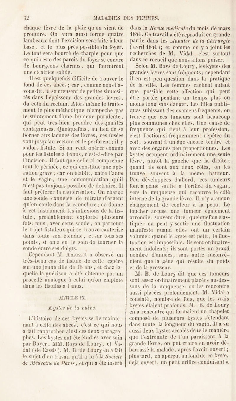 chaque lèvre de la plaie qu on vient de produire. On aura ainsi formé quatre lambeaux dont l’excision sera faite à leur base, et le plus près possible du foyer. Le tout sera bourré de charpie pour que ce qui reste des parois du foyer se couvre de bourgeons charnus, qui fourniront une cicatrice solide. Il est quelquefois difficile de trouver le fond de ces abcès ; car , comme nous l’a- vons dit, il se creusent de petites sinuosi- tés dans l’épaisseur des grandes lèvres, du côté du rectum. Alors même le traite- ment le plus méthodique n’empêche pas le suintement d’une humeur purulente, qui peut très-bien prendre des qualités contagieuses. Quelquefois, au lieu de se borner aux lacunes des lèvres, ces fusées vont jusqu’au rectum et le perforent ; il y a alors fistule. Si on veut opérer comme pour les fistules à l’anus, c’est-à-dire par l'incision , il faut que celle-ci comprenne tout le périnée , ce qui constitue une opé- ration grave ; car on établit, entre l’anus et le vagin, une communication qu’il n’est pas toujours possible de détruire. Il faut préférer la cautérisation. On charge une sonde cannelée de nitrate d’argent qu’on coule dans la cannelure; on donne à cet instrument les inflexions de la fis- tule , préalablement explorée plusieurs fois; puis, avec cette sonde , on parcourt le trajet fistuleux qui se trouve cautérisé dans toute son étendue, et sur tous ses points, si on a eu le soin de tourner la sonde entre ses doigts. Cependant M. Amussat a observé un très-beau cas de fistule de cette espèce sur une jeune tille de 18 ans , et chez la- quelle la guérison a été obtenue par un procédé analogue à celui qu'on emploie dans les fistules à l’anus. ARTICLE IX. Kystes de la vulve. L’histoire de ces kystes se lie mainte- nant à celle des abcès, c’est ce qui nous a fait rapprocher ainsi ces deux paragra- phes. Les kystes ont été étudiés avec soin par Loyer, MM. Boys de Loury, et Vi- dal (de Cassis ). M. IL de Loury en a fait îe sujet d’un travail qu’il a lu à la Société de Médecine de Paris, et qui a été inséré dans la Revue médicale du mois de mars 1841. Ce travail a été reproduit en grande partie dans les Annales de la Chirurgie ( avril 18il ); et comme on y a joint les recherches de M. Vidal, c’est surtout dans ce recueil que nous allons puiser. Selon M. Boys de Loury, les kystes des grandes lèvres sont fréquents; cependant il en est peu question dans la pratique de la ville. Les femmes cachent autant que possible cette affection qui peut être portée pendant un temps plus ou moins long sans danger. Les filles publi- ques subissant des examens fréquents, on trouve que ces tumeurs sont beaucoup plus communes chez elles. Une cause de fréquence qui tient à leur profession, c’est Faction si fréquemment répétée du coït, souvent à un âge encore tendre et avec des organes peu proportionnés. Les kystes occupent ordinairement une seule lèvre, plutôt la gauche que la droite ; quand iis sont aux deux côtés, on les trouve souvent à la même hauteur. Peu développées d’abord, ces tumeurs font à peine saillie à l’orifice du vagin, vers la muqueuse qui recouvre le côté interne de la grande lèvre. Il n'y a aucun changement de couleur à la peau. Le toucher accuse une tumeur également arrondie, souvent dure, quelquefois élas- tique : on peut y sentir une fluctuation manifeste quand elles ont un certain volume ; quand le kyste est petit, la fluc- tuation est impossible. Us sont ordinaire- ment indolents; ils sont portés un grand nombre d’années, sans autre inconvé- nient que la gène qui résulte du poids et de la grosseur. M. B. de Loury dit que ces tumeurs sont assez ordinairement placées au-des- sous de la muqueuse ; on les rencontre aussi placées profondément. M. Vidal a constaté, nombre de fois, que les vrais kystes étaient profonds. M. B. de Loury en a rencontré qui formaient un chapelet composé de plusieurs kystes s’étendant dans toute la longueur du vagin. Il a vu aussi deux kystes accolés de telle manière que l'extrémité de l’un paraissant à la grande lèvre, on put croire en avoir dé- barrassé la malade, après l’avoir ouvert ; plus tard, on aperçut au fond de ce kyste, déjà ouvert, un petit orifice conduisant à