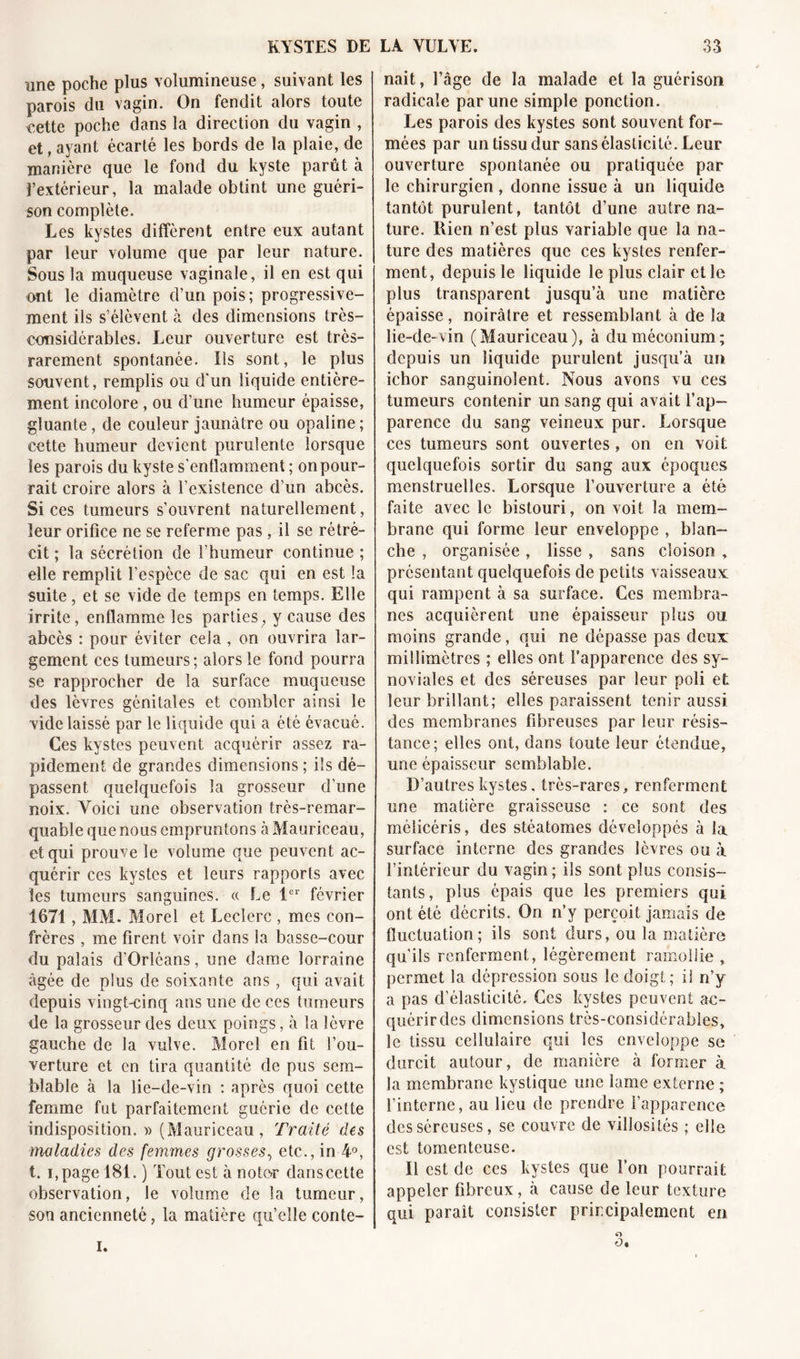 KYSTES DE une poche plus volumineuse, suivant les parois du vagin. On fendit alors toute ïcette poche dans la direction du vagin , et, ayant écarté les bords de la plaie, de manière que le fond du kyste parût à l’extérieur, la malade obtint une guéri- son complète. Les kystes diffèrent entre eux autant par leur volume que par leur nature. Sous la muqueuse vaginale, il en est qui ont le diamètre d’un pois; progressive- ment ils s’élèvent à des dimensions très- considérables. Leur ouverture est très- rarement spontanée. Ils sont, le plus souvent, remplis ou d'un liquide entière- ment incolore , ou d’une humeur épaisse, gluante, de couleur jaunâtre ou opaline; cette humeur devient purulente lorsque les parois du kyste s'enflamment ; on pour- rait croire alors à l’existence d’un abcès. Si ces tumeurs s’ouvrent naturellement, leur orifice ne se referme pas, il se rétré- cit ; la sécrétion de l’humeur continue ; elle remplit l’espèce de sac qui en est la suite, et se vide de temps en temps. Elle irrite, enflamme les parties, y cause des abcès : pour éviter cela , on ouvrira lar- gement ces tumeurs ; alors le fond pourra se rapprocher de la surface muqueuse des lèvres génitales et combler ainsi le vide laissé par le liquide qui a été évacué. Ces kystes peuvent acquérir assez ra- pidement de grandes dimensions ; ils dé- passent quelquefois la grosseur d’une noix. Voici une observation très-remar- quable que nous empruntons à Mauriceau, et qui prouve le volume que peuvent ac- quérir ces kystes et leurs rapports avec les tumeurs sanguines. « Le 1er février 1671, MM. Morel et Leclerc , mes con- frères , me firent voir dans la basse-cour du palais d'Orléans, une dame lorraine âgée de plus de soixante ans, qui avait depuis vingt-cinq ans une de ces tumeurs de la grosseur des deux poings, à la lèvre gauche de la vulve. Morel en fit l’ou- verture et en tira quantité de pus sem- blable à la lie-de-vin : après quoi cette femme fut parfaitement guérie de cette indisposition. » (Mauriceau, Traité des maladies des femmes grosses, etc., in 4°, t. J, page 181. ) Tout est à noter dans cette observation, le volume de la tumeur, son ancienneté, la matière qu’elle conte- LA YULYE. 33 nait, l’âge de la malade et la guérison radicale par une simple ponction. Les parois des kystes sont souvent for- mées par un tissu dur sans élasticité. Leur ouverture spontanée ou pratiquée par le chirurgien , donne issue à un liquide tantôt purulent, tantôt d’une autre na- ture. Rien n’est plus variable que la na- ture des matières que ces kystes renfer- ment, depuis le liquide le plus clair et le plus transparent jusqu’à une matière épaisse, noirâtre et ressemblant à de la lie-de-vin (Mauriceau), à du méconium; depuis un liquide purulent jusqu’à un ichor sanguinolent. Nous avons vu ces tumeurs contenir un sang qui avait l’ap- parence du sang veineux pur. Lorsque ces tumeurs sont ouvertes, on en voit quelquefois sortir du sang aux époques menstruelles. Lorsque l’ouverture a été faite avec le bistouri, on voit la mem- brane qui forme leur enveloppe , blan- che , organisée, lisse , sans cloison , présentant quelquefois de petits vaisseaux qui rampent à sa surface. Ces membra- nes acquièrent une épaisseur plus ou moins grande, qui ne dépasse pas deux millimètres ; elles ont l’apparence des sy- noviales et des séreuses par leur poli et leur brillant; elles paraissent tenir aussi des membranes fibreuses par leur résis- tance; elles ont, dans toute leur étendue, une épaisseur semblable. D’autres kystes. très-rares, renferment une matière graisseuse : ce sont des mélicéris, des stéatomes développés à la surface interne des grandes lèvres ou à l’intérieur du vagin ; ils sont plus consis- tants, plus épais que les premiers qui ont été décrits. On n’y perçoit jamais de fluctuation; ils sont durs, ou la matière qu’ils renferment, légèrement ramollie , permet la dépression sous le doigt; il n’y a pas d’élasticité. Ces kystes peuvent ac- quérir des dimensions très-considérables, le tissu cellulaire qui les enveloppe se durcit autour, de manière à former à la membrane kystique une lame externe ; l’interne, au lieu de prendre l'apparence des séreuses, se couvre de villosités ; elle est tomentcuse. Il est de ces kystes que l’on pourrait appeler fibreux, à cause de leur texture qui paraît consister principalement en O O.