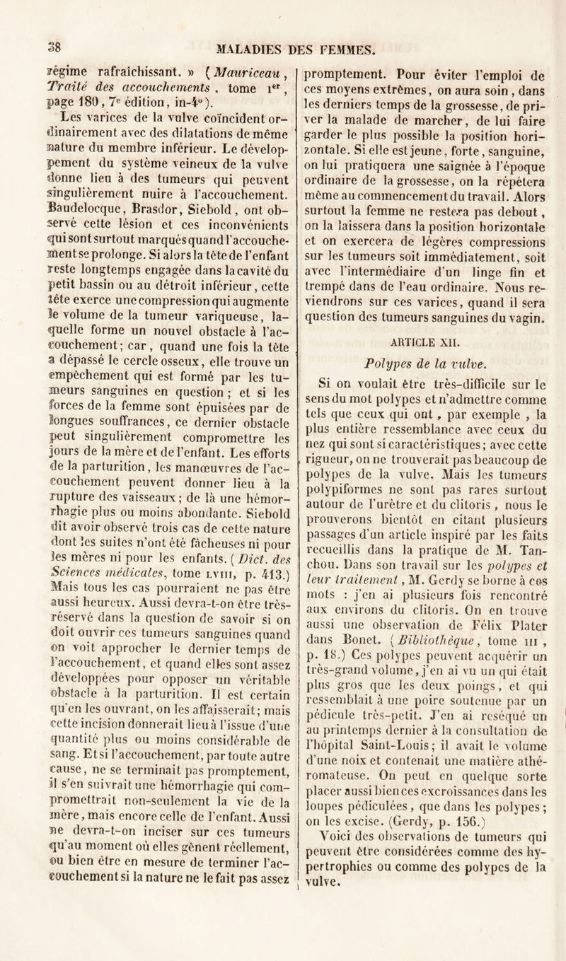 fégime rafraîchissant. » ( AJauriceau , Traité des accouchements . tome ier, page 180,7e édition, in-4°). Les varices de la vulve coïncident or- dinairement avec des dilatations de même sature du membre inférieur. Le dévelop- pement du système veineux de la vulve donne lieu à des tumeurs qui peuvent singulièrement nuire à l’accouchement. Baudelocque, Brasdor, Siebold , ont ob- servé cette lésion et ces inconvénients qui sont surtout marqués quand l’accouche- jnent se prolonge. Si alors la tête de l’enfant reste longtemps engagée dans la cavité du petit bassin ou au détroit inférieur, cette tête exerce une compression qui augmente le volume de la tumeur variqueuse, la- quelle forme un nouvel obstacle à l’ac- couchement; car, quand une fois la tète a dépassé le cercle osseux, elle trouve un empêchement qui est formé par les tu- meurs sanguines en question ; et si les forces de la femme sont épuisées par de longues souffrances, ce dernier obstacle peut singulièrement compromettre les jours de la mère et de l’enfant. Les efforts de la parturition, les manœuvres de l’ac- couchement peuvent donner lieu à la rupture des vaisseaux; de là une hémor- rhagie plus ou moins abondante. Siebold dit avoir observé trois cas de celte nature dont les suites n’ont été fâcheuses ni pour les mères ni pour les enfants. ( Dict. des Sciences médicales, tome lviii, p. 413.) Mais tous les cas pourraient ne pas être aussi heureux. Aussi devra-t-on être très- réservé dans la question de savoir si on doit ouvrir ces tumeurs sanguines quand ©n voit approcher le dernier temps de l’accouchement, et quand elles sont assez développées pour opposer un véritable obstacle à la parturition. Il est certain qu’en les ouvrant, on les affaisserait; mais eette incision donnerait lieuà l’issue d’une quantité plus ou moins considérable de sang. Et si l’accouchement, par toute autre cause, ne se terminait pas promptement, il s’en suivrait une hémorrhagie qui com- promettrait non-seulement la vie de la inère,mais encore celle de l’enfant. Aussi ne devra-t-on inciser sur ces tumeurs qu’au moment où elles gênent réellement, ©u bien être en mesure de terminer l’ac- couchement si la nature ne le fait pas assez promptement. Pour éviter l’emploi de ces moyens extrêmes, on aura soin , dans les derniers temps de la grossesse, de pri- ver la malade de marcher, de lui faire garder le plus possible la position hori- zontale. Si elle est jeune, forte, sanguine, on lui pratiquera une saignée a l’époque ordinaire de la grossesse, on la répétera même au commencement du travail. Alors surtout la femme ne restera pas debout, on la laissera dans la position horizontale et on exercera de légères compressions sur les tumeurs soit immédiatement, soit avec l’intermédiaire d’un linge fin et trempé dans de l’eau ordinaire. Nous re- viendrons sur ces varices, quand il sera question des tumeurs sanguines du vagin. ARTICLE XII. Polypes de la vulve, Si on voulait être très-difficile sur le sens du mot polypes et n’admettre comme tels que ceux qui ont, par exemple , la plus entière ressemblance avec ceux du nez qui sont si caractéristiques ; avec cette « rigueur, on ne trouverait pas beaucoup de polypes de la vulve. Mais les tumeurs polypiformes ne sont pas rares surtout autour de l’urètre et du clitoris, nous le prouverons bientôt en citant plusieurs passages d’un article inspiré par les faits recueillis dans la pratique de M. Tan- chou. Dans son travail sur les polypes et leur traitement, M. Gcrdy se borne à ce-s mots : j’en ai plusieurs fois rencontré aux environs du clitoris. On en trouve aussi une observation de Félix Plater dans Bonet. ( Bibliothèque, tome m , p. 18.) Ces polypes peuvent acquérir un très-grand volume, j’en ai vu un qui était plus gros que les deux poings, et qui ressemblait à une poire soutenue par un pédicule très-petit. J’en ai réséqué un au printemps dernier à la consultation de l’hôpital Saint-Louis; il avait le volume d’une noix et contenait une matière athé- romateuse. On peut en quelque sorte placer aussi bien ces excroissances dans les loupes pédiculées, que dans les polypes ; on les excise. (Gerdy, p. 156.) Voici des observations de tumeurs qui peuvent être considérées comme des hy- pertrophies ou comme des polypes de la vulve.