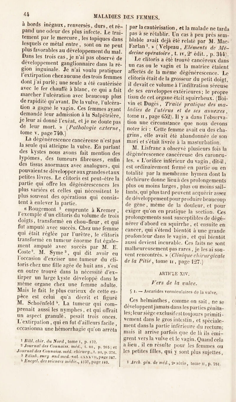 à bords inégaux, renversés, durs, et ré- pand une odeur des plus infecte. Le trai- tement par le mercure , les topiques dans lesquels ce métal entre , sont on ne peut plus favorables au développement du mal. Dans les trois cas, je n’ai pas observé de développement ganglionnaire dans la ré- gion inguinale. Je n’ai voulu pratiquer 1 extirpation chez aucune des trois femmes dont j’ai parlé; une seule a été cautérisée avec le fer chauffé à blanc, ce qui a fait mai cher 1 ulcération avec beaucoup plus de rapidité qu’avant. De la vulve, l’ulcéra- tion a gagné le vagin. Ces femmes ayant demandé leur admission à la Salpétrière, je leur ai donné l’exéat, et je ne doute pas de leur mort. » (Pathologie externe tome y, page 740.) La dégénérescence cancéreuse n’est pas la seule qui atteigne la vulve. En parlant des kystes nous avons fait mention des lipomes, des tumeurs fibreuses, enfin des tissus anormaux avec analogues, qui pouvaient se développer a ux grandes et aux petites lèvres. Le clitoris est peut-être la partie qui offre les dégénérescences les plus variées et celles qui nécessitent le plus souvent des opérations qui consis- tent à enlever la partie. « Rougemont 1 emprunte à Kremer , 1 exemple d’un clitoris du volume de trois doigts, transformé en chou-fleur, et qui fut amputé avec succès. Chez une femme qui était réglée par l’urètre, le clitoris transformé en tumeur énorme fut égale- ment amputé avec succès par M. E. Coste2. M. Syme3, qui dit avoir eu 1 occasion d’exciser une tumeur du cli- toris chez une fille âgée de huit ans, s’esi en outre trouvé dans la nécessité d’ex- tirper un large kyste développé dans le même organe chez une femme adulte. Mais le fait le plus curieux de cette es- pèce est celui qu’a décrit et figuré M. Schoënfeld 4. La tumeur qui com- prenait aussi les nymphes, et qui offrait un aspect granulé, pesait trois onces. L’extirpation, qui en fut d’ailleurs facile , occasionna une hémorrhagie qu’on arrêta 1 Bill. chir. du Nord, lome i, p. 132. 2 Journal des Connaiss. méd., t. ni, p. 205 ; et Journal des Connaiss. méd. chirurg., t. m, p.27fi. 3 kdinb. sur g andmed. -vol. cxxxvn,page 387. 4 Encycl. des seienccs mcdic., 1837, page i«8. par la cautérisation, et la malade ne tarda pas à se rétablir. Un cas à peu près sem- blable avait déjà été relaté par M. Mac- Farlan1. » (Velpeau, Eléments de Mé- decine opératoire, t. îv, 2R édit., p. 344). Le clitoris a été trouvé cancéreux dans un cas ou le vagin et la matrice étaient affectés de la même dégénérescence. Le clitoris était de la grosseur du petit doigt, il devait ce volume à l’infiltration séreuse de ses enveloppes extérieures; le propre tissu de cet organe était squirrheux. (Roi- vin et Dugés, Traité pratique des ma- ladies de Vutérus et de ses annexes, tome ii, page 652). Il y a dans l’observa- tion une circonstance que nous devons noter ici : Cette femme avait eu des cha- grins, elle avait été abandonnée de son mari et s était livrée à la masturbation. M. Lisfranc a observé plusieurs fois la dégénérescence cancéreuse des caroncu- les. « L’orifice inférieur du vagin, dit-il, est ordinairement fermé en partie ou en totalité par la membrane hymen dont la déchirure donne lieu à des prolongements plus ou moins larges, plus ou moins sail- lants, qui plus tard peuvent acquérir assez de développement pour produire beaucoup de gêne, même de la douleur, et pour exiger qu’on en pratique la section. Ces prolongements sont susceptibles de dégé- nérer d’abord en squirrhe, et ensuite en cancer, qui s’étend bientôt à une grande profondeur dans Je vagin, et qui bientôt aussi devient incurable. Ces faits ne sont malheureusement pas rares , je les ai sou- vent rencontrés. » (Clinique chirurgicale de la Pitié, tome h , page 127.) ARTICLE XIV. Vers de la vulve. Si. — Ascarides vermiculaires de la vulve. Ces helminthes , comme on sait, ne se développent jamais dans les parties génifca- les; leur siège exelusifest toujours primiti- vement dans le gros intestin, et spéciale- ment dans la partie inférieure du rectum; mais il arrive parfois que de là ils émi- grent vers la vulve et le vagin. Quand cela a lieu , il en résulte pour les femmes ou les petites filles, qui y sont plus sujettes, 1 Arch. gén. de med., 2° série, lome ii, p. 281.