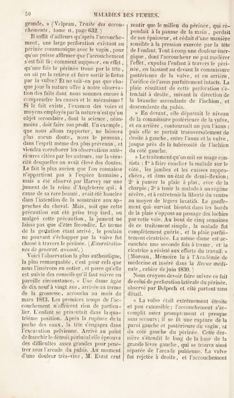 grande. » (Velpeau, Traité des accou- chements , Ionie ïï , page 632. ) Il suffit d’ailleurs qu’après l’accouche- ment, une large perforation existant au périnée communique avec le vagin , pour qu’on puisse affirmer que l’accouchement s'est fait là ; comment supposer, en effet, qu’une fois le périnée troué par la tête , on ait pu la retirer et faire sortir le fœtus par la vulve? Et ne sait-on pas que cha- que jour la nature offre à notre observa- tion des faits dont nous sommes encore à comprendre les causes et le mécanisme? Si le fait existe, l’examen des voies et moyens employés parla nature n’estqu’un objet secondaire, dont la science, néan- moins , doit faire son profit. Un exemple, que nous allons rapporter, ne laissera plus aucun doute, nous le pensons, dans l’esprit même des plus prévenus , et viendra corroborer les observations anté- rieures citées par les auteurs, sur la véra- cité desquelles on avait élevé des doutes. Le fait le plus ancien que l'on connaisse n’appartient pas à l’espèce humaine, mais a été observé par Harvey sur une jument de la reine d’Angleterre qui, à cause de sa rare beauté, avait été bouclée dans l'intention de la soustraire aux ap- proches du cheval. Mais, soit que cette précaution eût été prise trop tard, ou malgré cette précaution, la jument ne laissa pas que d’être fécondée. Le terme de la gestation étant arrivé , le poulain ne pouvant s’échapper par la vulve fut chassé à travers le périnée. (.Exercitatio- nés de générât, animal. ) Voici l’observation la plus authentique, la plus remarquable , c’est pour cela que nous l’insérons en entier , et parce qu’elle est suivie des conseils qu’il faut suivre en pareille circonstance. «. Une dame âgée de dix neuf à vingt ans , arrivée au terme de la grossesse, accoucha au mois de mars 1813. Les premiers temps de D'ac- couchement n’offrirent rien de particu- lier. L’enfant se présentait dans la qua- trième position. Après la rupture de la poche des eaux, la tête s’engagea dans l’excavation pelvienne. Arrivé au point de franchir le détroit périnéal elle éprouva des difficultés assez grandes pour péné- trer sous l’arcade du pubis. Au moment d’une douleur très-vive , M. Evrat crut sentir que le milieu du périnée, qui ré- pondait à la paume de la main , perdait de son épaisseur, et cédait d’une manière sensible à la pression exercée par la tète de 1 enfant. Tout à coup une douleur éner- gique , dont l’accoucheur ne put modérer l’effet, expulsa l’enfant à travers le péri- née, en laissant au devant la commissure postérieure de la vulve, et en arrière, l’orifice clel’anus parfaitement intacts. La plaie résultant de cette perforation s’é- tendait à droite, suivant la direction de la branche ascendante de l’ischion, et descendante du pubis. » En devant, elle dépassait le niveau de la commissure postérieure de la vulve, et en arrière , contournait un peu l’anus ; puis elle se portait transversalement de droite à gauche, entre l’anus et la vulve, jusque près de la tubérosité de l'ischion du côté gauche. » Le traitement qu’on mit en usage con- sista : 1° à faire coucher la malade sur le côté, les jambes et les cuisses rappro- chées, et dans un état de demi-flexion; 2° à panser la plaie à plat, avec de la charpie ; 3° à tenir la malade à un régime sévère, et à entretenir la liberté du ventre au moyen de légers laxatifs. Le gonfle- ment qui survint bientôt dans les bords de la plaie s’opposa au passage des lochies par cette voie. Au bout die cinq semaines de ce traitement simple, la malade fut complètement guérie , et la plaie parfai- tement cicatrisée. La même dame est ac- couchée une seconde fois à terme, et la cicatrice a résisté aux efforts du travail. » (Moreau, Mémoire lu à l’Académie de médecine et inséré dans la Reçue médi- cale 3 cahier de juin 1830.) Nous croyons devoir faire suivre ce fait de celui de perforation latérale du périnée, observé par Delpech et cité partout sans détail. ce La vulve était extrêmement étroite et peu extensible; l'accouchement s'ac- complit assez promptement et presque sans secours; il se fit une rupture de la paroi gauche et postérieure du vagin , ef du côté gauche du périnée. Cette der- nière s’étendit le long de la base de la grande lèvre gauche , qui se trouva ainsi séparée de l’arcade pubienne. La vulve fut rejetée à droite, et l'accouchement