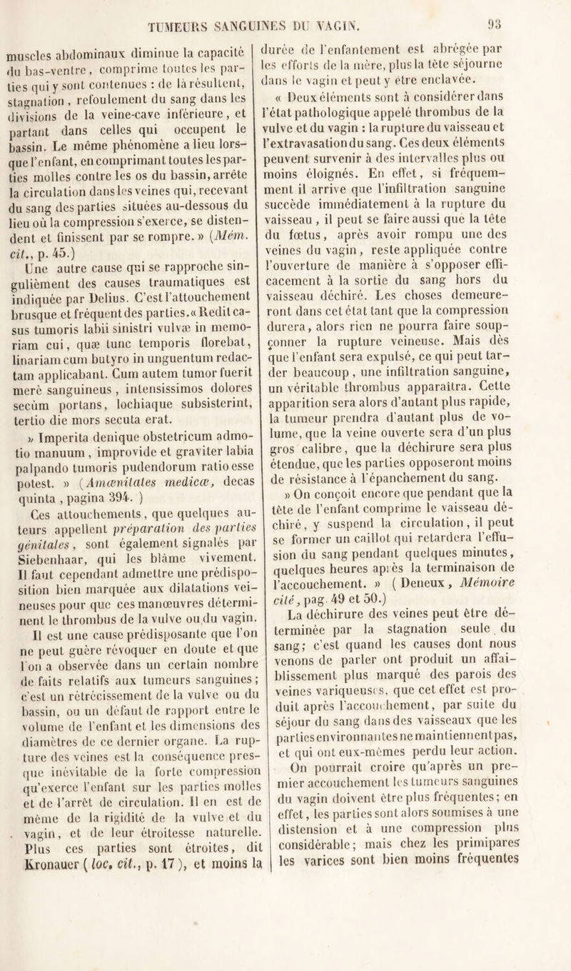 muscles abdominaux diminue la capacité du bas-ventre, comprime toutes les par- ties qui y sont contenues : de là résultent, stagnation , refoulement du sang dans les divisions de la veine-cave inférieure, et partant dans celles qui occupent le bassin. Le même phénomène a lieu lors- que l’enfant, en comprimant toutes lespar ties molles contre les os du bassin, arrête la circulation dans les veines qui, recevant du sang des parties situées au-dessous du lieu où la compression s’exerce, se disten- dent et finissent par se rompre. » {Mém. cit., p. 45.) (Jne autre cause qui se rapproche sin- gulièment des causes traumatiques est indiquée par Deîius. C’est l’attouchement brusque et fréquent des parties.«Redit ca- sus tumoris labii sinistri vulvæ in merao- riam cui, quæ tune temporis florebat, linariam cum butyro in unguentum redac- tam applicabant. Cum autem tumor fuerit merè sanguineus, inlensissimos dolorcs secùm portans, lochiaque subsisterint, tertio die mors secuta erat. &gt;/ Imperita denique obstetricum admo- tio manuum, improvide et graviter labia palpando tumoris pudendorum ratio esse potest. )&gt; (Âmœnitates medicœ, decas quinta , pagina 394. ) Ces attouchements , que quelques au- teurs appellent préparation des parties génitales, sont également signalés par Siebenhaar, qui les blâme vivement. Il faut cependant admettre une prédispo- sition bien marquée aux dilatations vei- neuses pour que ces manœuvres détermi- nent le thrombus de la vulve ou du vagin. Il est une cause prédisposante que l’on ne peut guère révoquer en doute et que l'on a observée dans un certain nombre défaits relatifs aux tumeurs sanguines; c'est un rétrécissement de la vulve ou du bassin, ou un défaut de rapport entre le volume de l’enfant et les dimensions des diamètres de ce dernier organe. La rup- ture des veines est la conséquence pres- que inévitable de la forte compression qu’exerce l’enfant sur les parties molles et de l’arrêt de circulation. Il en est de même de la rigidité de la vulve et du . vagin, et de leur étroitesse naturelle. Plus ces parties sont étroites, dit Kronauer ( loc, cit,, p. 17 ), et moins la durée de l’enfantement est abrégée par les efforts delà mère, plus la tête séjourne dans le vagin et peut y être enclavée. « Deux éléments sont à considérer dans l’état pathologique appelé thrombus de la vulve et du vagin : la rupture du vaisseau et l’extravasation du sang. Ces deux éléments peuvent survenir à des intervalles plus ou moins éloignés. En effet, si fréquem- ment il arrive que l’infiltration sanguine succède immédiatement à la rupture du vaisseau , il peut se faire aussi que la tête du fœtus, après avoir rompu une des veines du vagin, reste appliquée contre l’ouverture de manière à s’opposer effi- cacement à la sortie du sang hors du vaisseau déchiré. Les choses demeure- ront dans cet état tant que la compression durera, alors rien ne pourra faire soup- çonner la rupture veineuse. Mais dès que l’enfant sera expulsé, ce qui peut tar- der beaucoup , une infiltration sanguine, un véritable thrombus apparaîtra. Cette apparition sera alors d’autant plus rapide, la tumeur prendra d’autant plus de vo- lume, que la veine ouverte sera d’un plus gros calibre, que la déchirure sera plus étendue, que les parties opposeront moins de résistance à l’épanchement du sang. » On conçoit encore que pendant que la tète de l’enfant comprime le vaisseau dé- chiré, y suspend la circulation, il peut se former un caillot qui retardera l’effu- sion du sang pendant quelques minutes, quelques heures après la terminaison de l’accouchement. » ( Deneux , Mémoire cité, pag. 49 et 50.) La déchirure des veines peut être dé- terminée par la stagnation seule du sang; c’est quand les causes dont nous venons de parler ont produit un affai- blissement plus marqué des parois des veines variqueuses, que cet effet est pro- duit après l’accouchement, par suite du séjour du sang dans des vaisseaux que les parties environnai! tes ne maintiennent pas, et qui ont eux-mêmes perdu leur action. On pourrait croire qu’après un pre- mier accouchement les tumeurs sanguines du vagin doivent être plus fréquentes; en effet, les parties sont alors soumises à une distension et à une compression plus considérable; mais chez les primipares les varices sont bien moins fréquentes