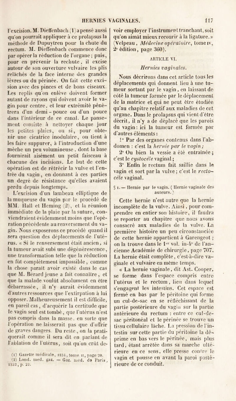 l’excision. M. Dieffenbach (1) a pensé aussi qu'on pourrait appliquer à ce prolapsus la méthode de Dupuytren pour la chute du rectum. M. Dieffenbach commence donc par opérer la réduction de l’organe; puis, pour en prévenir la recSiute, il excise autour de son ouverture vulvaire les plis relâchés de la face interne des grandes lèvres ou du périnée. On fait cette exci- sion avec des pinces et de bons ciseaux. Les replis qu’on enlève doivent former autant de rayons qui doivent avoir le va- gin pour centre, et leur extrémité péné- trera d’un demi - pouce ou d’un pouce dans l’intérieur de ce canai. Le panse- ment consiste à nettoyer chaque jour les petites plaies, ou si, pour obte- nir une cicatrice inodulaire, on tient à les faire suppurer, à l’introduction d'une mèche un peu volumineuse , dont la base fournirait aisément un petit faisceau à chacune des incisions. Le but de cette opération est de rétrécir la vulve et l’en- trée du vagin, en donnant à ces parties un degré de résistance qu’elles avaient perdu depuis longtemps. L’excision d’un lambeau elliptique de la muqueuse du vagin par le procédé de MM. Hall et Hcming (2), et la réunion immédiate de la plaie par la suture, con- viendraient évidemment moins que l’opé- ration précédente au renversement du va- gin. Nous exposerons ce procédé quand il sera question des déplacements de l’uté- rus. « Si le renversement était ancien, si la tumeur avait subi une dégénérescence, une transformation telle que la réduction en fût complètement impossible , comme la chose parait avoir existé dans le cas que M. Berard jeune a fait connaître , et que la malade voulût absolument en être débarrassée, il n’y aurait évidemment d'autres ressources que l’extirpation à lui opposer. Malheureusement il est difficile, en pareil cas , d’acquérir la certitude que le vagin seul est tombé, que l’utérus n’est pas compris dans la masse. en sorte que l'opération ne laisserait pas que d’offrir de graves dangers Du reste , on la prati- querait comme il sera dit en parlant de l’ablation de l’utérus, soit qu'on crût de- (1) Gazette médicale, 1834 , tome h, page 20. (2) Lond. med. gaz. — Gaz. méd. de Paris, 1332 , p. 32. voir employer l’instrument tranchant, soit qu’on aimât mieux recourir à la ligature. » (Velpeau, Médecine opératoire, tomeiv, “2e édition, page 360). ARTICLE VI. Hernies vaginales. Nous décrirons dans cet article tous les déplacements qui donnent lieu à une tu- meur sortant par le vagin, en laissant de côté la tumeur formée par le déplacement de la matrice et qui ne peut être étudiée qu’au chapitre relatif aux maladies de cet organe. Dans le prolapsus qui vient d’être décrit, il n’y a de déplacé que les parois du vagin: ici la tumeur est formée par d’autres éléments : 1° Par des organes contenus dans l’ab- domen : c’est la hernie par le vagin ; 2° Ou bien la vessie a été entraînée ; c’est le cystocèle vaginal ; 3° Enfin le rectum fait saillie dans le vagin et sort par la vulve ; c’est le recto- cèle vaginal. § 1.— Hernie par le vagin. ( Hernie vaginale des auteurs. ) Cette hernie n’est autre que la hernie incomplète de la vulve. Ainsi, pour com- prendre en entier son histoire, il faudra se reporter au chapitre que nous avons consacré aux maladies de la vulve. Lu première histoire un peu circonstanciée de cette hernie appartient à Garengeot ; on la trouve dans le 1er vol. in-4° de l’an- cienne Académie de chirurgie, page 707. La hernie était complète, c’est-à-dire va- ginale et vulvaire en même temps. « La hernie vaginale, dit Ast. Cooper, se forme dans l’espace compris entre l’utérus et le rectum, lieu dans lequel s’engagent les intestins. Cet espace est fermé en bas par le péritoine qui forme un cul-de-sac en se réfléchissant de la partie postérieure du vagin sur la partie antérieure du rectum : entre ce cul-de- sac péritonéal et le périnée se trouve un tissu cellulaire lâche. La pression de l’in- testin sur cette partie du péritoine la dé- prime en bas vers le périnée, mais plus tard, étant arrêtée dans sa marche ulté- rieure en ce sens, elle presse contre le vagin et pousse en avant la paroi posté- rieure de ce conduit.