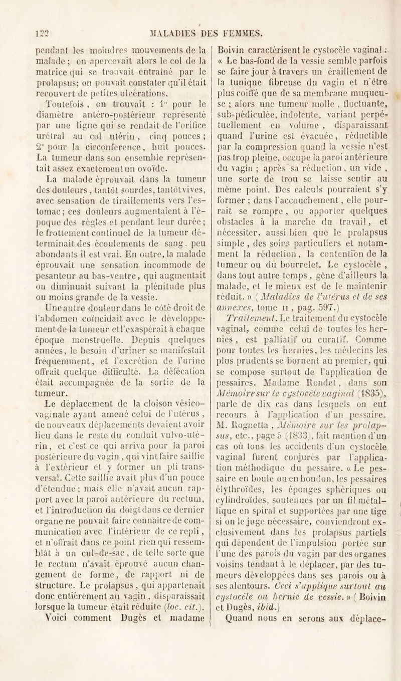 pendant les moindres mouvements de la malade ; on apercevait alors le col de la matrice qui se trouvait entraîné par le prolapsus; on pouvait constater qu’il était recouvert de petites ulcérations. Toutefois , on trouvait : i° pour le diamètre antéro-postérieur représenté par une ligne qui se rendait de l’orifice urctrat au col utérin , cinq pouces ; 2° pour la circonférence, huit pouces. La tumeur dans son ensemble représen- tait assez exactcmentim ovoïde. La malade éprouvait dans la tumeur des douleurs , tantôt sourdes, tan tôt vives, avec sensation de tiraillements vers l’es- tomac; ces douleurs augmentaient à l’é- poque des règles et pendant leur durée; le frottement continuel de la tumeur dé- terminait des écoulements de sang, peu abondants il est vrai. En outre, la malade éprouvait une sensation incommode de pesanteur au bas-ventre, qui augmentait ou diminuait suivant la plénitude plus ou moins grande de la vessie. Uneautre douleur dans le côté droit de l’abdomen coïncidait avec le développe- ment de la tumeur eti’exaspérait à chaque époque menstruelle. Depuis quelques années, le besoin d’uriner se manifestait fréquemment, et l’excrétion de l’urine offrait quelque difficulté. La défécation était accompagnée de la sortie de la tumeur. Le déplacement de la cloison vésico- vaginale ayant amené celui de l’utérus , de nouveaux déplacements devaient avoir lieu dans le reste du conduit vulvo-uté- rin, et c’est ce qui arriva pour la paroi postérieure du vagin , qui vint faire saillie à l’extérieur et y former un pli trans- versal. Cette saillie avait plus d’un pouce d’étendue; mais elle n’avait aucun rap- port avec la paroi antérieure du rectum, et l’introduction du doigtdans ce dernier organe ne pouvait faire connaître de com- munication avec l’intérieur de ce repli, et n’offrait dans ce point rien qui ressem- blât à un cul-de-sac, de telle sorte que le rectum n’avait éprouvé aucun chan- gement de forme, de rapport ni de structure. Le prolapsus, qui appartenait donc entièrement au vagin , disparaissait lorsque la tumeur était réduite (toc. cit.). Yoici comment Dugès et madame Boivin caractérisent le cystocèle vaginal : « Le bas-fond de la vessie semble parfois se faire jour à travers un éraillement de la tunique fibreuse du vagin et n'étre plus coiffé que de sa membrane muqueu- se ; alors une tumeur molle , fluctuante, sub-pédicuîée, indolente, variant perpé- tuellement en volume , disparaissant quand burine est évacuée, réductible par la compression quand la vessie n’est pas trop pleine, occupe la paroi antérieure du vagin ; après sa réduction, un vide , une sorte de trou se laisse sentir au même point. Des calculs pourraient s’y former ; dans b accouchement, elle pour- rait se rompre , ou apporter quelques obstacles à la marche du travail, et nécessiter, aussi bien que le prolapsus simple , des soins particuliers et notam- ment la réduction, la contention de la fumeur ou du bourrelet. Le cystocèle , dans tout autre temps, gène d’ailleurs la malade, et le mieux est de le maintenir réduit. » ( Maladies de l’utérus et de ses annexes, tome n , pag. 597.) Traitement. Le traitement du cystocèle vaginal, comme celui de toutes les her- nies , est palliatif ou curatif. Comme pour toutes les hernies, les médecins les plus prudents se bornent au premier, qui se compose surtout de l’application de pessaires. Madame Rondet, dans son Mémoire sur le cystocèle vaginal (1835), parle de dix cas dans lesquels on eut recours à l’application d’un pessaire, M. llognetta , Mémoire sur les prolap- sus, etc., page 5 (1833), fait mention d'un cas où tous les accidents d’un cystocèle vaginal furent conjurés par l’applica- tion méthodique du pessaire. « Le pes- sairc en boute ou en bondon, les pessaires élythroïdes, les éponges sphériques ou cylindroïdes, soutenues par un fil métal- lique en spiral et supportées par une tige si on le juge nécessaire, conviendront ex- clusivement dans les prolapsus partiels qui dépendent de l’impulsion portée sur l’une des parois du vagin par des organes voisins tendant à le déplacer, par des tu- meurs développées dans ses parois ou à ses alentours. Ceci s’applique surtout au cystocèle ou hernie de vessie. »( Boivin et Dugès, ibid.) Quand nous en serons aux déplace-