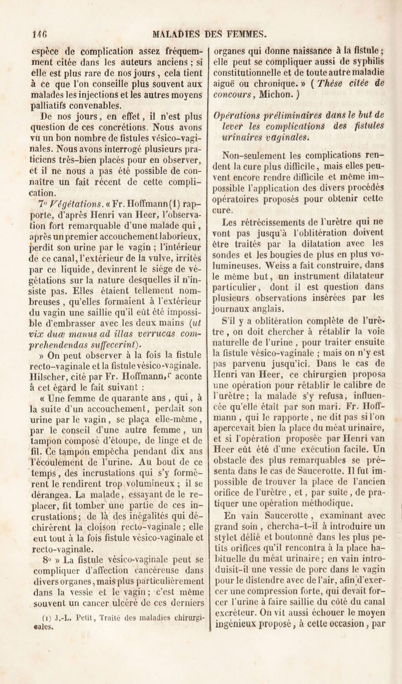 espèce de complication assez fréquem- ment citée dans les auteurs anciens ; si elle est plus rare de nos jours , cela tient à ce que l’on conseille plus souvent aux malades les injections et les autres moyens palliatifs convenables. De nos jours, en effet, il n’est plus question de ces concrétions. Nous avons vu un bon nombre de fistules vésico-vagi- nales. Nous avons interrogé plusieurs pra- ticiens très-bien placés pour en observer, et il ne nous a pas été possible de con- naître un fait récent de cette compli- cation. 7° Végétations. « Fr. Hoffmann(1) rap- porte, d’après Henri van Heer, Inobserva- tion fort remarquable d’une malade qui, après un premier accouchement laborieux, perdit son urine par le vagin ; l’intérieur de ce canal, l’extérieur de la vulve, irrités par ce liquide, devinrent le siège de vé- gétations sur la nature desquelles il n’in- siste pas. Elles étaient tellement nom- breuses , qu’elles formaient à l’extérieur du vagin une saillie qu’il eût été impossi- ble d’embrasser avec les deux mains (ut vix duæ manus ad illas verrucas com- prehendendas suffecerint). » On peut observer à la fois la fistule recto-vaginale et la fistule vésico-vaginale. Hilscher, cité par Fr. Hoffmann, c aconte à cet égard le fait suivant : « Une femme de quarante ans , qui, à la suite d’un accouchement, perdait son urine par le vagin, se plaça elle-même , par le conseil d’une autre femme , un tampon composé d’étoupe, de linge et de fil. Ce tampon empêcha pendant dix ans l’écoulement de l’urine. Au bout de ce temps, des incrustations qui s’y formè- rent le rendirent trop volumineux ; il se dérangea. La malade, essayant de le re- placer, fit tomber une partie de ces in- crustations ; de là des inégalités qui dé- chirèrent la cloison recto-vaginale ; elle eut tout à la fois fistule vésico-vaginale et recto-vaginale. 8° » La fistule vésico-vaginale peut se compliquer d’affection cancéreuse dans divers organes, mais plus particulièrement dans la vessie et le vagin ; c’est même souvent un cancer ulcéré de ces derniers (i) J.-L. Petit, Traité des maladies chirurgi- cales. organes qui donne naissance à la fistule ; elle peut se compliquer aussi de syphilis constitutionnelle et de toute autre maladie aiguë ou chronique. » ( Thèse citée de concours, Michon. ) Opérations préliminaires dans le but de lever les complications des fistules urinaires vaginales. Non-seulement les complications ren- dent la cure plus difficile, mais elles peu- vent encore rendre difficile et même im- possible l’application des divers procédés opératoires proposés pour obtenir cette cure. Les rétrécissements de l’urètre qui ne vont pas jusqu’à l’oblitération doivent être traités par la dilatation avec les sondes et les bougies de plus en plus vo- lumineuses. Weiss a fait construire, dans le même but, un instrument dilatateur particulier, dont il est question dans plusieurs observations insérées par les journaux anglais. S’il y a oblitération complète de l’urè- tre , on doit chercher à rétablir la voie naturelle de l’urine , pour traiter ensuite la fistule vésico-vaginale ; mais on n’y est pas parvenu jusqu’ici. Dans le cas de Henri van Heer, ce chirurgien proposa une opération pour rétablir le calibre de l’urètre; la malade s’y refusa, influen- cée qu’elle était par son mari. Fr. Hoff- mann , qui le rapporte , ne dit pas si l’on apercevait bien la place du méat urinaire, et si l’opération proposée par Henri van Heer eût été d'une exécution facile. Un obstacle des plus remarquables se pré- senta dans le cas de Saucerotte. Il fut im- possible de trouver la place de l’ancien orifice de l’urètre , et, par suite , de pra- tiquer une opération méthodique. En vain Saucerotte , examinant avec grand soin , chercha-t-il à introduire un stylet délié et boutonné dans les plus pe- tits orifices qu’il rencontra à la place ha- bituelle du méat urinaire; en vain intro- duisit-il une vessie de porc dans le vagin pour le distendre avec de l’air, afin d’exer- cer une compression forte, qui devait for- cer l’urine à faire saillie du côté du canal excréteur. On vit aussi échouer le moyen ingénieux proposé, à cette occasion, par