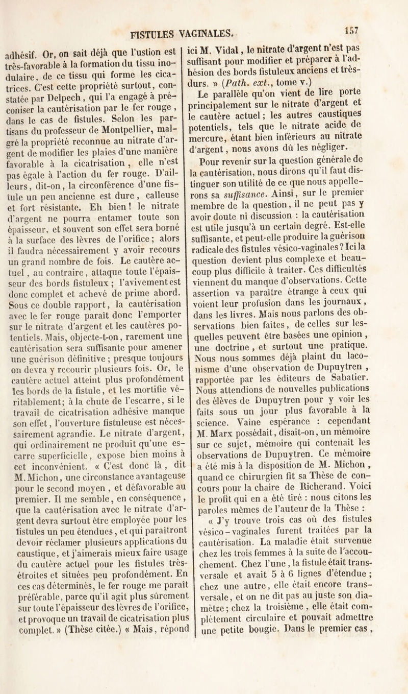 adhésif. Or, on sait déjà que l’ustion est très-favorable à la formation du tissu mo- dulaire , de ce tissu qui forme les cica- trices. C’est cette propriété surtout, con- statée par Delpech, qui l’a engagé à pré- coniser la cautérisation par le fer rouge , dans le cas de fistules. Selon les par- tisans du professeur de Montpellier, mal- gré la propriété reconnue au nitrate d ar- gent de modifier les plaies d’une manière favorable à la cicatrisation , elle n’est pas égale à l’action du fer rouge. D ail- leurs , dit-on, la circonférence d’une fis- tule un peu ancienne est dure , calleuse et fort résistante. Eh bien ! le nitrate d’argent ne pourra entamer toute son épaisseur, et souvent son effet sera borné à la surface des lèvres de l’orifice ; alors il faudra nécessairement y avoir recours un grand nombre de fois. Le cautère ac- tuel , au contraire, attaque toute l’épais- seur des bords fistuîeux ; l’avivement est donc complet et achevé de prime abord. Sous ce double rapport, la cautérisation avec le fer rouge paraît donc l’emporter sur le nitrate d’argent et les cautères po- tentiels. Mais, objecte-t-on, rarement une cautérisation sera suffisante pour amener une guérison définitive ; presque toujours on devra y recourir plusieurs fois. Or, le cautère actuel atteint plus profondément les bords de la fistule, et les mortifie vé- ritablement; à la chute de l’escarre, si le travail de cicatrisation adhésive manque son effet, l’ouverture fistuleuse est néces- sairement agrandie. Le nitrate d’argent, qui ordinairement ne produit qu’une es- carre superficielle, expose bien moins à cet inconvénient. « C’est donc là , dit M. Michon, une circonstance avantageuse pour le second moyen , et défavorable au premier. Il me semble, en conséquence , que la cautérisation avec le nitrate d’ar- gent devra surtout être employée pour les fistules un peu étendues, et qui paraîtront devoir réclamer plusieurs applications du caustique, et j’aimerais mieux faire usage du cautère actuel pour les fistules très- étroites et situées peu profondément. En ces cas déterminés, le fer rouge me paraît préférable, parce qu’il agit plus sûrement sur toute l’épaisseur des lèvres de l’orifice, et provoque un travail de cicatrisation plus complet.» (Thèse citée.) « Mais, répond ici M. Vidal, lo nitrate d’argent n’est pas suffisant pour modifier et préparer à 1 ad- hésion des bords fistuîeux anciens et très- durs. » (Path. ext.y tome v.) Le parallèle qu’on vient de lire porte principalement sur le nitrate d’argent et le cautère actuel ; les autres caustiques potentiels, tels que le nitrate acide de mercure, étant bien inférieurs au nitrate d’argent, nous avons dû les négliger. Pour revenir sur la question générale de la cautérisation, nous dirons qu’il faut dis- tinguer son utilité de ce que nous appelle- rons sa suffisance. Ainsi, sur le premier membre de la question, il ne peut pas y avoir doute ni discussion : la cautérisation est utile jusqu’à un certain degré. Est-elle suffisante, et peut-elle produire la guérison radicale des fistules vésico-vaginales ? Ici la question devient plus complexe et beau- coup plus difficile à traiter. Ces difficultés viennent du manque d’observations. Cette assertion va paraître étrange à ceux qui voient leur profusion dans les journaux, dans les livres. Mais nous parlons des ob- servations bien faites, de celles sur les- quelles peuvent être basées une opinion , une doctrine, et surtout une pratique. Nous nous sommes déjà plaint du laco- nisme d’une observation de Dupuytren , rapportée par les éditeurs de Sabatier. Nous attendions de nouvelles publications des élèves de Dupuytren pour y voir les faits sous un jour plus favorable à la science. Vaine espérance : cependant M. Marx possédait, disait-on, un mémoire sur ce sujet, mémoire qui contenait les observations de Dupuytren. Ce mémoire a été mis à la disposition de M. Michon , quand ce chirurgien fit sa Thèse de con- cours pour la chaire de Eicherand. Voici le profit qui en a été tiré : nous citons les paroles mêmes de l’auteur de la Thèse : « J’y trouve trois cas où des fistules vésico-vaginales furent traitées par la cautérisation. La maladie était survenue chez les trois femmes à la suite de l’accou- chement. Chez l’une , la fistule était trans- versale et avait 5 à 6 lignes d’étendue ; chez une autre, elle était encore trans- versale, et on ne dit pas au juste son dia- mètre ; chez la troisième , elle était com- plètement circulaire et pouvait admettre une petite bougie. Dans le premier cas ,