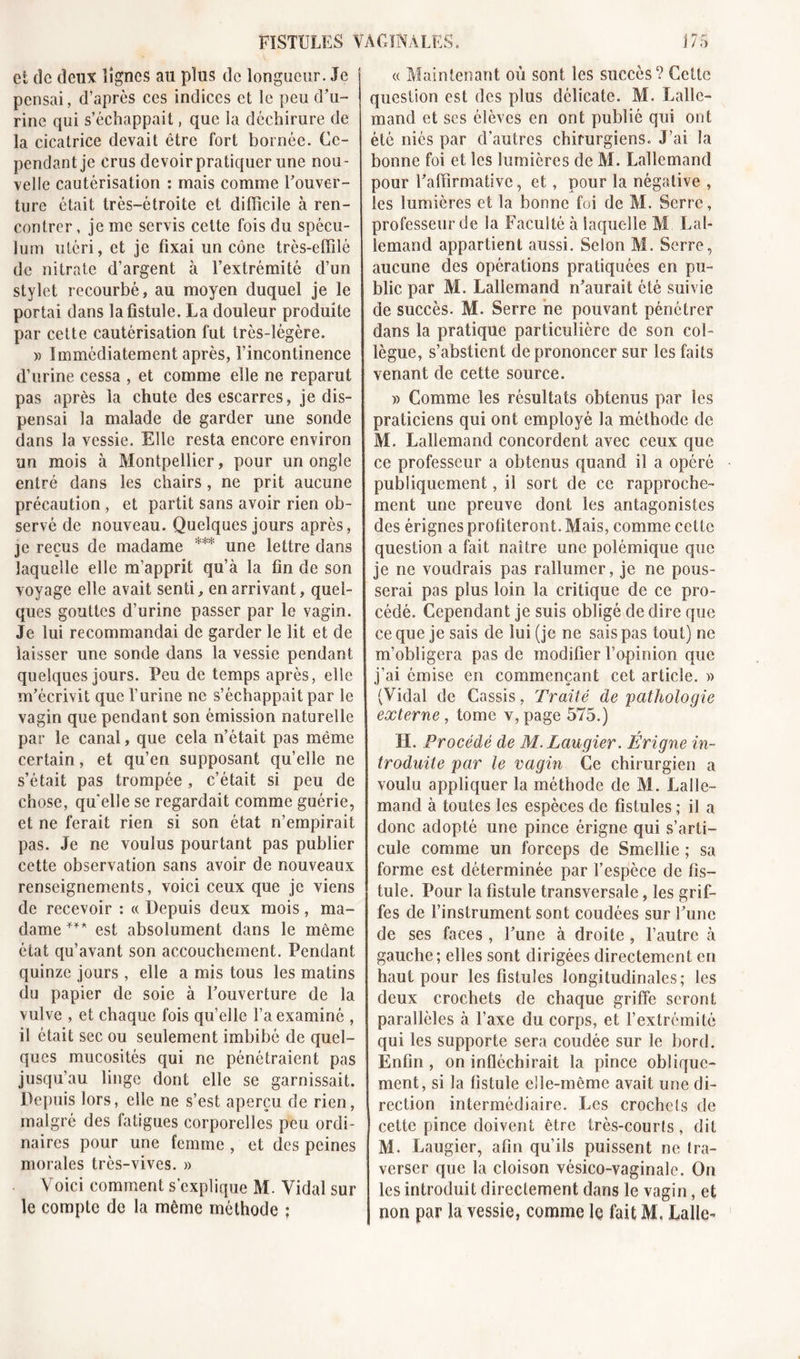 et de deux lignes au plus de longueur. Je pensai, d’après ces indices et le peu d’u- rine qui s’échappait, que la déchirure de la cicatrice devait être fort bornée. Ce- pendant je crus devoir pratiquer une nou- velle cautérisation : mais comme Couver- ture était très-étroite et difficile à ren- contrer , je me servis cette fois du spécu- lum utéri, et je fixai un cône très-effilé de nitrate d’argent à l’extrémité d’un stylet recourbé, au moyen duquel je le portai dans la fistule. La douleur produite par cette cautérisation fut très-légère. » Immédiatement après, l’incontinence d’urine cessa , et comme elle ne reparut pas après la chute des escarres, je dis- pensai la malade de garder une sonde dans la vessie. Elle resta encore environ un mois à Montpellier, pour un ongle entré dans les chairs, ne prit aucune précaution , et partit sans avoir rien ob- servé de nouveau. Quelques jours après, je reçus de madame *** une lettre dans laquelle elle m’apprit qu’à la fin de son voyage elle avait senti, en arrivant, quel- ques gouttes d’urine passer par le vagin. Je lui recommandai de garder le lit et de laisser une sonde dans la vessie pendant quelques jours. Peu de temps après, elle m’écrivit que l’urine ne s’échappait par le vagin que pendant son émission naturelle par le canal, que cela n’était pas même certain, et qu’en supposant qu’elle ne s’était pas trompée, c’était si peu de chose, quelle se regardait comme guérie, et ne ferait rien si son état n’empirait pas. Je ne voulus pourtant pas publier cette observation sans avoir de nouveaux renseignements, voici ceux que je viens de recevoir : « Depuis deux mois, ma- dame *** est absolument dans le même état qu’avant son accouchement. Pendant quinze jours, elle a mis tous les matins du papier de soie à l’ouverture de la vulve , et chaque fois qu’elle l’a examiné , il était sec ou seulement imbibé de quel- ques mucosités qui ne pénétraient pas jusqu’au linge dont elle se garnissait. Depuis lors, elle ne s’est aperçu de rien, malgré des fatigues corporelles peu ordi- naires pour une femme , et des peines morales très-vives. » Voici comment s’explique M. Vidal sur le compte de la même méthode ; « Maintenant où sont les succès? Celle question est des plus délicate. M. Lalle- mand et ses élèves en ont publié qui ont été niés par d’autres chirurgiens. J’ai la bonne foi et les lumières de M. Lallemand pour l’affirmative, et, pour la négative , les lumières et la bonne foi de M. Serre, professeur de la Faculté à laquelle M Lal- lemand appartient aussi. Selon M. Serre, aucune des opérations pratiquées en pu- blic par M. Lallemand n’aurait été suivie de succès. M. Serre ne pouvant pénétrer dans la pratique particulière de son col- lègue, s’abstient de prononcer sur les faits venant de cette source. » Comme les résultats obtenus par les praticiens qui ont employé la méthode de M. Lallemand concordent avec ceux que ce professeur a obtenus quand il a opéré publiquement, il sort de ce rapproche- ment une preuve dont les antagonistes des érignes profiteront. Mais, comme cette question a fait naître une polémique que je ne voudrais pas rallumer, je ne pous- serai pas plus loin la critique de ce pro- cédé. Cependant je suis obligé de dire que ce que je sais de lui (je ne sais pas tout) ne m’obligera pas de modifier l’opinion que j’ai émise en commençant cet article. » (Vidal de Cassis, Traité de pathologie externe, tome y, page 575.) H. Procédé de M. Laugier. Érigne in- troduite par le vagin Ce chirurgien a voulu appliquer la méthode de M. Lalle- mand à toutes les espèces de fistules ; il a donc adopté une pince érigne qui s’arti- cule comme un forceps de Smellie ; sa forme est déterminée par l’espèce de fis- tule. Pour la fistule transversale, les grif- fes de l’instrument sont coudées sur l’une de ses faces , l’une à droite , l’autre à gauche ; elles sont dirigées directement en haut pour les fistules longitudinales; les deux crochets de chaque griffe seront parallèles à l’axe du corps, et F extrémité qui les supporte sera coudée sur le bord. Enfin, on infléchirait la pince oblique- ment, si la fistule elle-même avait une di- rection intermédiaire. Les crochets de cette pince doivent être très-courts, dit M. Laugier, afin qu’ils puissent ne tra- verser que la cloison vésico-vaginale. On les introduit directement dans le vagin, et non par la vessie, comme le fait M. Lalle-