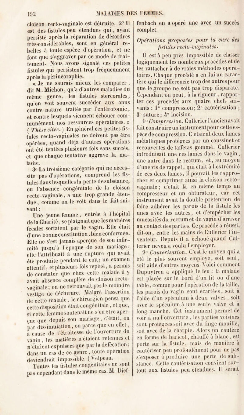 cloison recto-vaginale est détruite. 2° Il est des fistules peu étendues qui, ayant persisté après la réparation de désordres très-considérables, sont en général re- belles à toute espèce d’opération, et ne font que s’aggraver par ce mode de trai- tement. Nous avons signalé ces petites fistules qui persistent trop fréquemment après la périnéoraphie. «Je ne saurais mieux les comparer , dit M. Michon, qu’à d’autres maladies du même genre, les fistules stercorales, qu’on voit souvent succéder aux anus contre nature traités par l’entérotomie, et contre lesquels viennent échouer com- munément nos ressources opératoires. » ( Thèse citée. ) En général ces petites fis- tules recto-vaginales ne doivent pas être opérées, quand déjà d’autres opérations ont été tentées plusieurs fois sans succès, et que chaque tentative aggrave la ma- ladie. 3° La troisième catégorie qui ne néces- site pas d’opérations, comprend les fis- tules dans lesquelles la perte de substance, ou l’absence congénitale de la cloison recto-vaginale, a une trop grande éten- due, comme on le voit dans le fait sui- vant : Une jeune femme, entrée à 1 hôpital de la Charité, se plaignait que les matières fécales sortaient par le vagin. Elle était d une bonne constitution, bien conformée. Elle ne s’est jamais aperçue de son infir- mité jusqu’à l’époque de son mariage; elle l’altribuait à une rupture qui avait été produite pendant le coït; un examen attentif, et plusieurs fois répété, a permis de constater que chez cette malade il y avait absence complète de cloison recto- vaginale; on ne retrouvait pas le moindre vestige de déchirure. Malgré l’assertion de cette malade, le chirurgien pensa que cette disposition était congénitale, et que, si cette femme soutenait ne s’en être aper- çue que depuis son mariage, c’était, ou par dissimulation, ou parce que en effet, à cause de l’étroitesse de l’ouverture du vagin, les matières n étaient retenues et n’étaient expulsées que par la défécation ; dans un cas de ce genre, toute opéiation deviendrait impossible. (Velpeau. Toutes les fistules congénitales ne sont pus cependant dans le même cas. M. Dief- fenbach en a opéré une avec un succès complet. Opérations proposées pour la cure des fistules recto-vaginales» Il est à peu près impossible de classer logiquement les nombreux procédés et de les rattacher à de vraies méthodes opéra- toires. Chaque procédé a en lui un carac- tère qui le différencie trop des autres pour que le groupe ne soit pas trop disparate. Cependant on peut, à la rigueur, rappor- ter ces procédés aux quatre chefs sui- vants : 1° compression; 2° cautérisation ; 3° suture; 4° incision. 1° Compression. Cullerier l’ancien avait fait construire un instrument pour cette es- pèce de compression. C’étaient deux lames métalliques protégées par un coussinet et recouvertes de taffetas gommé. Cullerier introduisait une ces lames dans le vagin, une autre dans le rectum, et, au moyen d’une vis de rappel, qui était à l’extrémité de ces deux lames, il pouvait les rappro- cher et comprimer ainsi la cloison recto- vaginale ; c’était là en même temps un compresseur et un obturateur, car cet instrument avait la double prétention de faire adhérer les parois de la fistule les unes avec les autres, et d’empêcher les mucosités du rectum et du vagin d’arriver au contact des parties. Ce procédé a réussi, dit-on, entre les mains de Cullerier l’in- venteur. Depuis il a échoué quand Cul- lerier neveu a voulu l’employer. 2° Cautérisation. C’est le moyen qui a été le plus souvent employé, soit seul, soit aidé d’autres moyens- Voici comment Dupuytrcn a appliqué le feu : la malade est placée sur le bord d’un lit ou d’une table, comme pour l’opération de la taille, les parois du vagin sont écartées, soit à l’aide d’un spéculum à deux valves, soit avec le spéculum à une seule valve et à long manche. Cet instrument permet de voir à nu l’ouverture, les parties voisines sont protégées soit avec du linge mouillé, soit avec de la charpie. Alors un cautère en forme de haricot, chauffé à blanc, est porté sur la fistule, mais de manière à cautériser peu profondément pour ne pas s’exposer à produire une perte de sub- stance. Cette cautérisation convient sur- tout aux fistules peu étendues. Il serait