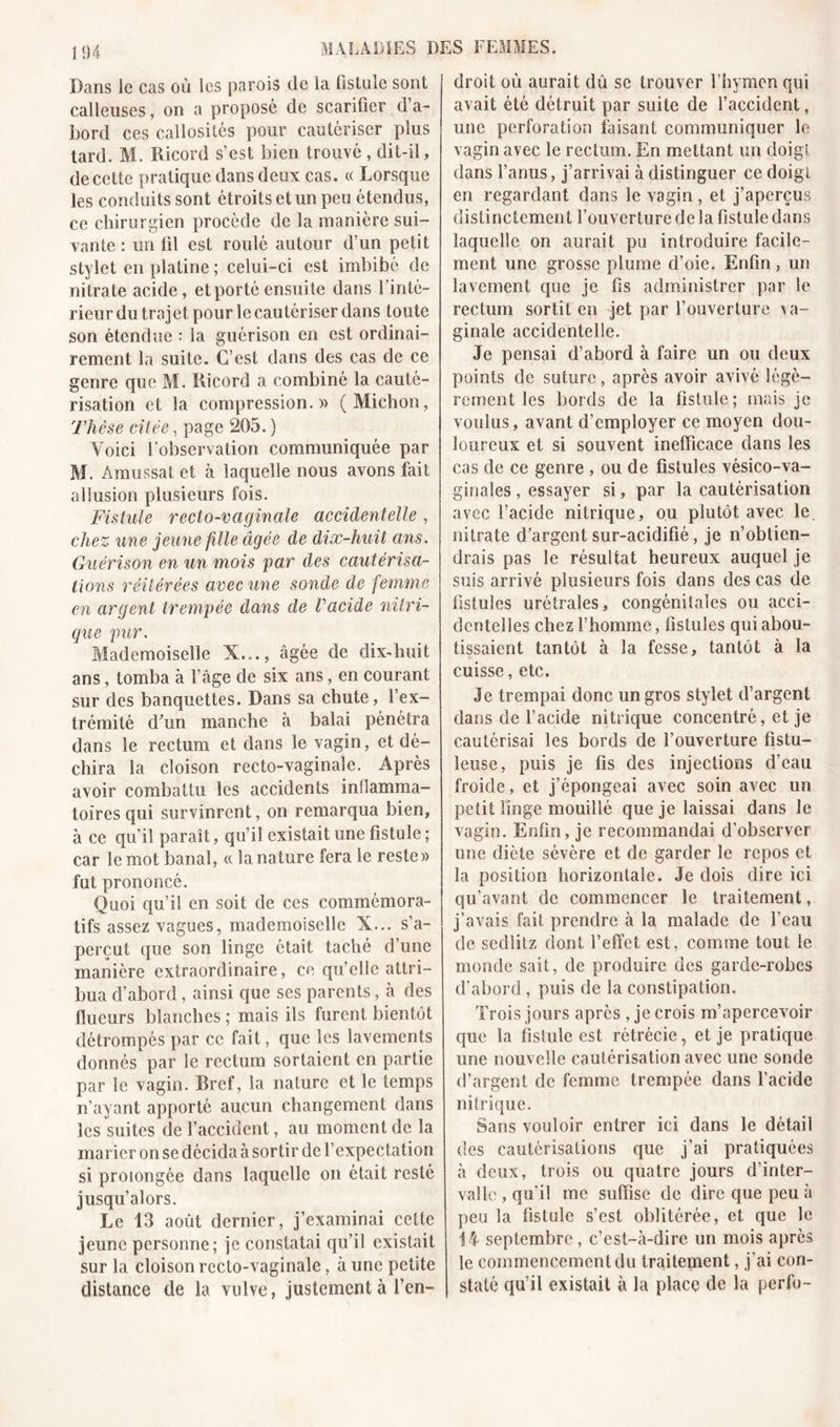 Dans le cas où les parois de la fistule sont calleuses, on a proposé de scarifier d’a- bord ces callosités pour cautériser plus tard. M. Kicord s’est bien trouvé , dit-il, de cette pratique dans deux cas. « Lorsque les conduits sont étroits et un peu étendus, ce chirurgien procède de la manière sui- vante : un fil est roulé autour d’un petit stylet en platine ; celui-ci est imbibé de nitrate acide, et porté ensuite dans l’inté- rieur du trajet pour le cautériser dans toute son étendue : la guérison en est ordinai- rement la suite. C’est dans des cas de ce genre que M. Kicord a combiné la cauté- risation et la compression.)) ( Michon, Thèse citée, page 205. ) Voici l’observation communiquée par M. Amussat et à laquelle nous avons fait allusion plusieurs fois. Fistule recto-vaginale accidentelle, chez une jeune fille âgée de dix-huit ans. Guérison en un mois par des cautérisa- tions réitérées avec une sonde de femme en argent trempée dans de Vacide intri- gue pur. Mademoiselle X..., âgée de dixffiuit ans, tomba à l’âge de six ans, en courant sur des banquettes. Dans sa chute, l’ex- trémité d'un manche à balai pénétra dans le rectum et dans le vagin, et dé- chira la cloison recto-vaginale. Après avoir combattu les accidents inflamma- toires qui survinrent, on remarqua bien, à ce qu’il paraît, qu’il existait une fistule ; car le mot banal, cc la nature fera le reste» fut prononcé. Quoi qu’il en soit de ces commémora- tifs assez vagues, mademoiselle X... s’a- perçut que son linge était taché d’une manière extraordinaire, ce qu’elle attri- bua d’abord, ainsi que ses parents, à des flueurs blanches ; mais ils furent bientôt détrompés par cc fait, que les lavements donnés par le rectum sortaient en partie par le vagin. Bref, la nature et le temps n’ayant apporté aucun changement dans les suites de l’accident, au moment de la marier on se décida à sortir de l’expectation si prolongée dans laquelle on était resté jusqu’alors. Le 13 août dernier, j’examinai cette jeune personne; je constatai qu’il existait sur la cloison recto-vaginale, à une petite distance de la vulve, justement à l’en- droit où aurait dû se trouver l’hymen qui avait été détruit par suite de l’accident, une perfor-ation faisant communiquer le vagin avec le rectum. En mettant un doigt dans l’anus, j’arrivai à distinguer ce doigt en regardant dans le vagin , et j’aperçus distinctement l’ouverture delà fistule dans laquelle on aurait pu introduire facile- ment une grosse plume d’oie. Enfin, un lavement que je fis administrer par le rectum sortit en jet par l’ouverture va- ginale accidentelle. Je pensai d’abord à faire un ou deux points de suture, après avoir avivé légè- rement les bords de la fistule; mais je voulus, avant d’employer ce moyen dou- loureux et si souvent inefficace dans les cas de ce genre , ou de fistules vésico-va- ginales , essayer si, par la cautérisation avec l’acide nitrique, ou plutôt avec le nitrate d’argent sur-acidifié, je n’obtien- drais pas le résultat heureux auquel je suis arrivé plusieurs fois dans des cas de fistules urétrales, congénitales ou acci- dentelles chez l’homme, fistules qui abou- tissaient tantôt à la fesse, tantôt à la cuisse, etc. Je trempai donc un gros stylet d’argent dans de l’acide nitrique concentré, et je cautérisai les bords de l’ouverture fistu- leuse, puis je fis des injections d’eau froide, et j’épongeai avec soin avec un petit linge mouillé que je laissai dans le vagin. Enfin, je recommandai d’observer une diète sévère et de garder le repos et la position horizontale. Je dois dire ici qu’avant de commencer le traitement, j’avais fait prendre à la malade de l’eau de sedlitz dont l’effet est, comme tout le monde sait, de produire des garde-robes d’abord , puis de la constipation. Trois jours après , je crois m’apercevoir que la fistule est rétrécie, et je pratique une nouvelle cautérisation avec une sonde d’argent de femme trempée dans l’acide nitrique. Sans vouloir entrer ici dans le détail des cautérisations que j’ai pratiquées à deux, trois ou quatre jours d’inter- valle , qu’il me suffise de dire que peu à peu la fistule s’est oblitérée, et que le 14 septembre, c’est-à-dire un mois apres le commencement du traitement, j’ai con- staté qu’il existait à la place de la perfo-