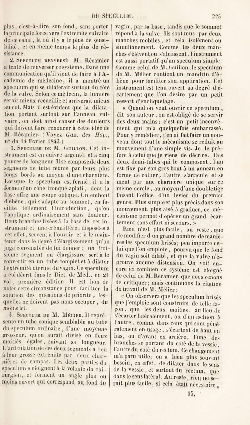 plus, c’est-à-dire son fond, sans porter la principale force vers l’extrémité vulvaire de ce canal, là où il y a le plus de sensi- bilité , et en même temps le plus de ré- sistance. 2. Spéculum renversé. M. Récamier a tenté de renverser ce système. Dans une communication qu’il vient de faire à l’A- cadémie de médecine, il a montré un spéculum qui se dilaterait surtout du côté de la vulve. Selon ce médecin, la lumière serait mieux recueillie et arriverait mieux au col. Mais il est évident que la dilata- tion portant surtout sur l’anneau vul- vaire, on doit ainsi causer des douleurs qui doivent faire renoncer à cette idée de M. Récamier. (Voyez Gaz. des Hop., n° du 14 février 1843.) 3. Spéculum de M. Güillqn. Cet in- strument est en cuivre argenté, et a cinq pouces de longueur. Il se compose de deux segments de tube réunis par leurs plus longs bords au moyen d’une charnière. Lorsque le spéculum est fermé, il a la forme d’un cône tronqué aplati, dont la base offre une coupe oblique. Un embout d’ébène , qui s’adapte au sommet, en fa- cilite tellement l’introduction, qu’on l'applique ordinairement sans douleur. Deux branches fixées à la base de cet in- strument et une crémaillère, disposées à cet effet, servent à l’ouvrir et à le main- tenir dans le degré d’élargissement qu’on juge convenable de lui donner ; un troi- sième segment ou élargissure sert à le convertir en un tube complet et à dilater l’extrémité utérine duvagin. Ce spéculum a été décrit dans le Dict. de Méd., en 21 vol., première édition. U est bon de noter cette circonstance pour faciliter la solution des questions de priorité , les- quelles ne doivent pas nous occuper , du moins ici. 4. Spéculum de M. Mêlier. Ï1 repré- sente un tube conique semblable au tube du spéculum ordinaire , d’une moyenne grosseur, qu’on aurait divisé en deux moitiés égales, suivant sa longueur. L’articulation de ces deux segments a lieu à leur grosse extrémité par deux char- nières de compas. Les deux parties du spéculum s’éloignent à la volonté du chi- rurgien, et forment un angle plus ou moins ouvert qui correspond au fond du «-V /t (P vagin , par sa base, tandis que le sommet répond à la vulve. Ils sont mus par deux manches mobiles, et cela isolément ou simultanément. Comme les deux man- ches s’élèvent ou s’abaissent, l’instrument est aussi portatif qu’un spéculum simple. Comme celui de M. Guillon,le spéculum de M. Mêlier contient un mandrin d’é- bène pour faciliter son application. Cet instrument est tenu ouvert au degré d’é- cartement que l’on désire par un petit ressort d’encliquetage. « Quand on veut ouvrir ce spéculum , dit son auteur , on est obligé de se servir des deux mains ; c’est un petit inconvé- nient qui m’a quelquefois embarrassé. Pour y rémédier, j’en ai fait faire un nou- veau dont tout le mécanisme se réduit au mouvement d’une simple vis. Je le pré- fère à celui que je viens de décrire. Des deux demi-tubes qui le composent, l’un est fixé par son gros bout à un anneau en forme de collier, l’autre s’articule et se meut par une charnière unique sur ce même cercle, au moyen d’une double tige faisant l’office d’un levier du premier genre. Plus simple et plus précis dans son mouvement, plus aisé à graduer, ce mé- canisme permet d’opérer un grand écar- tement sans effort ni secours. » Rien n’est plus facile , au reste , que de modifier d’un grand nombre de maniè- res les spéculum brisés; peu importe ce- lui que l’on emploie, pourvu que le fond du vagin soit dilaté, et que la vulve n’é- prouve aucune distension. On voit en- core ici combien ce système est éloigné de celui de M. Récamier, que nous venons de critiquer; mais continuons la citation du travail de M. Mêlier : « On observera que les spéculum brisés que j’emploie sont construits de telle fa- çon , que les deux moitiés, au lieu de s’écarter latéralement, ou d’un ischion à l’autre , comme dans ceux qui sont géné- ralement en usage , s’écartent de haut en bas, ou d’avant en arrière, l’une des branches se portant du côté de la vessie l’autre du côté du rectum. Ce changement m’a paru utile; on a bien plus souvent besoin, en effet, de dilater dans le sens de la vessie , et surtout du rectum, que dans le sens latéral. Au reste, rien ne se- rait plus facile, si cela était nécessaire s