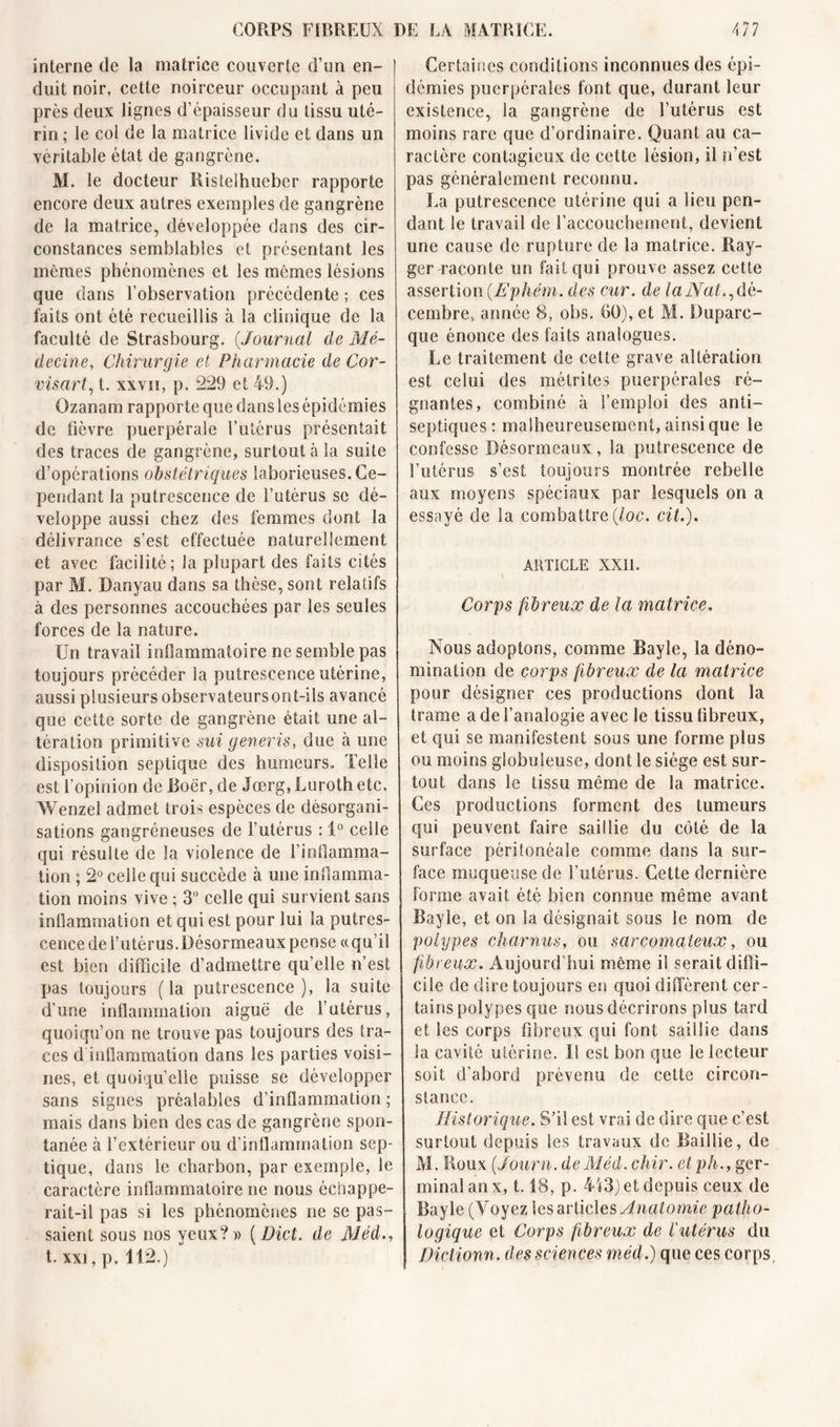 interne de la matrice couverte d’un en- duit noir, cette noirceur occupant à peu près deux lignes d’épaisseur du tissu uté- rin; le col de la matrice livide et dans un véritable état de gangrène. M. le docteur Ristelhueber rapporte encore deux autres exemples de gangrène de la matrice, développée dans des cir- constances semblables et présentant les mêmes phénomènes et les mêmes lésions que dans l’observation précédente ; ces faits ont été recueillis à la clinique de la faculté de Strasbourg. (.Journal de Mé- decine, Chirurgie et Pharmacie de Cor- visart, t. xxvii, p. 229 et 49.) Ozanam rapporte que dans les épidémies de fièvre puerpérale l’utérus présentait des traces de gangrène, surtout à la suite d’opérations obstétriques laborieuses. Ce- pendant la putrescence de l’utérus se dé- veloppe aussi chez des femmes dont la délivrance s’est effectuée naturellement et avec facilité; la plupart des faits cités par M. Danyau dans sa thèse, sont relatifs à des personnes accouchées par les seules forces de la nature. Un travail inflammatoire ne semble pas toujours précéder la putrescence utérine, aussi plusieurs observateurs ont-ils avancé que cette sorte de gangrène était une al- tération primitive sui generis, due à une disposition septique des humeurs. Telle est l’opinion de Boër, de Jœrg, Luroth etc. AVenzel admet trois espèces de désorgani- sations gangréneuses de l’utérus : 1° celle qui résulte de la violence de l’inflamma- tion ; 2° celle qui succède à une inflamma- tion moins vive ; 3° celle qui survient sans inflammation et qui est pour lui la putres- cence de l’utérus.Désormeaux pense «qu’il est bien difficile d’admettre qu’elle n’est pas toujours (la putrescence), la suite d’une inflammation aiguë de l’utérus, quoiqu’on ne trouve pas toujours des tra- ces d inflammation dans les parties voisi- nes, et quoiqu’elle puisse se développer sans signes préalables d’inflammation ; mais dans bien des cas de gangrène spon- tanée à l’extérieur ou d’inflammation sep- tique, dans le charbon, par exemple, le caractère inflammatoire ne nous échappe- rait-il pas si les phénomènes ne se pas- saient sous nos yeux?» (Dict. de Méd t. xxi, p. 112.) Certaines conditions inconnues des épi- démies puerpérales font que, durant leur existence, la gangrène de l’utérus est moins rare que d’ordinaire. Quant au ca- ractère contagieux de cette lésion, il n’est pas généralement reconnu. La putrescence utérine qui a lieu pen- dant le travail de l’accouchement, devient une cause de rupture de la matrice. Ray- ger raconte un fait qui prouve assez cette assertion (Ephém. des cur. de la Nat ^dé- cembre, année 8, obs. 60), et M. Duparc- que énonce des faits analogues. Le traitement de celte grave altération est celui des métrites puerpérales ré- gnantes, combiné à l’emploi des anti- septiques: malheureusement,ainsique le confesse Désormeaux, la putrescence de l’utérus s’est toujours montrée rebelle aux moyens spéciaux par lesquels on a essayé de la combattre (loc. cit.). ARTICLE XXII. Corps fibreux de la matrice. Nous adoptons, comme Bayle, la déno- mination de corps fibreux de la matrice pour désigner ces productions dont la trame a de l’analogie avec le tissu fibreux, et qui se manifestent sous une forme plus ou moins globuleuse, dont le siège est sur- tout dans le tissu même de la matrice. Ces productions forment des tumeurs qui peuvent faire saillie du côté de la surface péritonéale comme dans la sur- face muqueuse de l’utérus. Cette dernière forme avait été bien connue même avant Bayle, et on la désignait sous le nom de polypes charnus, ou sarcomateux, ou fibreux. Aujourd’hui même il serait diffi- cile de dire toujours en quoi diffèrent cer- tains polypes que nous décrirons plus tard et les corps fibreux qui font saillie dans la cavité utérine. I! est bon que le lecteur soit d’abord prévenu de cette circon- stance. Historique. S’il est vrai de dire que c’est surtout depuis les travaux de Saillie, de M. Roux (.Journ. de Méd. chir. et ph., ger- minal an x, 1.18, p. 413) et depuis ceux de Bayle (Voyez les articles Anatomie patho- logique et Corps fibreux de l'utérus du Dictionn. des sciences méd.) que ces corps.