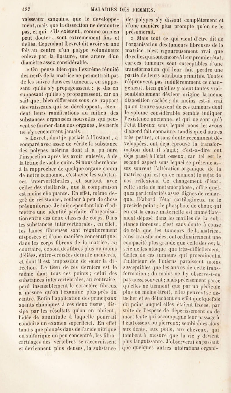 vaisseaux sanguins, que le développe- ment, mais que la dissection ne démontre pas, et qui, s'ils existent, comme on n’en peut douter , sont extrêmement fins et déliés. Cependant Levretdit avoir vu une fois au centre d’un polype volumineux enlevé par la ligature, une artère d’un diamètre assez considérable. » On pense bien que l’extrême ténuité des nerfs de la matrice ne permettrait pas de les suivre dans ces tumeurs, en suppo- sant qu’ils s'y propageassent ; je dis en supposant qu’ils s’y propageassent, car on sait que, bien différents sous ce rapport des vaisseaux qui se développent, éten- dent leurs ramifications au milieu des substances organisées nouvelles qui peu- vent se former dans nos organes , les nerfs ne s’y rencontrent jamais. » Levret, dont je parlais à l’instant, a comparé avec assez de vérité la substance des polypes utérins dont il a pu faire l’inspection après les avoir enlevés, à de la tétine de vache cuite. Si nous cherchons à la rapprocher de quelque organe connu de notre économie, c’est avec les substan- ces intervertébrales , et surtout avec celles des vieillards, que la comparaison est moins choquante. En effet, même de- gré de résistance , couleur à peu de chose près uniforme. Je suis cependant loin d’ad- mettre une identité parfaite d’organisa- tion entre ces deux classes de corps. Dans les substances intervertébrales, en effet, les lames fibreuses sont régulièrement disposées et d’une manière concentrique; dans les corps fibreux de la matrice, au contraire, ce sont des fibres plus ou moins déliées, entre-croisées de mil le manières, et dont il est impossible de saisir la di- rection. Le tissu de ces derniers est le même dans tous ces points ; celui des substances intervertébrales, au contraire, perd insensiblement le caractère fibreux à mesure qu’on l’examine plus près du centre. Enfin l’application des principaux agents chimiques à ces deux tissus, dis- sipe parles résultats qu’on en obtient, l’idée de similitude à laquelle pourrait conduire un examen superficiel. En effet tandis que plongés dans de l’acide nitrique ou sulfurique un peu concentré, les fibro- cartilages des vertèbres se raccornissent et deviennent plus denses, la substance des polypes s’y dissout complètement et d’une manière plus prompte qu’on ne le présumerait. » Mais tout ce qui vient d’être dit de l’organisation des tumeurs fibreuses de la matrice n’est rigoureusement vrai que de celles qui sont encore à leur premier état, car ces tumeurs sont susceptibles d’une transformation qui leur fait perdre une partie de leurs attributs primitifs. Toutes n’éprouvent pas indifféremment ce chan- gement, bien qu’elles y aient toutes vrai- semblablement dès leur origine la même disposition cachée; du moins est-il vrai qu’on trouve souvent de ces tumeurs dont le volume considérable semble indiquer l’existence ancienne, et qui ne sont qu’à l’état fibreux sous lequel nous les avons d’abord fait connaître, tandis que d’autres très-petites, et sans doute récemment dé- veloppées, ont déjà éprouvé la transfor- mation dont il s’agit; c’est-à-dire ont déjà passé à l’état osseux; car tel est le second aspect sous lequel se présente as- sez souvent l’altération organique de la matrice qui est eu ce moment le sujet de nos réflexions. Ce changement d’état, cette sorte de métamorphose, offre quel- ques particularités assez dignes de remar- que. D’abord l’état cartilagineux ne le précède point ; le phosphate de chaux qui en est la cause matérielle est immédiate- ment déposé dans les mailles de la sub- stance fibreuse; c’est sans doute à cause de cela que les tumeurs de la matrice, ainsi transformées, ont ordinairement une compacité plus grande que celle des os ; la scie ne les attaque que très-difficilement. Celles de ces tumeurs qui proéminent à l’intérieur de l’utérus paraissent moins susceptibles que les autres de cette trans- formation ; du moins ne l’y observe-t-on pas aussi souvent; mais précisément parce qu’elles ne tiennent que par un pédicule plus ou moins étroit, elles peuvent se dé- tacher et se détachent en effet quelquefois du point auquel elles étaient fixées, par suite de l’espèce de dépérissement ou de mort lente qui accompagne leur passage à l’état osseux ou pierreux; semblables alors aux dents, aux poils, aux cheveux, qui tombent à mesure que la vie y devient plus languissante. J’observerai en passant que quelques autres altérations organi-