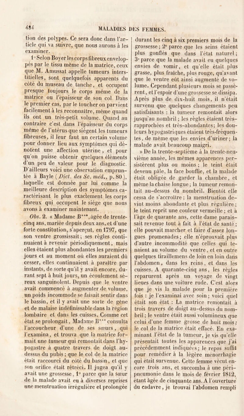 tion des polypes. Ce sera donc dans l’ar- ticle qui va suivre, que nous aurons à les examiner. 1° Selon Boyer les corps fibreux envelop- pés par le tissu même de la matrice, ceux que M. Amussat appelle tumeurs inters- titielles, sont quelquefois apparents du côté du museau de tanche, et occupent presque toujours le corps même de la matrice ou l’épaisseur de son col Dans le premier cas, par le toucher on parvient facilement à les reconnaître, même quand ils ont un très-petit volume. Quand au contraire c’est dans l’épaisseur du corps même de l’utérus que siègent les tumeurs fibreuses, il leur faut un certain volume pour donner lieu aux symptômes qui dé- notent une affection utérine , et pour qu’on puisse obtenir quelques éléments d’un peu de valeur pour le diagnostic. D’ailleurs voici une observation emprun- tée à Bayle ( Dict. des Sc. méd., p. 80 ), laquelle est donnée par lui comme la meilleure description des symptômes ca- ractérisant le plus exactement les corps fibreux qui occupent le siège que nous avons à examiner maintenant. Obs. 2. « Madame B***, âgée de trente- cinq ans, mariée depuis deux ans, et d’une forte constitution, s’aperçut, en 1797, que son ventre grossissait ; ses règles conti- nuaient à revenir périodiquement, mais elles étaient plus abondantes les premiers jours et au moment où elles auraient dû cesser, elles continuaient à paraître par instants, de sorte qu’il y avait encore, du- rant sept à huit jours, un écoulement sé- reux sanguinolent. Depuis que le ventre avait commencé à augmenter de volume, un poids incommode se faisait sentir dans le bassin, et il y avait une sorte de gêne et de malaise indéfinissable dans la région lombaire et dans les cuisses. Comme cet état se prolongait, Madame B*** consulta l’accoucheur d’une de ses sœurs, qui l’examina, et trouva que la matrice for- mait une tumeur qui remontait dans l’hy- pogastre à quatre travers de doigt au- dessus du pubis ; que le col de la matrice était raccourci du côté du bassin, et que son orifice était rétréci. Il jugea qu’il y avait une grossesse, 1° parce que la sœur de la malade avait eu à diverses reprises une menstruation irrégulière et prolongée durant les cinq à six premiers mois de la grossesse ; 2° parce que les seins étaient plus gonûés que dans l’état naturel ; 3° parce que la malade avait eu quelques envies de vomir, et quelle était plus grasse, plus fraîche, plus rouge, qu’avant que le ventre eût ainsi augmenté de vo- lume. Cependant plusieurs mois se passè- rent, et l’espoir d’une grossesse se dissipa. Après plus de dix-huit mois, il n’était survenu que quelques changements peu satisfaisants : la tumeur remontait alors jusqu’au nombril ; les règles étaient très- rapprochées et très-abondantes; les dou- leurs hypogastriques étaient très-fréquen- tes, de même que les envies d’uriner; la malade avait beaucoup maigri. » De la trente-septième à la trente-neu- vième année, les mêmes apparences per- sistèrent plus ou moins ; le teint était devenu pâle, la face bouffie, et la malade était obligée de garder la chambre, et même la chaise longue ; la tumeur remon- tait au-dessus du nombril. Bientôt elle cessa de s’accroître ; la menstruation de- vint moins abondante et plus régulière ; le teint reprit une couleur vermeille ; et à l’àge de quarante ans, cette dame parais- sait revenue tout à fait à l’état de santé ; elle pouvait marcher et faire d’assez lon- gues promenades; elle n’éprouvait plus d’autre incommodité que celles qui te- naient au volume du ventre, et en outre quelques tiraiîlemens de loin en loin dans l'abdomen „ dans les reins, et dans les cuisses. A quarante-cinq ans, les règles reparurent après un voyage de vingt lieues dans une voiture rude. C’est alors que je vis la malade pour la première fois : je l’examinai avec soin ; voici quel était son état : La matrice remontait à trois travers de doigt au-dessus du nom- bril; le ventre était aussi volumineux que celui d’une femme grosse de huit mois; le col de la matrice était effacé. En exa- minant l’état de la tumeur, je vis qu’elle présentait toutes les apparences que j’ai précédemment indiquées; le repos suffit pour remédier à la légère ménorrhagie qui était survenue. Cette femme vécut en- core trois ans, et succomba à une péri- pneumonie dans le mois de février 1812, étant âgée de cinquante ans. A l’ouverture du cadavre, je trouvai l'abdomen rempli