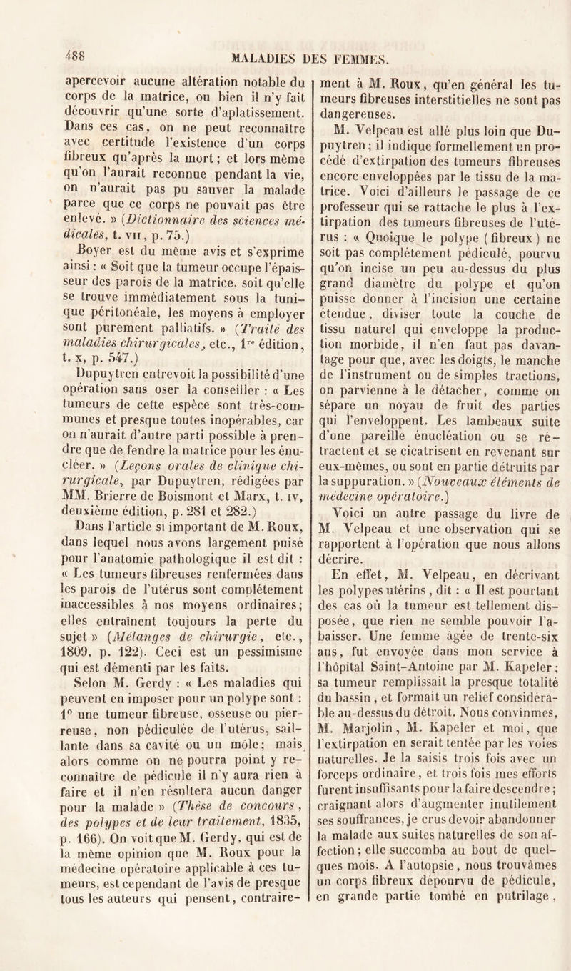 apercevoir aucune altération notable du corps de la matrice, ou bien il n’y fait découvrir qu’une sorte d’aplatissement. Dans ces cas, on ne peut reconnaître avec certitude l’existence d’un corps fibreux qu’après la mort ; et lors même qu’on l’aurait reconnue pendant la vie, on n’aurait pas pu sauver la malade parce que ce corps ne pouvait pas être enlevé. » (Dictionnaire des sciences mé- dicales, t. vu, p. 75.) -Boyer est du même avis et s'exprime ainsi : « Soit que la tumeur occupe l’épais- seur des parois de la matrice, soit qu’elle se trouve immédiatement sous la tuni- que péritonéale, les moyens à employer sont purement palliatifs. » (:Traite des maladies chirurgicalesetc., ire édition, t. x, p. 547.) üupuytren entrevoit la possibilité d’une opération sans oser la conseiller : « Les tumeurs de cette espèce sont très-com- munes et presque toutes inopérables, car on n’aurait d’autre parti possible à pren- dre que de fendre la matrice pour les énu- cléer. » (Leçons orales de clinique chi- rurgicale, par Dupuytren, rédigées par MM. Brierre de Boismont et Marx, t. iv, deuxième édition, p. 281 et 282.) Dans l’article si important de M. Roux, dans lequel nous avons largement puisé pour l’anatomie pathologique il est dit : « Les tumeurs fibreuses renfermées dans les parois de l’utérus sont complètement inaccessibles à nos moyens ordinaires; elles entraînent toujours la perte du sujet» (Mélanges de chirurgie, etc., 1809, p. 122). Ceci est un pessimisme qui est démenti par les faits. Selon M. Gerdy : « Les maladies qui peuvent en imposer pour un polype sont : 1° une tumeur fibreuse, osseuse ou pier- reuse , non pédiculée de l’utérus, sail- lante dans sa cavité ou un môle; mais alors comme on ne pourra point y re- connaître de pédicule il n’y aura rien à faire et il n’en résultera aucun danger pour la malade » (Thèse de concours , des polypes et de leur traitement, 1835, p. 166). On voit que M. Gerdy, qui est de la même opinion que M. Roux pour la médecine opératoire applicable à ces tu- meurs, est cependant de l’avis de presque tous les auteurs qui pensent, contraire- ment à M, Roux, qu’en général les tu- meurs fibreuses interstitielles ne sont pas dangereuses. M. Velpeau est allé plus loin que Du- puytren; il indique formellement un pro- cédé d’extirpation des tumeurs fibreuses encore enveloppées par le tissu de la ma- trice. Voici d’ailleurs le passage de ce professeur qui se rattache le plus à l’ex- tirpation des tumeurs fibreuses de l’uté- rus : « Quoique le polype ( fibreux ) ne soit pas complètement pédiculé, pourvu quVn incise un peu au-dessus du plus grand diamètre du polype et qu’on puisse donner à l’incision une certaine étendue, diviser toute la couche de tissu naturel qui enveloppe la produc- tion morbide, il n’en faut pas davan- tage pour que, avec les doigts, le manche de l’instrument ou de simples tractions, on parvienne à le détacher, comme on sépare un noyau de fruit des parties qui l’enveloppent. Les lambeaux suite d’une pareille énucléation ou se ré- tractent et se cicatrisent en revenant sur eux-mêmes, ou sont en partie détruits par la suppuration. » (.Nouveaux éléments de médecine opératoire.) Voici un autre passage du livre de M. Velpeau et une observation qui se rapportent à l’opération que nous allons décrire. En effet, M. Velpeau, en décrivant les polypes utérins , dit : cc II est pourtant des cas où la tumeur est tellement dis- posée, que rien ne semble pouvoir l’a- baisser. Une femme âgée de trente-six ans, fut envoyée dans mon service à l’hôpital Saint-Antoine par M. Kapeler ; sa tumeur remplissait la presque totalité du bassin , et formait un relief considéra- ble au-dessus du détroit. Nous convînmes, M. Marjolin, M. Kapeler et moi, que l’extirpation en serait tentée par les voies naturelles. Je la saisis trois fois avec un forceps ordinaire, et trois fois mes efforts furent insuffisants pour la faire descendre ; craignant alors d’augmenter inutilement ses souffrances, je crus devoir abandonner la malade aux suites naturelles de son af- fection ; elle succomba au bout de quel- ques mois. A l’autopsie, nous trouvâmes un corps fibreux dépourvu de pédicule, en grande partie tombé en putrilage ,