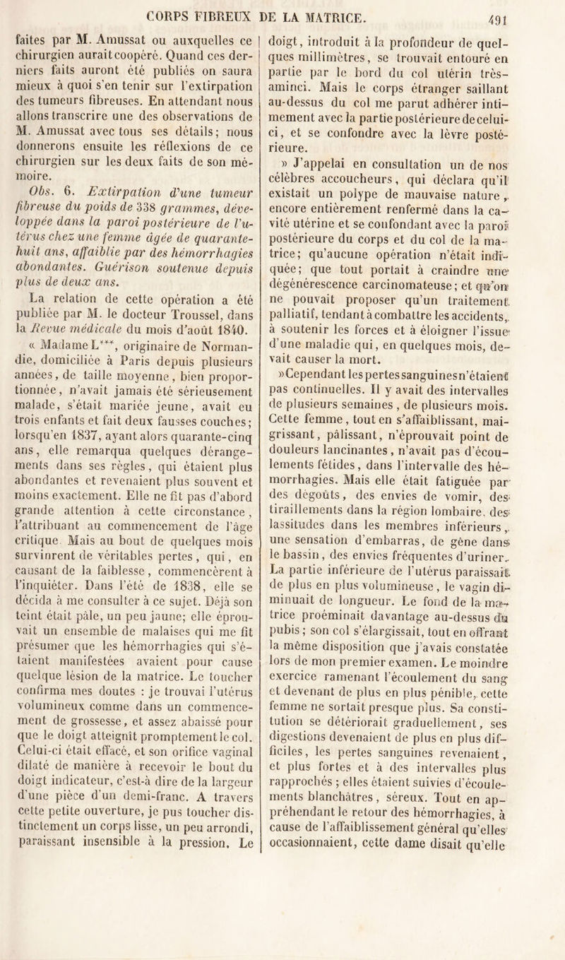 faites par M. Amussat ou auxquelles ce chirurgien aurait coopéré. Quand ces der- niers faits auront été publiés on saura mieux à quoi s’en tenir sur l’extirpation des tumeurs fibreuses. En attendant nous allons transcrire une des observations de M. Amussat avec tous ses détails; nous donnerons ensuite les réflexions de ce chirurgien sur les deux faits de son mé- moire. Obs. 6. Extirpation d'une tumeur fibreuse du poids de 338 grammes, déve- loppée dans la paroi postérieure de Vu- térus chez une femme âgée de quarante- huit ans, affaiblie par des hémorrhagies abondantes. Guérison soutenue depuis plus de deux ans. La relation de cette opération a été publiée par M. le docteur Troussel, dans la Revue médicale du mois d’août 1840. &lt;c Madame L***, originaire de Norman- die, domiciliée à Paris depuis plusieurs années, de taille moyenne, bien propor- tionnée , n’avait jamais été sérieusement malade, s’était mariée jeune, avait eu trois enfants et fait deux fausses couches; lorsqu’en 1837, ayant alors quarante-cinq ans, elle remarqua quelques dérange- ments dans ses règles, qui étaient plus abondantes et revenaient plus souvent et moins exactement. Elle ne fit pas d’abord grande attention à cette circonstance, l’attribuant au commencement de l’àge critique. Mais au bout de quelques mois survinrent de véritables pertes , qui, en causant de la faiblesse , commencèrent à l’inquiéter. Dans l’été de 1838, elle se décida à me consulter à ce sujet. Déjà son teint était pâle, un peu jaune; elle éprou- vait un ensemble de malaises qui me fit présumer que les hémorrhagies qui s’é- taient manifestées avaient pour cause quelque lésion de la matrice. Le toucher confirma mes doutes : je trouvai l’utérus volumineux comme dans un commence- ment de grossesse, et assez abaissé pour que le doigt atteignît promptement le col. Celui-ci était effacé, et son orifice vaginal dilaté de manière à recevoir le bout du doigt indicateur, c’est-à dire de la largeur d’une pièce d’un demi-franc. A travers cette petite ouverture, je pus toucher dis- tinctement un corps lisse, un peu arrondi, paraissant insensible à la pression. Le 491 doigt, introduit à la profondeur de quel- ques millimètres, se trouvait entouré en partie par le bord du col utérin très— aminci. Mais le corps étranger saillant au-dessus du col me parut adhérer inti- mement avec la partie postérieure decelui- ci, et se confondre avec la lèvre posté- rieure. » J’appelai en consultation un de nos célèbres accoucheurs, qui déclara qu’il existait un polype de mauvaise nature , encore entièrement renfermé dans la ca- vité utérine et se confondant avec la parof postérieure du corps et du col de la ma- trice; qu’aucune opération n’était indi- quée; que tout portait à craindre une1 dégénérescence carcinomateuse; et qn*on? ne pouvait proposer qu’un traitement, palliatif, tendant à combattre les accidents,, à soutenir les forces et à éloigner l’issue* d’une maladie qui, en quelques mois, de- vait causer la mort. Cependant lespertessanguinesn’étaienl pas continuelles. Il y avait des intervalles de plusieurs semaines , de plusieurs mois. Cette femme, tout en s’affaiblissant, mai- grissant, pâlissant, n’éprouvait point de douleurs lancinantes, n’avait pas d’écou- lements fétides, dans l’intervalle des hé- morrhagies. Mais elle était fatiguée par des dégoûts, des envies de vomir, des* tiraillements dans la région lombaire. des; lassitudes dans les membres inférieurs,, une sensation d’embarras, de gêne dans; le bassin, des envies fréquentes d’uriner.. La partie inférieure de l’utérus paraissait de plus en plus volumineuse , le vagin di- minuait de longueur. Le fond de la mon trice proéminait davantage au-dessus du pubis ; son col s’élargissait, tout en offrant la même disposition que j’avais constatée lors de mon premier examen. Le moindre exercice ramenant l’écoulement du sang et devenant de plus en plus pénible, cette femme ne sortait presque plus. Sa consti- tution se détériorait graduellement, ses digestions devenaient de plus en plus dif- ficiles, les pertes sanguines revenaient, et plus fortes et à des intervalles plus rapprochés ; elles étaient suivies d’écoule- ments blanchâtres, séreux. Tout en ap- préhendant le retour des hémorrhagies, à cause de l’affaiblissement général qu’elles occasionnaient, cette dame disait qu’elle