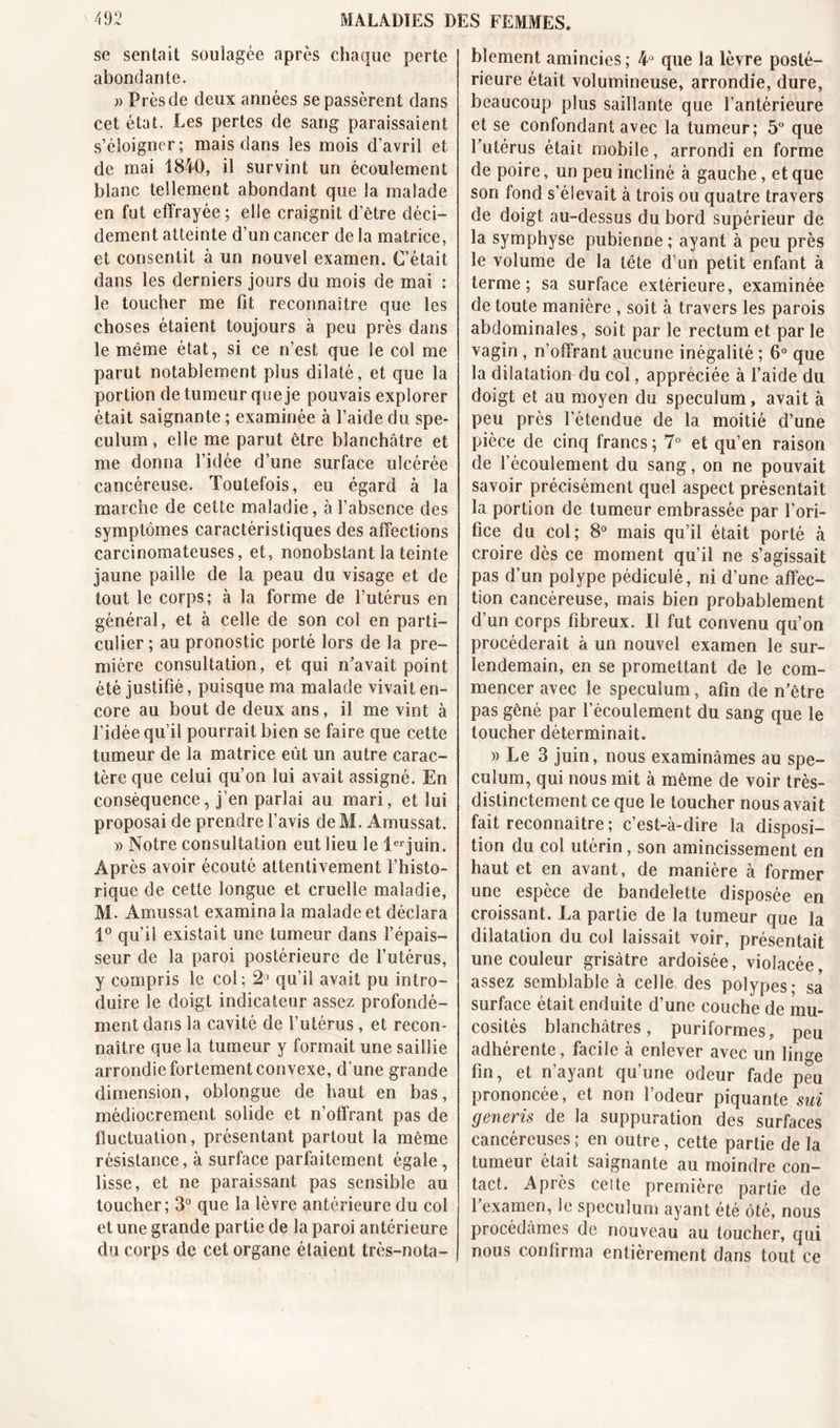 se sentait soulagée après chaque perte abondante. » Près de deux années se passèrent dans cet état. Les pertes de sang paraissaient s’éloigner; mais dans les mois d’avril et de mai 1840, il survint un écoulement blanc tellement abondant que la malade en fut effrayée ; elle craignit d’être déci- dément atteinte d’un cancer de la matrice, et consentit à un nouvel examen. C’était dans les derniers jours du mois de mai : le toucher me fit reconnaître que les choses étaient toujours à peu près dans le même état, si ce n’est que le col me parut notablement plus dilaté, et que la portion de tumeur que je pouvais explorer était saignante ; examinée à l’aide du spé- culum , elle me parut être blanchâtre et me donna l’idée d’une surface ulcérée cancéreuse. Toutefois, eu égard à la marche de cette maladie, à l’absence des symptômes caractéristiques des affections carcinomateuses, et, nonobstant la teinte jaune paille de la peau du visage et de tout le corps; à la forme de l’utérus en général, et à celle de son col en parti- culier ; au pronostic porté lors de la pre- mière consultation, et qui n'avait point été justifié, puisque ma malade vivait en- core au bout de deux ans, il me vint à l’idée qu’il pourrait bien se faire que cette tumeur de la matrice eût un autre carac- tère que celui qu’on lui avait assigné. En conséquence, j’en parlai au mari, et lui proposai de prendre l’avis de M. Amussat. » Notre consultation eut lieu le lerjuin. Après avoir écouté attentivement l’histo- rique de cette longue et cruelle maladie, M. Amussat examina la malade et déclara 1° qu’il existait une tumeur dans l’épais- seur de la paroi postérieure de l’utérus, y compris le col; 2° qu’il avait pu intro- duire le doigt indicateur assez profondé- ment dans la cavité de l’utérus, et recon- naître que la tumeur y formait une saillie arrondie fortement convexe, d une grande dimension, oblongue de haut en bas, médiocrement solide et n’offrant pas de fluctuation, présentant partout la même résistance, à surface parfaitement égale, lisse, et ne paraissant pas sensible au toucher; 3° que la lèvre antérieure du col et une grande partie de la paroi antérieure du corps de cet organe étaient très-nota- blement amincies; 4û que la lèvre posté- rieure était volumineuse, arrondie, dure, beaucoup plus saillante que l’antérieure et se confondant avec la tumeur; 5° que l'utérus était mobile, arrondi en forme de poire, un peu incliné à gauche, et que son fond s’élevait à trois ou quatre travers de doigt au-dessus du bord supérieur de la symphyse pubienne ; ayant à peu près le volume de la tête d’un petit enfant à terme; sa surface extérieure, examinée de toute manière , soit à travers les parois abdominales, soit par le rectum et par le vagin, n’offrant aucune inégalité ; 6° que la dilatation du col, appréciée à l’aide du doigt et au moyen du spéculum, avait à peu près l’étendue de la moitié d’une pièce de cinq francs; 7° et qu’en raison de l’écoulement du sang, on ne pouvait savoir précisément quel aspect présentait la portion de tumeur embrassée par l’ori- fice du col; 8° mais qu’il était porté à croire dès ce moment qu’il ne s’agissait pas d’un polype pédiculé, ni d’une affec- tion cancéreuse, mais bien probablement d’un corps fibreux. Il fut convenu qu’on procéderait à un nouvel examen le sur- lendemain, en se promettant de le com- mencer avec Se spéculum, afin de n’être pas gêné par l’écoulement du sang que le toucher déterminait. » Le 3 juin, nous examinâmes au spé- culum, qui nous mit à même de voir très- distinctement ce que le loucher nous avait fait reconnaître ; c’est-à-dire la disposi- tion du col utérin, son amincissement en haut et en avant, de manière à former une espèce de bandelette disposée en croissant. La partie de la tumeur que la dilatation du col laissait voir, présentait une couleur grisâtre ardoisée, violacée, assez semblable à celle des polypes; sa surface était enduite d’une couche de mu- cosités blanchâtres, puriformes, peu adhérente, facile à enlever avec un linge fin, et n’ayant qu’une odeur fade peu prononcée, et non l’odeur piquante sui generis de la suppuration des surfaces cancéreuses; en outre, cette partie de la tumeur était saignante au moindre con- tact. Après cette première partie de 1 examen, le spéculum ayant été ôté, nous procédâmes de nouveau au toucher, qui nous confirma entièrement dans tout ce