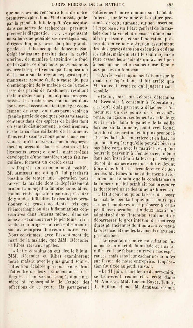 que nous avions rencontré lors de notre première exploration. M. Amussat, guidé par la grande habitude qu’il s’est acquise dans ces sortes de recherches, parvint à préciser le diagnostic en poussant aussi loin que possible ses investigations, dirigées toujours avec la plus grande prudence et beaucoup de douceur. Son doigt indicateur parvint dans la cavité utérine, de manière à atteindre le fond de l’organe, ce dont nous pouvions nous assurer très-positivement par l’application de la main sur la région hypogastrique; manœuvre rendue facile à cause du peu d’embonpoint de la malade et de la mol- lesse des parois de l’abdomen, résultant de leur distension pendant plusieurs gros- sesses. Ces recherches étaient peu dou- loureuses et occasionnaient un léger écou- lement de sang, qui nous parut venir en grande partie de quelques petits vaisseaux contenus dans des espèces de brides dont on sentait distinctement le déchirement, et de la surface saillante de la tumeur. Dans cette séance, nous pûmes nous con- vaincre qu’il n’existait aucun engorge- ment appréciable dans les ovaires et les ligaments larges; et que la matrice était développée d’une manière tout à fait ré- gulière , formant un ovoïde exact. » D’après un examen aussi positif, M. Amussat me dit qu’il lui paraissait possible de tenter une opération pour sauver la malade dont le dépérissement profond annonçait la fin prochaine. Mais, comme cette opération pouvait présenter de grandes difficultés d’exécution et occa- sionner de graves accidents, tels que l’hémorrhagie ou des inflammations con- sécutives dans l’utérus même, dans ses annexes et surtout vers le péritoine, il ne voulut rien proposer ni rien entreprendre sans avoir au préalable réunid’autres avis. Nous convînmes, avec l’assentiment du mari de la malade, que MM. Récamier et Ribes seraient appelés. » Cette consultation eut lieu le 8 juin. MM. Récamier et Ribes examinèrent notre malade avec le plus grand soin et l’attention éclairée que nous avions droit d’attendre de deux praticiens aussi dis- tingués, et qui se sont occupés d’une ma- nière si remarquable de l’étude des affections de ce genre. Us partagèrent entièrement notre opinion sur l’état de l’utérus, sur le volume et la nature pré- sumée de cette tumeur, sur son insertion à large base, sur l’état général de la ma- lade dont la vie était menacée d’une ma- nière pressante , et sur l’indication pré- cise de tenter une opération assurément des plus graves dans son exécution et dans ses suites, mais qui était le seul moyen de faire cesser les accidents qui avaient peu à peu amené cette malheureuse femme aux portes du tombeau. )) Après avoir longuement discuté sur le mode de l’opération, il fut arrêté que M. Amussat ferait ce qu’il jugerait con- venable. » Ce qui, entre autres choses, détermina M. Récamier à consentir à l’opération, c’est qu’il était parvenu à détacher la tu- meur sur un des points de sa circonfé- rence, en agissant seulement avec le doigt sur la partie latérale gauche de la saillie formée par la tumeur, point vers lequel le sillon de séparation était plus prononcé et s’étendait plus en arrière et en bas; ce qui lui fit espérer qu'elle pouvait bien ne pas faire corps avec la matrice, et qu’on pourrait parvenir à l’en séparer, même dans son insertion à la lèvre postérieure du col, de manière à ce que celui-ci devînt libre dans toute la circonférence de son orifice. M. Ribes fut aussi du même avis; seulement i! ajouta que la consistance de la tumeur ne lui semblait pas présenter la dureté ordinaire des tumeurs fibreuses. » Il fut convenu qu’on laisserait reposer la malade pendant quelques jours qui seraient employés à la préparer à cette périlleuse opération. Un doux laxatif fut administré dans l’intention seulement de débarrasser le gros intestin de matières dures et anciennes dont on avait constaté la présence, et que les lavements n’avaient pu entraîner. » Le résultat de notre consultation fut annoncé au mari de la malade et à sa fa- mille, en leur faisant entrevoir nos espé- rances, mais sans leur cacher nos craintes sur l’issue de notre entreprise. L’opéra- tion fut fixée au jeudi suivant. » Le 11 juin, à une heure d’après-midi se trouvèrent réunis chez cette dame M. Amussat, MM. Lucien Royer, Filhos Le Vaillant et moi. M. Amussat résuma