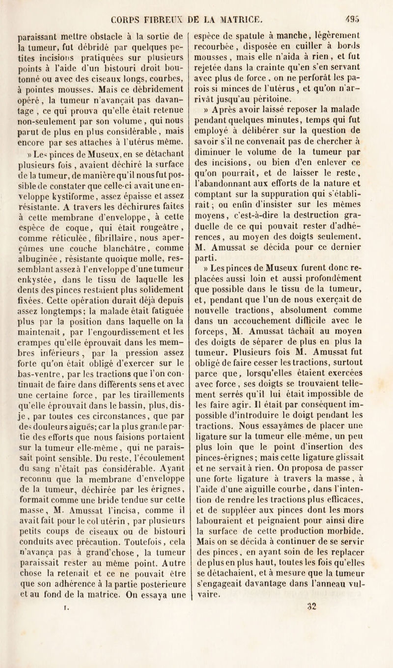 paraissant mettre obstacle à la sortie de la tumeur, fut débridé par quelques pe- tites incisions pratiquées sur plusieurs points à l’aide d’un bistouri droit bou- tonné ou avec des ciseaux longs, courbes, à pointes mousses. Mais ce débridement opéré, la tumeur n’avançait pas davan- tage , ce qui prouva qu’elle était retenue non-seulement par son volume, qui nous parut de plus en plus considérable, mais encore par ses attaches à l’utérus même. » Le&lt; pinces de Museux, en se détachant plusieurs fois , avaient déchiré la surface de la tumeur, de manière qu’il nous fut pos- sible de constater que celle-ci avait une en- veloppe kystiforme, assez épaisse et assez résistante. A travers les déchirures faites à cette membrane d’enveloppe, à cette espèce de coque, qui était rougeâtre, comme réticulée, fibrillaire, nous aper- çûmes une couche blanchâtre, comme albuginée , résistante quoique molle, res- semblant assez à l’enveloppe d’une tumeur enkystée, dans le tissu de laquelle les dents des pinces restaient plus solidement fixées. Cette opération durait déjà depuis assez longtemps; la malade était fatiguée plus par la position dans laquelle on la maintenait, par l’engourdissement et les crampes quelle éprouvait dans les mem- bres inférieurs, par la pression assez forte qu’on était obligé d’exercer sur le bas-ventre, par les tractions que l’on con- tinuait de faire dans différents sens et avec une certaine force, par les tiraillements qu’elle éprouvait dans le bassin, plus, dis- je , par toutes ces circonstances, que par de-; douleurs aiguës; car la plus grande par- tie des efforts que nous faisions portaient sur la tumeur elle-même, qui ne parais- sait point sensible. Du reste, l’écoulement du sang n’était pas considérable. Ayant reconnu que la membrane d’enveloppe de la tumeur, déchirée par lesérignes, formait comme une bride tendue sur cette masse, M. Amussat l’incisa, comme il avait fait pour le col utérin , par plusieurs petits coups de ciseaux ou de bistouri conduits avec précaution. Toutefois, cela n'avança pas à grand’chose , la tumeur paraissait rester au même point. Autre chose la retenait et ce ne pouvait être que son adhérence à la partie postérieure et au fond de la matrice. On essaya une espèce de spatule à manche, légèrement recourbée, disposée en cuiller à bords mousses, mais elle n’aida à rien , et fut rejetée dans la crainte qu’en s’en servant avec plus de force , on ne perforât les pa- rois si minces de l’utérus, et qu’on n'ar- rivât jusqu’au péritoine. » Après avoir laissé reposer la malade pendant quelques minutes, temps qui fut employé à délibérer sur la question de savoir s’il ne convenait pas de chercher à diminuer le volume de la tumeur par des incisions, ou bien d’en enlever ce qu’on pourrait, et de laisser le reste, l’abandonnant aux efforts de la nature et comptant sur la suppuration qui s'établi- rait ; ou enfin d’insister sur les mêmes moyens, c’est-à-dire la destruction gra- duelle de ce qui pouvait rester d’adhé- rences, au moyen des doigts seulement. M. Amussat se décida pour ce dernier parti. » Les pinces de Museux furent donc re- placées aussi loin et aussi profondément que possible dans le tissu de la tumeur, et, pendant que l’un de nous exerçait de nouvelle tractions, absolument comme dans un accouchement difficile avec le forceps, M. Amussat tâchait au moyen des doigts de séparer de plus en plus la tumeur. Plusieurs fois M. Amussat fut obligé de faire cesser les tractions, surtout parce que, lorsqu’elles étaient exercées avec force , ses doigts se trouvaient telle- ment serrés qu'il lui était impossible de les faire agir. 11 était par conséquent im- possible d’introduire le doigt pendant les tractions. Nous essayâmes de placer une ligature sur la tumeur elle même, un peu plus loin que le point d’insertion des pinces-érignes; mais cette ligature glissait et ne servait à rien. On proposa de passer une forte ligature à travers la masse, à l’aide d’une aiguille courbe, dans l’inten- tion de rendre les tractions plus efficaces, et de suppléer aux pinces dont les mors labouraient et peignaient pour ainsi dire la surface de cette production morbide. Mais on se décida à continuer de se servir des pinces, en ayant soin de les replacer de plus en plus haut, toutes les fois qu’elles se détachaient, et à mesure que la tumeur s’engageait davantage dans l’anneau vul- vaire. i. n