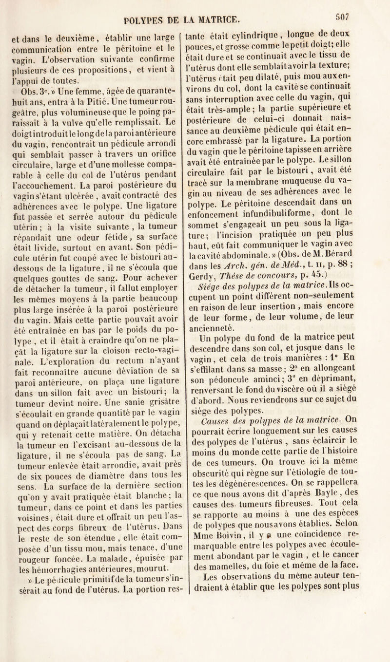 POLYPES DE et dans le deuxième, établir une large I communication entre le péritoine et le vagin. L’observation suivante confirme plusieurs de ces propositions, et vient à l’appui de toutes. Obs.3e.» Une femme, âgée de quarante- huit ans, entra à la Pitié. Une tumeurrou- geâtre, plus volumineuse que le poing pa- raissait à la vulve quelle remplissait. Le doigt introduit le long de la paroi antérieure du vagin, rencontrait un pédicule arrondi qui semblait passer à travers un orifice circulaire, large et d’une mollesse compa- rable à celle du col de l’utérus pendant l’accouchement. La paroi postérieure du vagin s’étant ulcérée , avait contracté des adhérences avec le polype. Une ligature fut passée et serrée autour du pédicule utérin ; à la visite suivante , la tumeur I répandait une odeur fétide, sa surface était livide, surtout en avant. Son pédi- cule utérin fut coupé avec le bistouri au- dessous de la ligature, il ne s’écoula que quelques gouttes de sang. Pour achever de détacher la tumeur, il fallut employer les mêmes moyens à la partie beaucoup plus large insérée à la paroi postérieure du vagin. Mais cette partie pouvait avoir été entraînée en bas par le poids du po- lype , et il était à craindre qu’on ne pla- çât la ligature sur la cloison recto-vagi- nale. L’exploration du rectum n’ayant fait reconnaître aucune déviation de sa paroi antérieure, on plaça une ligature dans un sillon fait avec un bistouri; la tumeur devint noire. Une sanie grisâtre s’écoulait en grande quantité par le vagin quand on déplaçaitlatéralementle polype, qui y retenait cette matière. On détacha la tumeur en l’excisant au-dessous de la ligature, il ne s’écoula pas de sang. La tumeur enlevée était arrondie, avait près de six pouces de diamètre dans tous les sens. La surface de la dernière section qu’on y avait pratiquée était blanche; la tumeur, dans ce point et dans les parties voisines, était dure et offrait un peu l’as- pect des corps fibreux de l’utérus. Dans le reste de son étendue , elle était com- posée d’un tissu mou, mais tenace, d’une rougeur foncée. La malade, épuisée par les hémorrhagies antérieures, mourut. » Le pédicule primilifdela tumeur s'in- sérait au fond de l’utérus. La portion res- LA MATRICE. tante était cylindrique, longue de deux pouces, et grosse comme lepetit doigt; elle était dure et se continuait avec le tissu de l’utérus dont elle semblaitavoirla texture; l’utérus était peu dilaté, puis mou auxen- virons du col, dont la cavité se continuait sans interruption avec celle du vagin, qui était très-ample; la partie supérieure et postérieure de celui-ci donnait nais- sance au deuxième pédicule qui était en- core embrassé par la ligature. La portion du vagin que le péritoine tapisse en arrière avait été entraînée par le polype. Le sillon circulaire fait par le bistouri, avait été j tracé sur la membrane muqueuse du va- I gin au niveau de ses adhérences avec le I polype. Le péritoine descendait dans un enfoncement infundibuliforme, dont le I sommet s’engageait un peu sous la liga- ture; l’incision pratiquée un peu plus haut, eût fait communiquer le vagin avec la cavité abdominale.» (Obs. de M. Bérard dans les Arch. gén. deMéd., t. n, p. 88 ; Gerdy, Thèse de concours, p. 45.) Siège des polypes de la matrice.l\s oc- cupent un point différent non-seulement en raison de leur insertion , mais encore de leur forme, de leur volume, de leur ancienneté. Un polype du fond de la matrice peut descendre dans son col, et jusque dans le vagin, et cela de trois manières : 1° En s’effilant dans sa masse ; 2° en allongeant son pédoncule aminci ; 3° en déprimant, renversant le fond du viscère où il a siégé d’abord. Nous reviendrons sur ce sujet du siège des polypes. Causes des polypes de la matrice. On pourrait écrire longuement sur les causes des polypes de l’utérus, sans éclaircir le I moins du monde cette partie de l'histoire de ces tumeurs. On trouve ici la même obscurité qui règne sur l’étiologie de tou- tes les dégénérescences. On se rappellera ce que nous avons dit d’après Bayle , des causes des tumeurs fibreuses. Tout cela se rapporte au moins à une des espèces de polypes que nous avons établies. Selon Mme Roivin, il y » une coïncidence re- marquable entre les polypes avec écoule- ment abondant par le vagin , et le cancer des mamelles, du foie et même de la face. Les observations du même auteur ten- draient à établir que les polypes sont plus