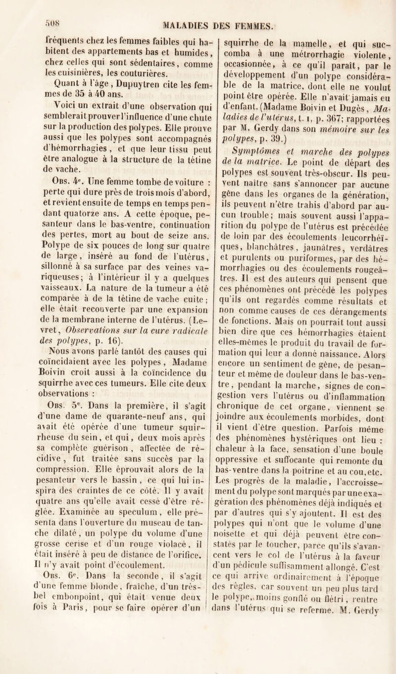 âOS fréquents chez les femmes faibles qui ha- bitent des appartements bas et humides, chez celles qui sont sédentaires, comme les cuisinières, les couturières. Quant à l âge , Dupuytren cite les fem- mes de 35 à 40 ans. Voici un extrait d’une observation qui semblerait prouver l’influence d’une chute sur la production des polypes. Elle prouve aussi que les polypes sont accompagnés d hémorrhagies, et que leur tissu peut être analogue à la structure de la tétine de vache. Qbs. 4e. Une femme tombe de voiture : perte qui dure près de trois mois d’abord, et revient ensuite de temps en temps pen- dant quatorze ans. A cette époque, pe- santeur dans le bas-ventre, continuation des pertes, mort au bout de seize ans. Polype de six pouces de long sur quatre de large, inséré au fond de l'utérus, sillonné à sa surface par des veines va- riqueuses; à l’intérieur il y a quelques vaisseaux. La nature de la tumeur a été comparée à de la tétine de vache cuite ; elle était recouverte par une expansion de la membrane interne de l’utérus. (Le- vret, Observations sur la cure radicale des polypes, p. 16). Nous avons parlé tantôt des causes qui coïncidaient avec les polypes, Madame Boivin croit aussi à la coïncidence du squirrhe avec ces tumeurs. Elle cite deux observations : Obs. 5e. Dans la première, il s’agit d’une dame de quarante-neuf ans, qui avait été opérée d’une tumeur squir- rheuse du sein, et qui, deux mois après sa complète guérison , affectée de ré- cidive , fut traitée sans succès par la compression. Elle éprouvait alors de la pesanteur vers le bassin , ce qui lui in- spira des craintes de ce côté. Il y avait quatre ans qu’elle avait cessé d’être ré- glée. Examinée au spéculum, elle pré- senta dans l’ouverture du museau de tan- che dilaté, un polype du volume d’une grosse cerise et d’un rouge violacé, il était inséré à peu de distance de l’orifice. Il n’y avait point d’écoulement. Obs. 6e. Dans la seconde, il s’agit d’une femme blonde, fraîche, d’un très- bel embonpoint, qui était venue deux fois à Paris, pour se faire opérer d’un squirrhe de la mamelle, et qui suc- comba à une métrorrhagie violente, occasionnée, à ce qu’il paraît, par le développement d’un polype considéra- ble de la matrice, dont elle ne voulut point être opérée. Elle n'avait jamais eu d’enfant. (Madame Boivin et Dugès, Ma- ladies de l’utérus, 1.1, p. 367; rapportées par M. Gerdy dans son mémoire sur les polypes, p. 39.) Symptômes et marche des polypes de la matrice. Le point de départ des polypes est souvent très-obscur. Us peu- vent naître sans s’annoncer par aucune gêne dans les organes de la génération, ils peuvent n’être trahis d’abord par au- cun trouble ; mais souvent aussi l’appa- rition du polype de l’utérus est précédée de loin par des écoulements leucorrhéï- ques, blanchâtres, jaunâtres, verdâtres et purulents ou puriformes, par des hé- morrhagies ou des écoulements rougeâ- tres. Il est des auteurs qui pensent que ces phénomènes ont précédé les polypes qu’ils ont regardés comme résultats et non comme causes de ces dérangements de fonctions. Mais on pourrait tout aussi bien dire que ces hémorrhagies étaient elles-mêmes le produit du travail de for- mation qui leur a donné naissance. Alors encore un sentiment de gêne, de pesan- teur et même de douleur dans le bas-ven- tre, pendant la marche, signes de con- gestion vers l’utérus ou d’inflammation chronique de cet organe, viennent se joindre aux écoulements morbides, dont il vient d’être question. Parfois même des phénomènes hystériques ont lieu : chaleur à la face, sensation d’une boule oppressive et suffocante qui remonte du bas-ventre dans la poitrine et au cou,etc. Les progrès de la maladie, l’accroisse- ment du polype sont marqués par une exa- gération des phénomènes déjà indiqués et par d’autres qui s’y ajoutent. Il est des polypes qui n’ont que le volume d’une noisette et qui déjà peuvent être con- statés par le toucher, parce qu’ils s’avan- cent vers le col de l’utérus à la faveur d'un pédicule suffisamment allongé. C’est ce qui arrive ordinairement à l’époque des règles, car souvent un peu plus tard le polype, moins gonflé ou flétri, rentre dans l’utérus qui se referme. M. Gerdy